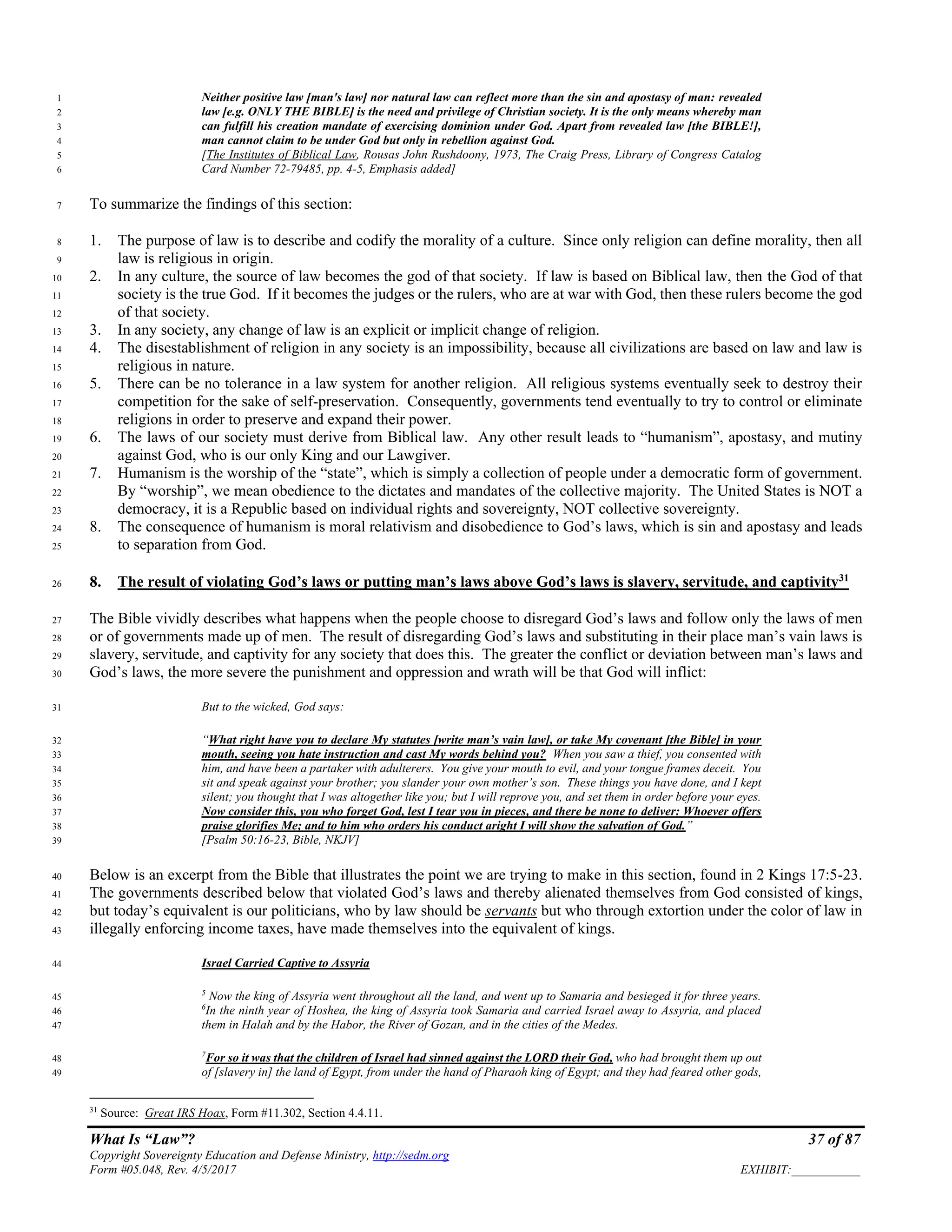 What Is “Law”? 37 of 87
Copyright Sovereignty Education and Defense Ministry, http://sedm.org
Form #05.048, Rev. 4/5/2017 EXHIBIT:___________
Neither positive law [man's law] nor natural law can reflect more than the sin and apostasy of man: revealed1
law [e.g. ONLY THE BIBLE] is the need and privilege of Christian society. It is the only means whereby man2
can fulfill his creation mandate of exercising dominion under God. Apart from revealed law [the BIBLE!],3
man cannot claim to be under God but only in rebellion against God.4
[The Institutes of Biblical Law, Rousas John Rushdoony, 1973, The Craig Press, Library of Congress Catalog5
Card Number 72-79485, pp. 4-5, Emphasis added]6
To summarize the findings of this section:7
1. The purpose of law is to describe and codify the morality of a culture. Since only religion can define morality, then all8
law is religious in origin.9
2. In any culture, the source of law becomes the god of that society. If law is based on Biblical law, then the God of that10
society is the true God. If it becomes the judges or the rulers, who are at war with God, then these rulers become the god11
of that society.12
3. In any society, any change of law is an explicit or implicit change of religion.13
4. The disestablishment of religion in any society is an impossibility, because all civilizations are based on law and law is14
religious in nature.15
5. There can be no tolerance in a law system for another religion. All religious systems eventually seek to destroy their16
competition for the sake of self-preservation. Consequently, governments tend eventually to try to control or eliminate17
religions in order to preserve and expand their power.18
6. The laws of our society must derive from Biblical law. Any other result leads to “humanism”, apostasy, and mutiny19
against God, who is our only King and our Lawgiver.20
7. Humanism is the worship of the “state”, which is simply a collection of people under a democratic form of government.21
By “worship”, we mean obedience to the dictates and mandates of the collective majority. The United States is NOT a22
democracy, it is a Republic based on individual rights and sovereignty, NOT collective sovereignty.23
8. The consequence of humanism is moral relativism and disobedience to God’s laws, which is sin and apostasy and leads24
to separation from God.25
8. The result of violating God’s laws or putting man’s laws above God’s laws is slavery, servitude, and captivity31
26
The Bible vividly describes what happens when the people choose to disregard God’s laws and follow only the laws of men27
or of governments made up of men. The result of disregarding God’s laws and substituting in their place man’s vain laws is28
slavery, servitude, and captivity for any society that does this. The greater the conflict or deviation between man’s laws and29
God’s laws, the more severe the punishment and oppression and wrath will be that God will inflict:30
But to the wicked, God says:31
“What right have you to declare My statutes [write man’s vain law], or take My covenant [the Bible] in your32
mouth, seeing you hate instruction and cast My words behind you? When you saw a thief, you consented with33
him, and have been a partaker with adulterers. You give your mouth to evil, and your tongue frames deceit. You34
sit and speak against your brother; you slander your own mother’s son. These things you have done, and I kept35
silent; you thought that I was altogether like you; but I will reprove you, and set them in order before your eyes.36
Now consider this, you who forget God, lest I tear you in pieces, and there be none to deliver: Whoever offers37
praise glorifies Me; and to him who orders his conduct aright I will show the salvation of God.”38
[Psalm 50:16-23, Bible, NKJV]39
Below is an excerpt from the Bible that illustrates the point we are trying to make in this section, found in 2 Kings 17:5-23.40
The governments described below that violated God’s laws and thereby alienated themselves from God consisted of kings,41
but today’s equivalent is our politicians, who by law should be servants but who through extortion under the color of law in42
illegally enforcing income taxes, have made themselves into the equivalent of kings.43
Israel Carried Captive to Assyria44
5
Now the king of Assyria went throughout all the land, and went up to Samaria and besieged it for three years.45
6
In the ninth year of Hoshea, the king of Assyria took Samaria and carried Israel away to Assyria, and placed46
them in Halah and by the Habor, the River of Gozan, and in the cities of the Medes.47
7
For so it was that the children of Israel had sinned against the LORD their God, who had brought them up out48
of [slavery in] the land of Egypt, from under the hand of Pharaoh king of Egypt; and they had feared other gods,49
31
Source: Great IRS Hoax, Form #11.302, Section 4.4.11.
 