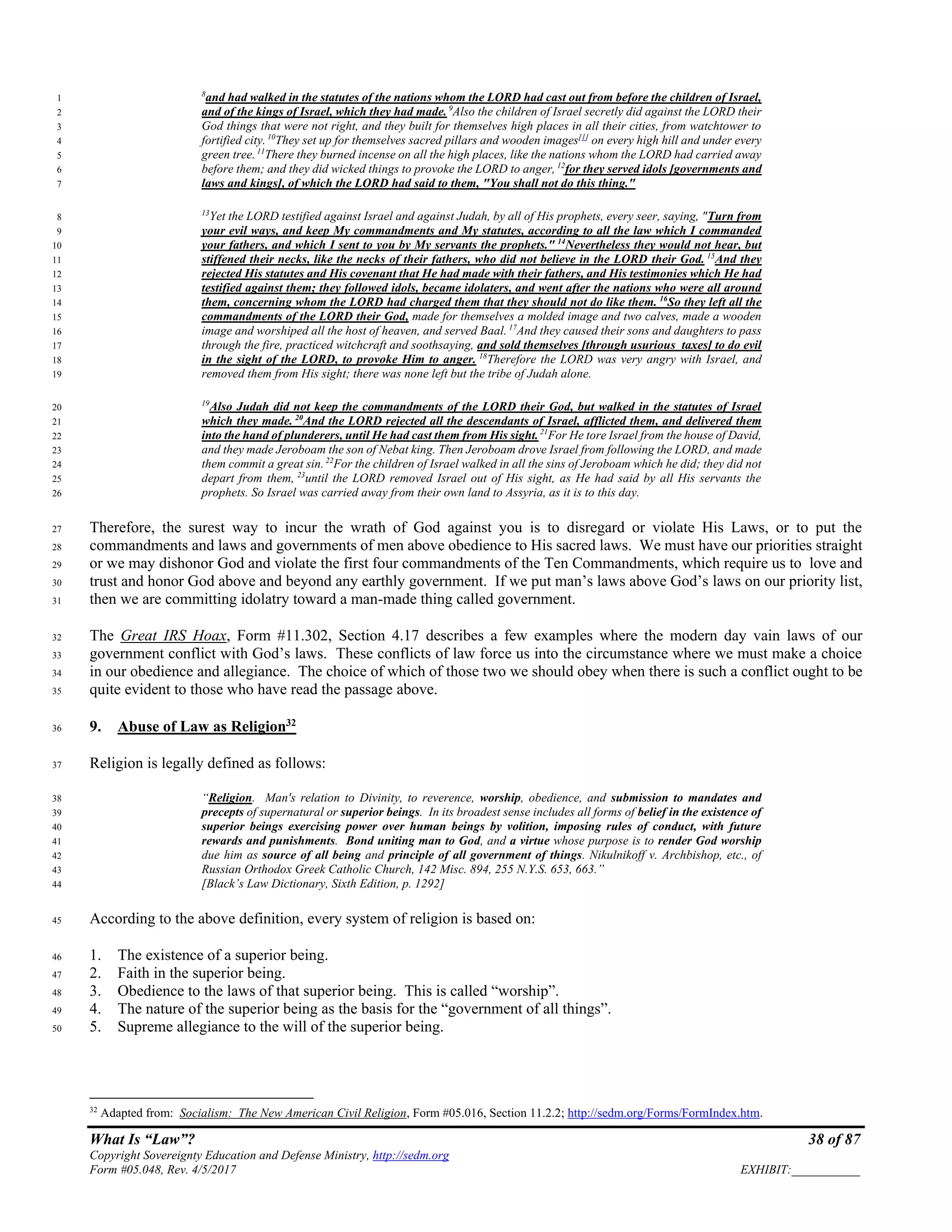 What Is “Law”? 38 of 87
Copyright Sovereignty Education and Defense Ministry, http://sedm.org
Form #05.048, Rev. 4/5/2017 EXHIBIT:___________
8
and had walked in the statutes of the nations whom the LORD had cast out from before the children of Israel,1
and of the kings of Israel, which they had made. 9
Also the children of Israel secretly did against the LORD their2
God things that were not right, and they built for themselves high places in all their cities, from watchtower to3
fortified city. 10
They set up for themselves sacred pillars and wooden images[1]
on every high hill and under every4
green tree.11
There they burned incense on all the high places, like the nations whom the LORD had carried away5
before them; and they did wicked things to provoke the LORD to anger, 12
for they served idols [governments and6
laws and kings], of which the LORD had said to them, "You shall not do this thing."7
13
Yet the LORD testified against Israel and against Judah, by all of His prophets, every seer, saying, "Turn from8
your evil ways, and keep My commandments and My statutes, according to all the law which I commanded9
your fathers, and which I sent to you by My servants the prophets." 14
Nevertheless they would not hear, but10
stiffened their necks, like the necks of their fathers, who did not believe in the LORD their God. 15
And they11
rejected His statutes and His covenant that He had made with their fathers, and His testimonies which He had12
testified against them; they followed idols, became idolaters, and went after the nations who were all around13
them, concerning whom the LORD had charged them that they should not do like them. 16
So they left all the14
commandments of the LORD their God, made for themselves a molded image and two calves, made a wooden15
image and worshiped all the host of heaven, and served Baal. 17
And they caused their sons and daughters to pass16
through the fire, practiced witchcraft and soothsaying, and sold themselves [through usurious taxes] to do evil17
in the sight of the LORD, to provoke Him to anger. 18
Therefore the LORD was very angry with Israel, and18
removed them from His sight; there was none left but the tribe of Judah alone.19
19
Also Judah did not keep the commandments of the LORD their God, but walked in the statutes of Israel20
which they made. 20
And the LORD rejected all the descendants of Israel, afflicted them, and delivered them21
into the hand of plunderers, until He had cast them from His sight.21
For He tore Israel from the house of David,22
and they made Jeroboam the son of Nebat king. Then Jeroboam drove Israel from following the LORD, and made23
them commit a great sin.22
For the children of Israel walked in all the sins of Jeroboam which he did; they did not24
depart from them, 23
until the LORD removed Israel out of His sight, as He had said by all His servants the25
prophets. So Israel was carried away from their own land to Assyria, as it is to this day.26
Therefore, the surest way to incur the wrath of God against you is to disregard or violate His Laws, or to put the27
commandments and laws and governments of men above obedience to His sacred laws. We must have our priorities straight28
or we may dishonor God and violate the first four commandments of the Ten Commandments, which require us to love and29
trust and honor God above and beyond any earthly government. If we put man’s laws above God’s laws on our priority list,30
then we are committing idolatry toward a man-made thing called government.31
The Great IRS Hoax, Form #11.302, Section 4.17 describes a few examples where the modern day vain laws of our32
government conflict with God’s laws. These conflicts of law force us into the circumstance where we must make a choice33
in our obedience and allegiance. The choice of which of those two we should obey when there is such a conflict ought to be34
quite evident to those who have read the passage above.35
9. Abuse of Law as Religion32
36
Religion is legally defined as follows:37
“Religion. Man's relation to Divinity, to reverence, worship, obedience, and submission to mandates and38
precepts of supernatural or superior beings. In its broadest sense includes all forms of belief in the existence of39
superior beings exercising power over human beings by volition, imposing rules of conduct, with future40
rewards and punishments. Bond uniting man to God, and a virtue whose purpose is to render God worship41
due him as source of all being and principle of all government of things. Nikulnikoff v. Archbishop, etc., of42
Russian Orthodox Greek Catholic Church, 142 Misc. 894, 255 N.Y.S. 653, 663.”43
[Black’s Law Dictionary, Sixth Edition, p. 1292]44
According to the above definition, every system of religion is based on:45
1. The existence of a superior being.46
2. Faith in the superior being.47
3. Obedience to the laws of that superior being. This is called “worship”.48
4. The nature of the superior being as the basis for the “government of all things”.49
5. Supreme allegiance to the will of the superior being.50
32
Adapted from: Socialism: The New American Civil Religion, Form #05.016, Section 11.2.2; http://sedm.org/Forms/FormIndex.htm.
 