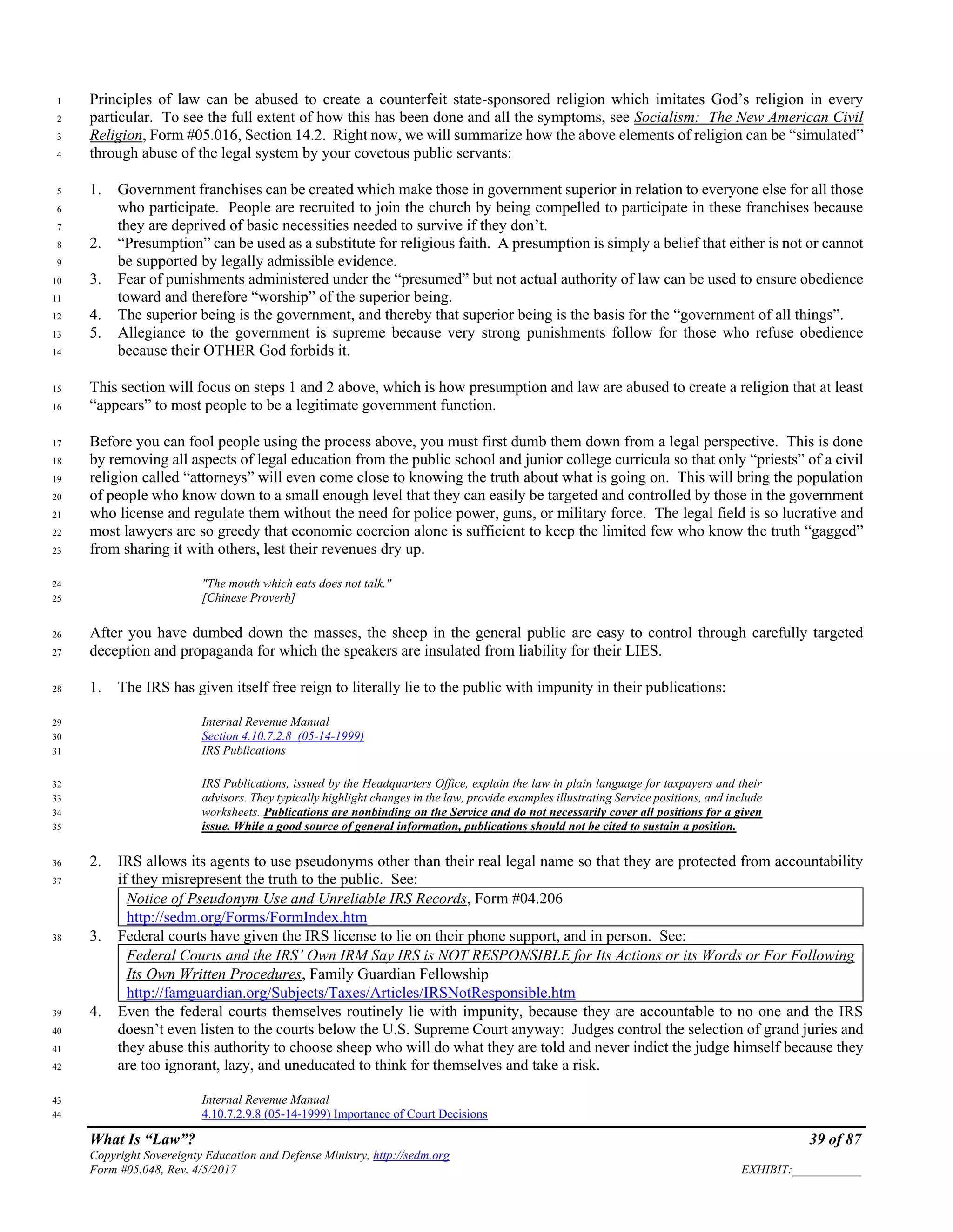 What Is “Law”? 39 of 87
Copyright Sovereignty Education and Defense Ministry, http://sedm.org
Form #05.048, Rev. 4/5/2017 EXHIBIT:___________
Principles of law can be abused to create a counterfeit state-sponsored religion which imitates God’s religion in every1
particular. To see the full extent of how this has been done and all the symptoms, see Socialism: The New American Civil2
Religion, Form #05.016, Section 14.2. Right now, we will summarize how the above elements of religion can be “simulated”3
through abuse of the legal system by your covetous public servants:4
1. Government franchises can be created which make those in government superior in relation to everyone else for all those5
who participate. People are recruited to join the church by being compelled to participate in these franchises because6
they are deprived of basic necessities needed to survive if they don’t.7
2. “Presumption” can be used as a substitute for religious faith. A presumption is simply a belief that either is not or cannot8
be supported by legally admissible evidence.9
3. Fear of punishments administered under the “presumed” but not actual authority of law can be used to ensure obedience10
toward and therefore “worship” of the superior being.11
4. The superior being is the government, and thereby that superior being is the basis for the “government of all things”.12
5. Allegiance to the government is supreme because very strong punishments follow for those who refuse obedience13
because their OTHER God forbids it.14
This section will focus on steps 1 and 2 above, which is how presumption and law are abused to create a religion that at least15
“appears” to most people to be a legitimate government function.16
Before you can fool people using the process above, you must first dumb them down from a legal perspective. This is done17
by removing all aspects of legal education from the public school and junior college curricula so that only “priests” of a civil18
religion called “attorneys” will even come close to knowing the truth about what is going on. This will bring the population19
of people who know down to a small enough level that they can easily be targeted and controlled by those in the government20
who license and regulate them without the need for police power, guns, or military force. The legal field is so lucrative and21
most lawyers are so greedy that economic coercion alone is sufficient to keep the limited few who know the truth “gagged”22
from sharing it with others, lest their revenues dry up.23
"The mouth which eats does not talk."24
[Chinese Proverb]25
After you have dumbed down the masses, the sheep in the general public are easy to control through carefully targeted26
deception and propaganda for which the speakers are insulated from liability for their LIES.27
1. The IRS has given itself free reign to literally lie to the public with impunity in their publications:28
Internal Revenue Manual29
Section 4.10.7.2.8 (05-14-1999)30
IRS Publications31
IRS Publications, issued by the Headquarters Office, explain the law in plain language for taxpayers and their32
advisors. They typically highlight changes in the law, provide examples illustrating Service positions, and include33
worksheets. Publications are nonbinding on the Service and do not necessarily cover all positions for a given34
issue. While a good source of general information, publications should not be cited to sustain a position.35
2. IRS allows its agents to use pseudonyms other than their real legal name so that they are protected from accountability36
if they misrepresent the truth to the public. See:37
Notice of Pseudonym Use and Unreliable IRS Records, Form #04.206
http://sedm.org/Forms/FormIndex.htm
3. Federal courts have given the IRS license to lie on their phone support, and in person. See:38
Federal Courts and the IRS’ Own IRM Say IRS is NOT RESPONSIBLE for Its Actions or its Words or For Following
Its Own Written Procedures, Family Guardian Fellowship
http://famguardian.org/Subjects/Taxes/Articles/IRSNotResponsible.htm
4. Even the federal courts themselves routinely lie with impunity, because they are accountable to no one and the IRS39
doesn’t even listen to the courts below the U.S. Supreme Court anyway: Judges control the selection of grand juries and40
they abuse this authority to choose sheep who will do what they are told and never indict the judge himself because they41
are too ignorant, lazy, and uneducated to think for themselves and take a risk.42
Internal Revenue Manual43
4.10.7.2.9.8 (05-14-1999) Importance of Court Decisions44
 
