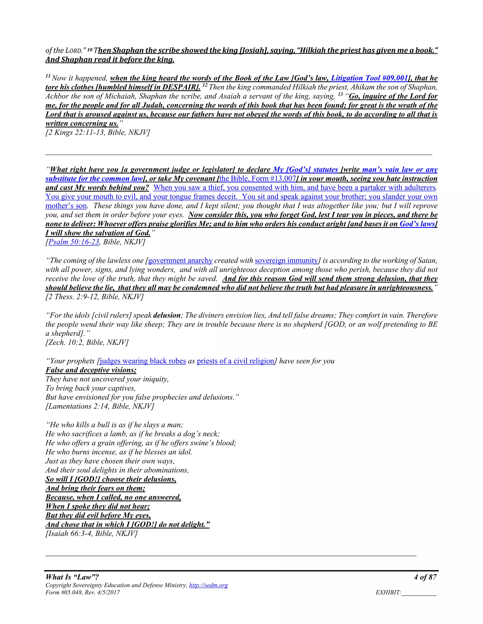 What Is “Law”? 4 of 87
Copyright Sovereignty Education and Defense Ministry, http://sedm.org
Form #05.048, Rev. 4/5/2017 EXHIBIT:___________
of the LORD.” 10 Then Shaphan the scribe showed the king [Josiah], saying, “Hilkiah the priest has given me a book.”
And Shaphan read it before the king.
11
Now it happened, when the king heard the words of the Book of the Law [God’s law, Litigation Tool #09.001], that he
tore his clothes [humbled himself in DESPAIR]. 12
Then the king commanded Hilkiah the priest, Ahikam the son of Shaphan,
Achbor the son of Michaiah, Shaphan the scribe, and Asaiah a servant of the king, saying, 13
“Go, inquire of the Lord for
me, for the people and for all Judah, concerning the words of this book that has been found; for great is the wrath of the
Lord that is aroused against us, because our fathers have not obeyed the words of this book, to do according to all that is
written concerning us.”
[2 Kings 22:11-13, Bible, NKJV]
__________________________________________________________________________________________________
“What right have you [a government judge or legislator] to declare My [God’s] statutes [write man’s vain law or any
substitute for the common law], or take My covenant [the Bible, Form #13.007] in your mouth, seeing you hate instruction
and cast My words behind you? When you saw a thief, you consented with him, and have been a partaker with adulterers.
You give your mouth to evil, and your tongue frames deceit. You sit and speak against your brother; you slander your own
mother’s son. These things you have done, and I kept silent; you thought that I was altogether like you; but I will reprove
you, and set them in order before your eyes. Now consider this, you who forget God, lest I tear you in pieces, and there be
none to deliver: Whoever offers praise glorifies Me; and to him who orders his conduct aright [and bases it on God’s laws]
I will show the salvation of God.”
[Psalm 50:16-23, Bible, NKJV]
“The coming of the lawless one [government anarchy created with sovereign immunity] is according to the working of Satan,
with all power, signs, and lying wonders, and with all unrighteous deception among those who perish, because they did not
receive the love of the truth, that they might be saved. And for this reason God will send them strong delusion, that they
should believe the lie, that they all may be condemned who did not believe the truth but had pleasure in unrighteousness.”
[2 Thess. 2:9-12, Bible, NKJV]
“For the idols [civil rulers] speak delusion; The diviners envision lies, And tell false dreams; They comfort in vain. Therefore
the people wend their way like sheep; They are in trouble because there is no shepherd [GOD, or an wolf pretending to BE
a shepherd].”
[Zech. 10:2, Bible, NKJV]
“Your prophets [judges wearing black robes as priests of a civil religion] have seen for you
False and deceptive visions;
They have not uncovered your iniquity,
To bring back your captives,
But have envisioned for you false prophecies and delusions.”
[Lamentations 2:14, Bible, NKJV]
“He who kills a bull is as if he slays a man;
He who sacrifices a lamb, as if he breaks a dog’s neck;
He who offers a grain offering, as if he offers swine’s blood;
He who burns incense, as if he blesses an idol.
Just as they have chosen their own ways,
And their soul delights in their abominations,
So will I [GOD!] choose their delusions,
And bring their fears on them;
Because, when I called, no one answered,
When I spoke they did not hear;
But they did evil before My eyes,
And chose that in which I [GOD!] do not delight.”
[Isaiah 66:3-4, Bible, NKJV]
______________________________________________________________________________________________
 