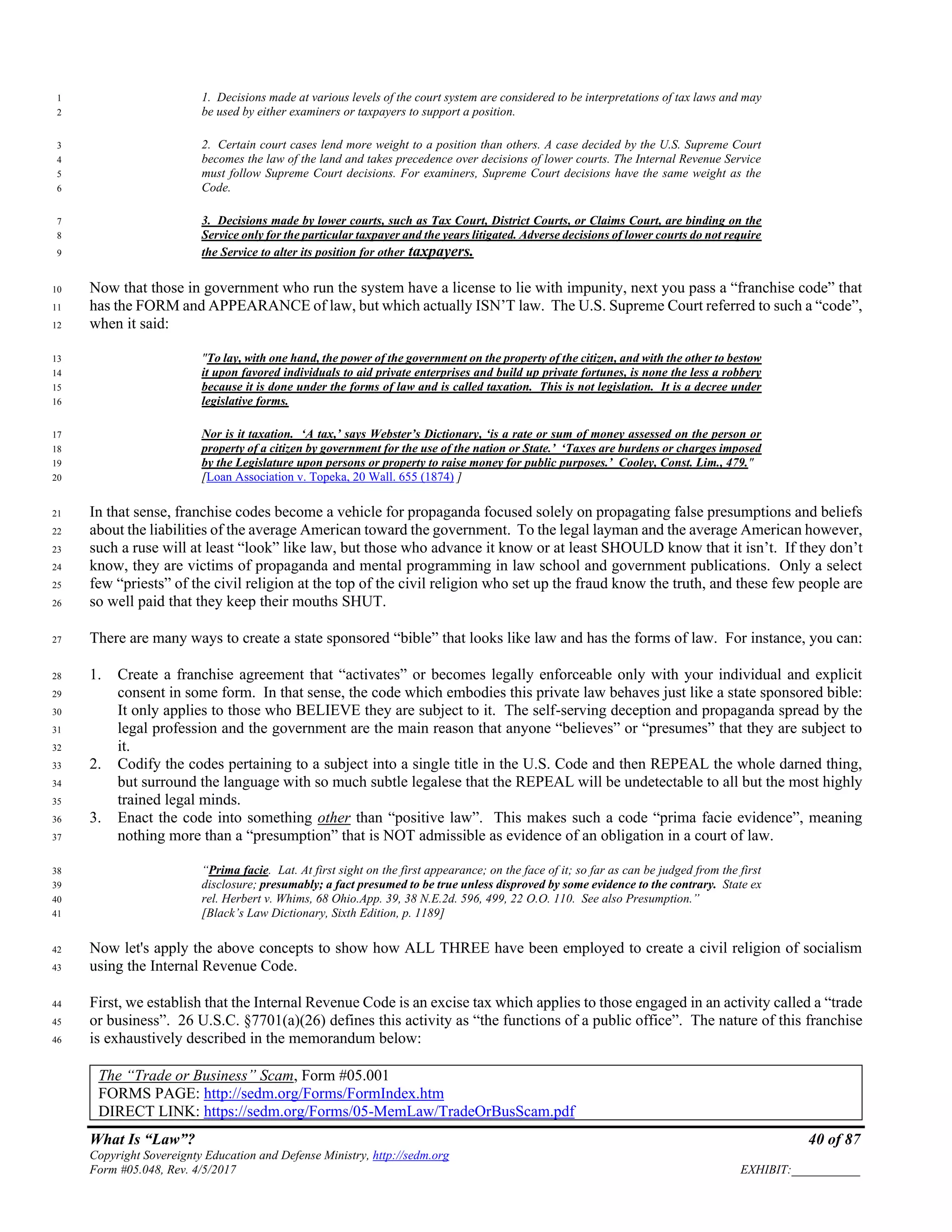 What Is “Law”? 40 of 87
Copyright Sovereignty Education and Defense Ministry, http://sedm.org
Form #05.048, Rev. 4/5/2017 EXHIBIT:___________
1. Decisions made at various levels of the court system are considered to be interpretations of tax laws and may1
be used by either examiners or taxpayers to support a position.2
2. Certain court cases lend more weight to a position than others. A case decided by the U.S. Supreme Court3
becomes the law of the land and takes precedence over decisions of lower courts. The Internal Revenue Service4
must follow Supreme Court decisions. For examiners, Supreme Court decisions have the same weight as the5
Code.6
3. Decisions made by lower courts, such as Tax Court, District Courts, or Claims Court, are binding on the7
Service only for the particular taxpayer and the years litigated. Adverse decisions of lower courts do not require8
the Service to alter its position for other taxpayers.9
Now that those in government who run the system have a license to lie with impunity, next you pass a “franchise code” that10
has the FORM and APPEARANCE of law, but which actually ISN’T law. The U.S. Supreme Court referred to such a “code”,11
when it said:12
"To lay, with one hand, the power of the government on the property of the citizen, and with the other to bestow13
it upon favored individuals to aid private enterprises and build up private fortunes, is none the less a robbery14
because it is done under the forms of law and is called taxation. This is not legislation. It is a decree under15
legislative forms.16
Nor is it taxation. ‘A tax,’ says Webster’s Dictionary, ‘is a rate or sum of money assessed on the person or17
property of a citizen by government for the use of the nation or State.’ ‘Taxes are burdens or charges imposed18
by the Legislature upon persons or property to raise money for public purposes.’ Cooley, Const. Lim., 479."19
[Loan Association v. Topeka, 20 Wall. 655 (1874) ]20
In that sense, franchise codes become a vehicle for propaganda focused solely on propagating false presumptions and beliefs21
about the liabilities of the average American toward the government. To the legal layman and the average American however,22
such a ruse will at least “look” like law, but those who advance it know or at least SHOULD know that it isn’t. If they don’t23
know, they are victims of propaganda and mental programming in law school and government publications. Only a select24
few “priests” of the civil religion at the top of the civil religion who set up the fraud know the truth, and these few people are25
so well paid that they keep their mouths SHUT.26
There are many ways to create a state sponsored “bible” that looks like law and has the forms of law. For instance, you can:27
1. Create a franchise agreement that “activates” or becomes legally enforceable only with your individual and explicit28
consent in some form. In that sense, the code which embodies this private law behaves just like a state sponsored bible:29
It only applies to those who BELIEVE they are subject to it. The self-serving deception and propaganda spread by the30
legal profession and the government are the main reason that anyone “believes” or “presumes” that they are subject to31
it.32
2. Codify the codes pertaining to a subject into a single title in the U.S. Code and then REPEAL the whole darned thing,33
but surround the language with so much subtle legalese that the REPEAL will be undetectable to all but the most highly34
trained legal minds.35
3. Enact the code into something other than “positive law”. This makes such a code “prima facie evidence”, meaning36
nothing more than a “presumption” that is NOT admissible as evidence of an obligation in a court of law.37
“Prima facie. Lat. At first sight on the first appearance; on the face of it; so far as can be judged from the first38
disclosure; presumably; a fact presumed to be true unless disproved by some evidence to the contrary. State ex39
rel. Herbert v. Whims, 68 Ohio.App. 39, 38 N.E.2d. 596, 499, 22 O.O. 110. See also Presumption.”40
[Black’s Law Dictionary, Sixth Edition, p. 1189]41
Now let's apply the above concepts to show how ALL THREE have been employed to create a civil religion of socialism42
using the Internal Revenue Code.43
First, we establish that the Internal Revenue Code is an excise tax which applies to those engaged in an activity called a “trade44
or business”. 26 U.S.C. §7701(a)(26) defines this activity as “the functions of a public office”. The nature of this franchise45
is exhaustively described in the memorandum below:46
The “Trade or Business” Scam, Form #05.001
FORMS PAGE: http://sedm.org/Forms/FormIndex.htm
DIRECT LINK: https://sedm.org/Forms/05-MemLaw/TradeOrBusScam.pdf
 
