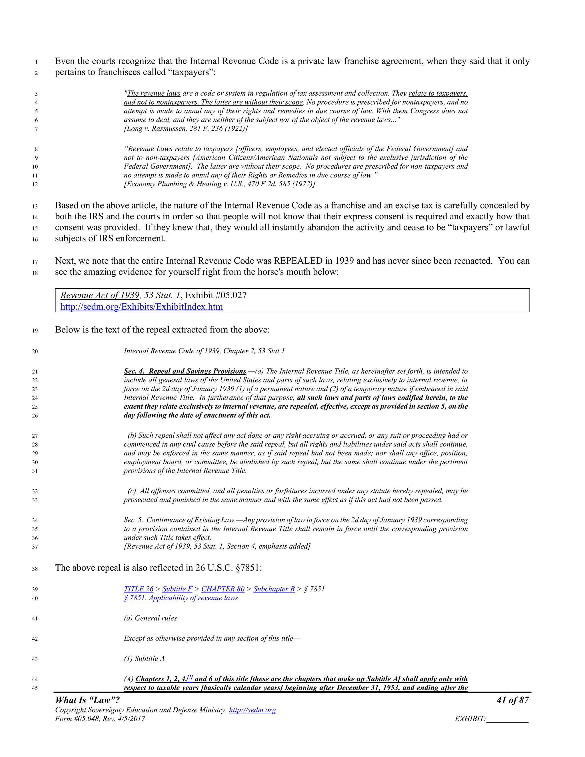 What Is “Law”? 41 of 87
Copyright Sovereignty Education and Defense Ministry, http://sedm.org
Form #05.048, Rev. 4/5/2017 EXHIBIT:___________
Even the courts recognize that the Internal Revenue Code is a private law franchise agreement, when they said that it only1
pertains to franchisees called “taxpayers”:2
"The revenue laws are a code or system in regulation of tax assessment and collection. They relate to taxpayers,3
and not to nontaxpayers. The latter are without their scope. No procedure is prescribed for nontaxpayers, and no4
attempt is made to annul any of their rights and remedies in due course of law. With them Congress does not5
assume to deal, and they are neither of the subject nor of the object of the revenue laws..."6
[Long v. Rasmussen, 281 F. 236 (1922)]7
“Revenue Laws relate to taxpayers [officers, employees, and elected officials of the Federal Government] and8
not to non-taxpayers [American Citizens/American Nationals not subject to the exclusive jurisdiction of the9
Federal Government]. The latter are without their scope. No procedures are prescribed for non-taxpayers and10
no attempt is made to annul any of their Rights or Remedies in due course of law.”11
[Economy Plumbing & Heating v. U.S., 470 F.2d. 585 (1972)]12
Based on the above article, the nature of the Internal Revenue Code as a franchise and an excise tax is carefully concealed by13
both the IRS and the courts in order so that people will not know that their express consent is required and exactly how that14
consent was provided. If they knew that, they would all instantly abandon the activity and cease to be “taxpayers” or lawful15
subjects of IRS enforcement.16
Next, we note that the entire Internal Revenue Code was REPEALED in 1939 and has never since been reenacted. You can17
see the amazing evidence for yourself right from the horse's mouth below:18
Revenue Act of 1939, 53 Stat. 1, Exhibit #05.027
http://sedm.org/Exhibits/ExhibitIndex.htm
Below is the text of the repeal extracted from the above:19
Internal Revenue Code of 1939, Chapter 2, 53 Stat 120
Sec. 4. Repeal and Savings Provisions.—(a) The Internal Revenue Title, as hereinafter set forth, is intended to21
include all general laws of the United States and parts of such laws, relating exclusively to internal revenue, in22
force on the 2d day of January 1939 (1) of a permanent nature and (2) of a temporary nature if embraced in said23
Internal Revenue Title. In furtherance of that purpose, all such laws and parts of laws codified herein, to the24
extent they relate exclusively to internal revenue, are repealed, effective, except as provided in section 5, on the25
day following the date of enactment of this act.26
(b) Such repeal shall not affect any act done or any right accruing or accrued, or any suit or proceeding had or27
commenced in any civil cause before the said repeal, but all rights and liabilities under said acts shall continue,28
and may be enforced in the same manner, as if said repeal had not been made; nor shall any office, position,29
employment board, or committee, be abolished by such repeal, but the same shall continue under the pertinent30
provisions of the Internal Revenue Title.31
(c) All offenses committed, and all penalties or forfeitures incurred under any statute hereby repealed, may be32
prosecuted and punished in the same manner and with the same effect as if this act had not been passed.33
Sec. 5. Continuance of Existing Law.—Any provision of law in force on the 2d day of January 1939 corresponding34
to a provision contained in the Internal Revenue Title shall remain in force until the corresponding provision35
under such Title takes effect.36
[Revenue Act of 1939, 53 Stat. 1, Section 4, emphasis added]37
The above repeal is also reflected in 26 U.S.C. §7851:38
TITLE 26 > Subtitle F > CHAPTER 80 > Subchapter B > § 785139
§ 7851. Applicability of revenue laws40
(a) General rules41
Except as otherwise provided in any section of this title—42
(1) Subtitle A43
(A) Chapters 1, 2, 4,[1]
and 6 of this title [these are the chapters that make up Subtitle A] shall apply only with44
respect to taxable years [basically calendar years] beginning after December 31, 1953, and ending after the45
 