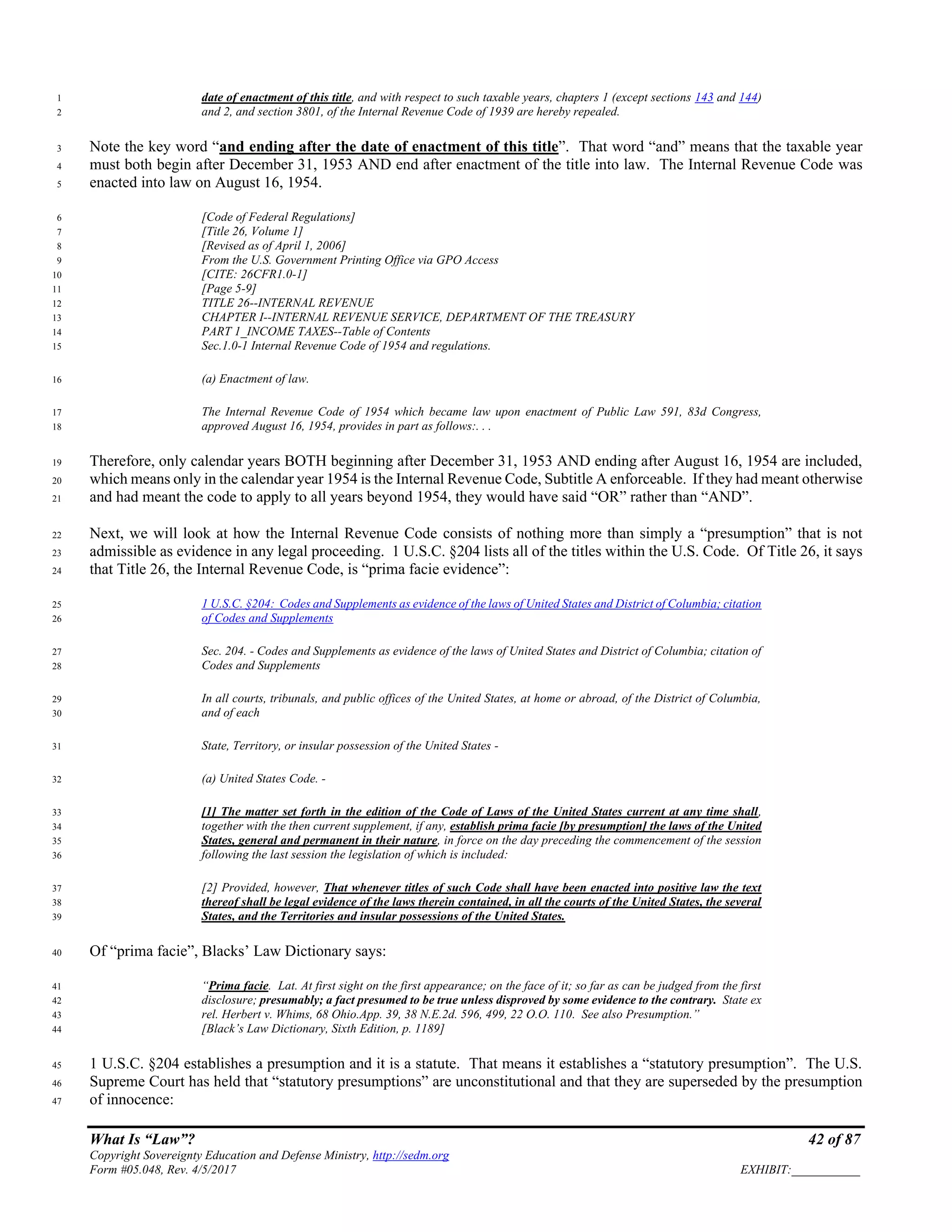 What Is “Law”? 42 of 87
Copyright Sovereignty Education and Defense Ministry, http://sedm.org
Form #05.048, Rev. 4/5/2017 EXHIBIT:___________
date of enactment of this title, and with respect to such taxable years, chapters 1 (except sections 143 and 144)1
and 2, and section 3801, of the Internal Revenue Code of 1939 are hereby repealed.2
Note the key word “and ending after the date of enactment of this title”. That word “and” means that the taxable year3
must both begin after December 31, 1953 AND end after enactment of the title into law. The Internal Revenue Code was4
enacted into law on August 16, 1954.5
[Code of Federal Regulations]6
[Title 26, Volume 1]7
[Revised as of April 1, 2006]8
From the U.S. Government Printing Office via GPO Access9
[CITE: 26CFR1.0-1]10
[Page 5-9]11
TITLE 26--INTERNAL REVENUE12
CHAPTER I--INTERNAL REVENUE SERVICE, DEPARTMENT OF THE TREASURY13
PART 1_INCOME TAXES--Table of Contents14
Sec.1.0-1 Internal Revenue Code of 1954 and regulations.15
(a) Enactment of law.16
The Internal Revenue Code of 1954 which became law upon enactment of Public Law 591, 83d Congress,17
approved August 16, 1954, provides in part as follows:. . .18
Therefore, only calendar years BOTH beginning after December 31, 1953 AND ending after August 16, 1954 are included,19
which means only in the calendar year 1954 is the Internal Revenue Code, Subtitle A enforceable. If they had meant otherwise20
and had meant the code to apply to all years beyond 1954, they would have said “OR” rather than “AND”.21
Next, we will look at how the Internal Revenue Code consists of nothing more than simply a “presumption” that is not22
admissible as evidence in any legal proceeding. 1 U.S.C. §204 lists all of the titles within the U.S. Code. Of Title 26, it says23
that Title 26, the Internal Revenue Code, is “prima facie evidence”:24
1 U.S.C. §204: Codes and Supplements as evidence of the laws of United States and District of Columbia; citation25
of Codes and Supplements26
Sec. 204. - Codes and Supplements as evidence of the laws of United States and District of Columbia; citation of27
Codes and Supplements28
In all courts, tribunals, and public offices of the United States, at home or abroad, of the District of Columbia,29
and of each30
State, Territory, or insular possession of the United States -31
(a) United States Code. -32
[1] The matter set forth in the edition of the Code of Laws of the United States current at any time shall,33
together with the then current supplement, if any, establish prima facie [by presumption] the laws of the United34
States, general and permanent in their nature, in force on the day preceding the commencement of the session35
following the last session the legislation of which is included:36
[2] Provided, however, That whenever titles of such Code shall have been enacted into positive law the text37
thereof shall be legal evidence of the laws therein contained, in all the courts of the United States, the several38
States, and the Territories and insular possessions of the United States.39
Of “prima facie”, Blacks’ Law Dictionary says:40
“Prima facie. Lat. At first sight on the first appearance; on the face of it; so far as can be judged from the first41
disclosure; presumably; a fact presumed to be true unless disproved by some evidence to the contrary. State ex42
rel. Herbert v. Whims, 68 Ohio.App. 39, 38 N.E.2d. 596, 499, 22 O.O. 110. See also Presumption.”43
[Black’s Law Dictionary, Sixth Edition, p. 1189]44
1 U.S.C. §204 establishes a presumption and it is a statute. That means it establishes a “statutory presumption”. The U.S.45
Supreme Court has held that “statutory presumptions” are unconstitutional and that they are superseded by the presumption46
of innocence:47
 