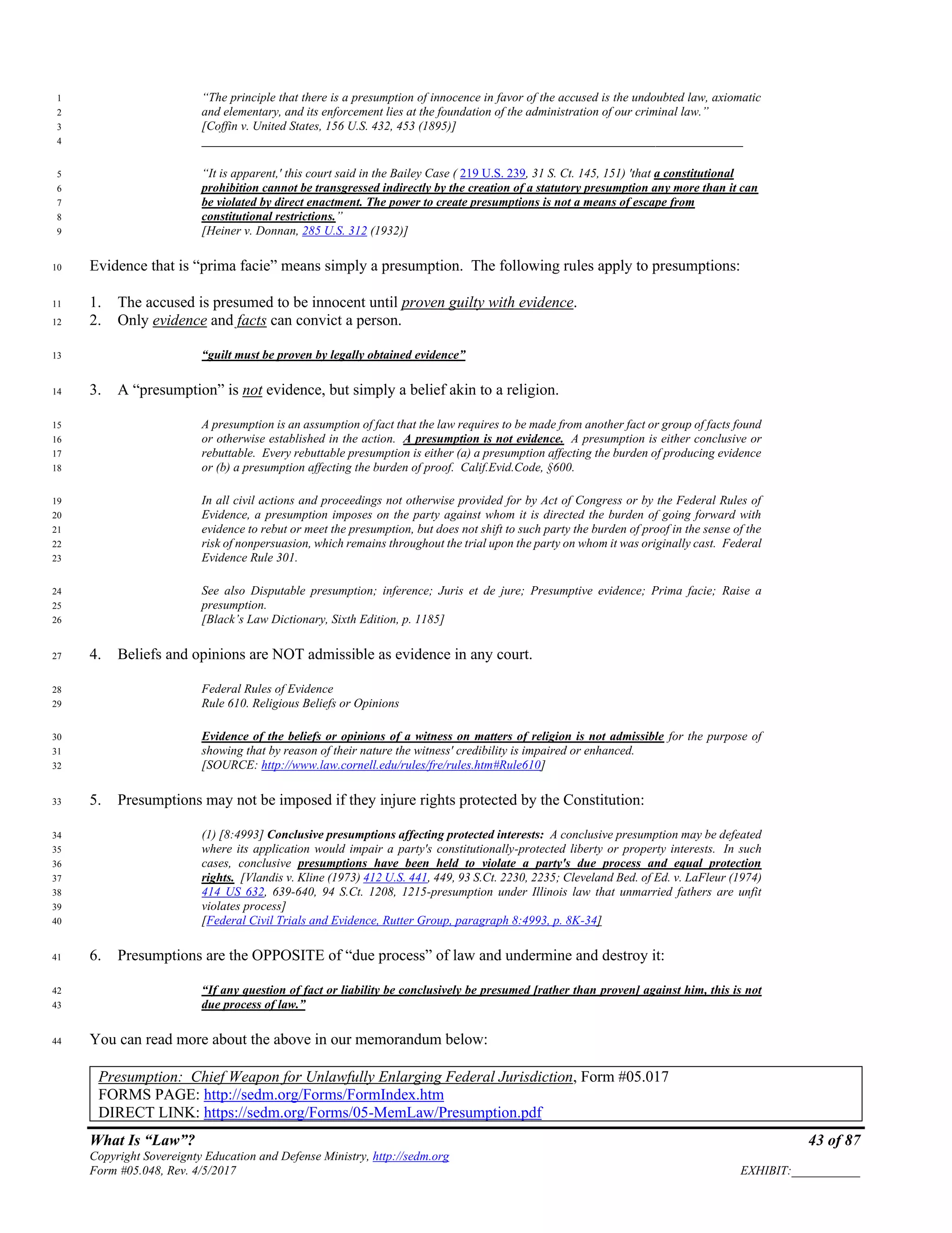 What Is “Law”? 43 of 87
Copyright Sovereignty Education and Defense Ministry, http://sedm.org
Form #05.048, Rev. 4/5/2017 EXHIBIT:___________
“The principle that there is a presumption of innocence in favor of the accused is the undoubted law, axiomatic1
and elementary, and its enforcement lies at the foundation of the administration of our criminal law.”2
[Coffin v. United States, 156 U.S. 432, 453 (1895)]3
_______________________________________________________________________________________4
“It is apparent,' this court said in the Bailey Case ( 219 U.S. 239, 31 S. Ct. 145, 151) 'that a constitutional5
prohibition cannot be transgressed indirectly by the creation of a statutory presumption any more than it can6
be violated by direct enactment. The power to create presumptions is not a means of escape from7
constitutional restrictions.”8
[Heiner v. Donnan, 285 U.S. 312 (1932)]9
Evidence that is “prima facie” means simply a presumption. The following rules apply to presumptions:10
1. The accused is presumed to be innocent until proven guilty with evidence.11
2. Only evidence and facts can convict a person.12
“guilt must be proven by legally obtained evidence”13
3. A “presumption” is not evidence, but simply a belief akin to a religion.14
A presumption is an assumption of fact that the law requires to be made from another fact or group of facts found15
or otherwise established in the action. A presumption is not evidence. A presumption is either conclusive or16
rebuttable. Every rebuttable presumption is either (a) a presumption affecting the burden of producing evidence17
or (b) a presumption affecting the burden of proof. Calif.Evid.Code, §600.18
In all civil actions and proceedings not otherwise provided for by Act of Congress or by the Federal Rules of19
Evidence, a presumption imposes on the party against whom it is directed the burden of going forward with20
evidence to rebut or meet the presumption, but does not shift to such party the burden of proof in the sense of the21
risk of nonpersuasion, which remains throughout the trial upon the party on whom it was originally cast. Federal22
Evidence Rule 301.23
See also Disputable presumption; inference; Juris et de jure; Presumptive evidence; Prima facie; Raise a24
presumption.25
[Black’s Law Dictionary, Sixth Edition, p. 1185]26
4. Beliefs and opinions are NOT admissible as evidence in any court.27
Federal Rules of Evidence28
Rule 610. Religious Beliefs or Opinions29
Evidence of the beliefs or opinions of a witness on matters of religion is not admissible for the purpose of30
showing that by reason of their nature the witness' credibility is impaired or enhanced.31
[SOURCE: http://www.law.cornell.edu/rules/fre/rules.htm#Rule610]32
5. Presumptions may not be imposed if they injure rights protected by the Constitution:33
(1) [8:4993] Conclusive presumptions affecting protected interests: A conclusive presumption may be defeated34
where its application would impair a party's constitutionally-protected liberty or property interests. In such35
cases, conclusive presumptions have been held to violate a party's due process and equal protection36
rights. [Vlandis v. Kline (1973) 412 U.S. 441, 449, 93 S.Ct. 2230, 2235; Cleveland Bed. of Ed. v. LaFleur (1974)37
414 US 632, 639-640, 94 S.Ct. 1208, 1215-presumption under Illinois law that unmarried fathers are unfit38
violates process]39
[Federal Civil Trials and Evidence, Rutter Group, paragraph 8:4993, p. 8K-34]40
6. Presumptions are the OPPOSITE of “due process” of law and undermine and destroy it:41
“If any question of fact or liability be conclusively be presumed [rather than proven] against him, this is not42
due process of law.”43
You can read more about the above in our memorandum below:44
Presumption: Chief Weapon for Unlawfully Enlarging Federal Jurisdiction, Form #05.017
FORMS PAGE: http://sedm.org/Forms/FormIndex.htm
DIRECT LINK: https://sedm.org/Forms/05-MemLaw/Presumption.pdf
 