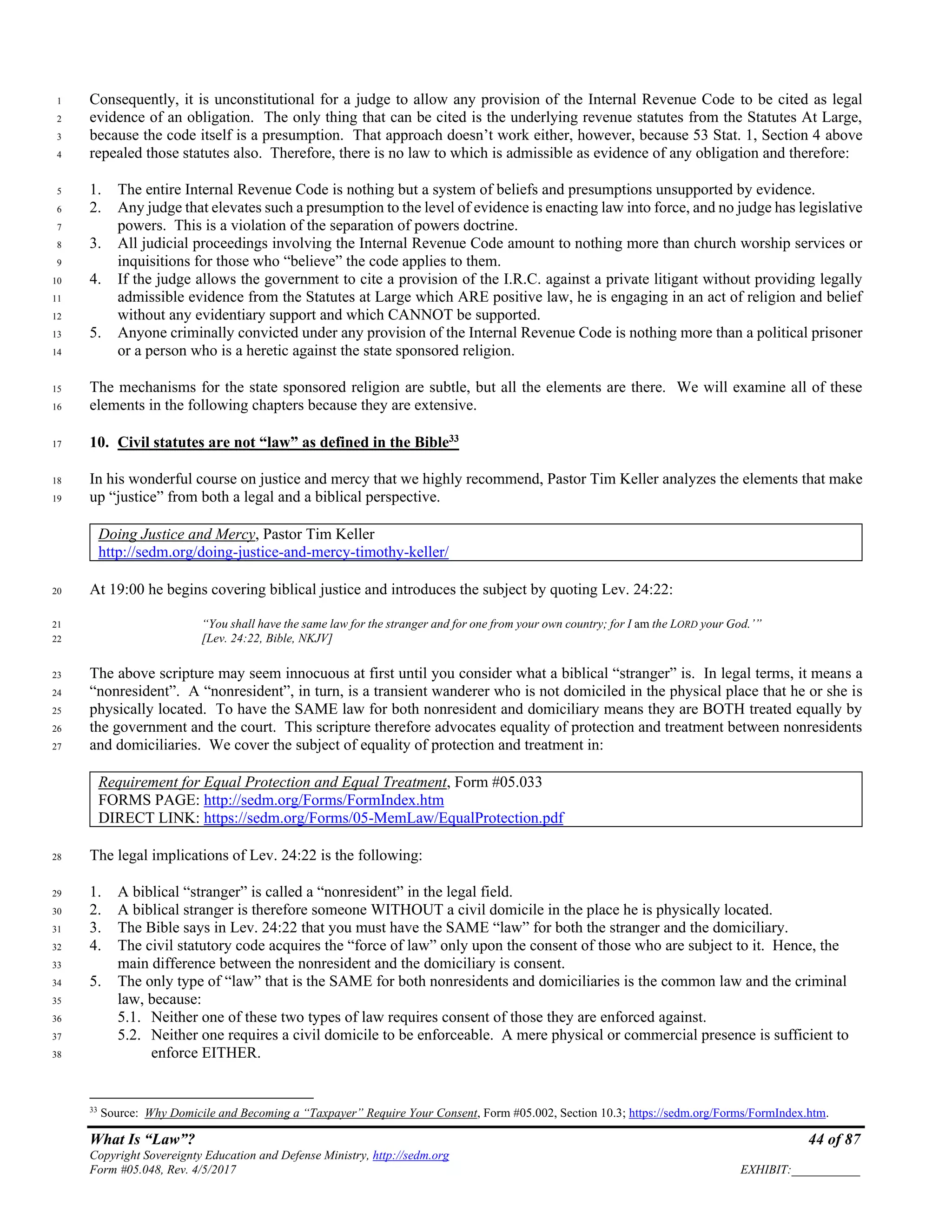 What Is “Law”? 44 of 87
Copyright Sovereignty Education and Defense Ministry, http://sedm.org
Form #05.048, Rev. 4/5/2017 EXHIBIT:___________
Consequently, it is unconstitutional for a judge to allow any provision of the Internal Revenue Code to be cited as legal1
evidence of an obligation. The only thing that can be cited is the underlying revenue statutes from the Statutes At Large,2
because the code itself is a presumption. That approach doesn’t work either, however, because 53 Stat. 1, Section 4 above3
repealed those statutes also. Therefore, there is no law to which is admissible as evidence of any obligation and therefore:4
1. The entire Internal Revenue Code is nothing but a system of beliefs and presumptions unsupported by evidence.5
2. Any judge that elevates such a presumption to the level of evidence is enacting law into force, and no judge has legislative6
powers. This is a violation of the separation of powers doctrine.7
3. All judicial proceedings involving the Internal Revenue Code amount to nothing more than church worship services or8
inquisitions for those who “believe” the code applies to them.9
4. If the judge allows the government to cite a provision of the I.R.C. against a private litigant without providing legally10
admissible evidence from the Statutes at Large which ARE positive law, he is engaging in an act of religion and belief11
without any evidentiary support and which CANNOT be supported.12
5. Anyone criminally convicted under any provision of the Internal Revenue Code is nothing more than a political prisoner13
or a person who is a heretic against the state sponsored religion.14
The mechanisms for the state sponsored religion are subtle, but all the elements are there. We will examine all of these15
elements in the following chapters because they are extensive.16
10. Civil statutes are not “law” as defined in the Bible33
17
In his wonderful course on justice and mercy that we highly recommend, Pastor Tim Keller analyzes the elements that make18
up “justice” from both a legal and a biblical perspective.19
Doing Justice and Mercy, Pastor Tim Keller
http://sedm.org/doing-justice-and-mercy-timothy-keller/
At 19:00 he begins covering biblical justice and introduces the subject by quoting Lev. 24:22:20
“You shall have the same law for the stranger and for one from your own country; for I am the LORD your God.’”21
[Lev. 24:22, Bible, NKJV]22
The above scripture may seem innocuous at first until you consider what a biblical “stranger” is. In legal terms, it means a23
“nonresident”. A “nonresident”, in turn, is a transient wanderer who is not domiciled in the physical place that he or she is24
physically located. To have the SAME law for both nonresident and domiciliary means they are BOTH treated equally by25
the government and the court. This scripture therefore advocates equality of protection and treatment between nonresidents26
and domiciliaries. We cover the subject of equality of protection and treatment in:27
Requirement for Equal Protection and Equal Treatment, Form #05.033
FORMS PAGE: http://sedm.org/Forms/FormIndex.htm
DIRECT LINK: https://sedm.org/Forms/05-MemLaw/EqualProtection.pdf
The legal implications of Lev. 24:22 is the following:28
1. A biblical “stranger” is called a “nonresident” in the legal field.29
2. A biblical stranger is therefore someone WITHOUT a civil domicile in the place he is physically located.30
3. The Bible says in Lev. 24:22 that you must have the SAME “law” for both the stranger and the domiciliary.31
4. The civil statutory code acquires the “force of law” only upon the consent of those who are subject to it. Hence, the32
main difference between the nonresident and the domiciliary is consent.33
5. The only type of “law” that is the SAME for both nonresidents and domiciliaries is the common law and the criminal34
law, because:35
5.1. Neither one of these two types of law requires consent of those they are enforced against.36
5.2. Neither one requires a civil domicile to be enforceable. A mere physical or commercial presence is sufficient to37
enforce EITHER.38
33
Source: Why Domicile and Becoming a “Taxpayer” Require Your Consent, Form #05.002, Section 10.3; https://sedm.org/Forms/FormIndex.htm.
 