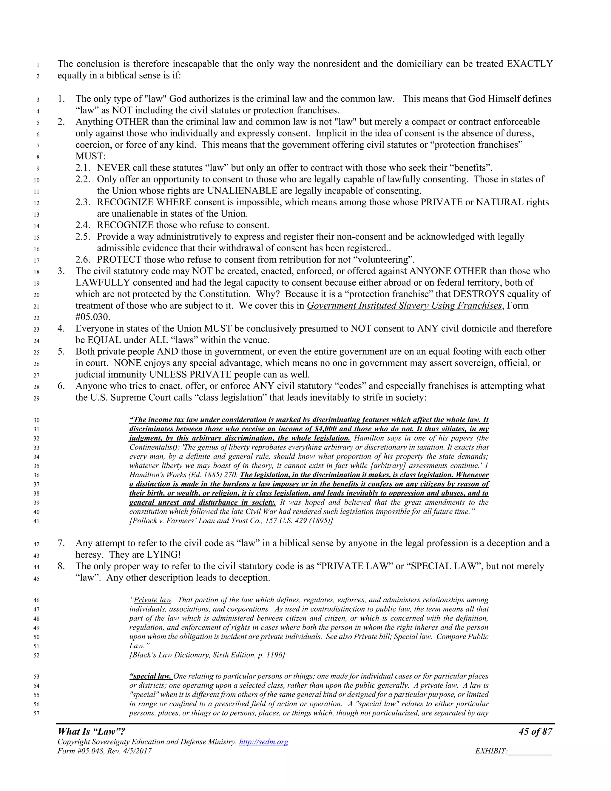 What Is “Law”? 45 of 87
Copyright Sovereignty Education and Defense Ministry, http://sedm.org
Form #05.048, Rev. 4/5/2017 EXHIBIT:___________
The conclusion is therefore inescapable that the only way the nonresident and the domiciliary can be treated EXACTLY1
equally in a biblical sense is if:2
1. The only type of "law" God authorizes is the criminal law and the common law. This means that God Himself defines3
“law” as NOT including the civil statutes or protection franchises.4
2. Anything OTHER than the criminal law and common law is not "law" but merely a compact or contract enforceable5
only against those who individually and expressly consent. Implicit in the idea of consent is the absence of duress,6
coercion, or force of any kind. This means that the government offering civil statutes or “protection franchises”7
MUST:8
2.1. NEVER call these statutes “law” but only an offer to contract with those who seek their “benefits”.9
2.2. Only offer an opportunity to consent to those who are legally capable of lawfully consenting. Those in states of10
the Union whose rights are UNALIENABLE are legally incapable of consenting.11
2.3. RECOGNIZE WHERE consent is impossible, which means among those whose PRIVATE or NATURAL rights12
are unalienable in states of the Union.13
2.4. RECOGNIZE those who refuse to consent.14
2.5. Provide a way administratively to express and register their non-consent and be acknowledged with legally15
admissible evidence that their withdrawal of consent has been registered..16
2.6. PROTECT those who refuse to consent from retribution for not “volunteering”.17
3. The civil statutory code may NOT be created, enacted, enforced, or offered against ANYONE OTHER than those who18
LAWFULLY consented and had the legal capacity to consent because either abroad or on federal territory, both of19
which are not protected by the Constitution. Why? Because it is a “protection franchise” that DESTROYS equality of20
treatment of those who are subject to it. We cover this in Government Instituted Slavery Using Franchises, Form21
#05.030.22
4. Everyone in states of the Union MUST be conclusively presumed to NOT consent to ANY civil domicile and therefore23
be EQUAL under ALL “laws” within the venue.24
5. Both private people AND those in government, or even the entire government are on an equal footing with each other25
in court. NONE enjoys any special advantage, which means no one in government may assert sovereign, official, or26
judicial immunity UNLESS PRIVATE people can as well.27
6. Anyone who tries to enact, offer, or enforce ANY civil statutory “codes” and especially franchises is attempting what28
the U.S. Supreme Court calls “class legislation” that leads inevitably to strife in society:29
“The income tax law under consideration is marked by discriminating features which affect the whole law. It30
discriminates between those who receive an income of $4,000 and those who do not. It thus vitiates, in my31
judgment, by this arbitrary discrimination, the whole legislation. Hamilton says in one of his papers (the32
Continentalist): 'The genius of liberty reprobates everything arbitrary or discretionary in taxation. It exacts that33
every man, by a definite and general rule, should know what proportion of his property the state demands;34
whatever liberty we may boast of in theory, it cannot exist in fact while [arbitrary] assessments continue.' 135
Hamilton's Works (Ed. 1885) 270. The legislation, in the discrimination it makes, is class legislation. Whenever36
a distinction is made in the burdens a law imposes or in the benefits it confers on any citizens by reason of37
their birth, or wealth, or religion, it is class legislation, and leads inevitably to oppression and abuses, and to38
general unrest and disturbance in society. It was hoped and believed that the great amendments to the39
constitution which followed the late Civil War had rendered such legislation impossible for all future time.”40
[Pollock v. Farmers’ Loan and Trust Co., 157 U.S. 429 (1895)]41
7. Any attempt to refer to the civil code as “law” in a biblical sense by anyone in the legal profession is a deception and a42
heresy. They are LYING!43
8. The only proper way to refer to the civil statutory code is as “PRIVATE LAW” or “SPECIAL LAW”, but not merely44
“law”. Any other description leads to deception.45
“Private law. That portion of the law which defines, regulates, enforces, and administers relationships among46
individuals, associations, and corporations. As used in contradistinction to public law, the term means all that47
part of the law which is administered between citizen and citizen, or which is concerned with the definition,48
regulation, and enforcement of rights in cases where both the person in whom the right inheres and the person49
upon whom the obligation is incident are private individuals. See also Private bill; Special law. Compare Public50
Law.”51
[Black’s Law Dictionary, Sixth Edition, p. 1196]52
“special law. One relating to particular persons or things; one made for individual cases or for particular places53
or districts; one operating upon a selected class, rather than upon the public generally. A private law. A law is54
"special" when it is different from others of the same general kind or designed for a particular purpose, or limited55
in range or confined to a prescribed field of action or operation. A "special law" relates to either particular56
persons, places, or things or to persons, places, or things which, though not particularized, are separated by any57
 