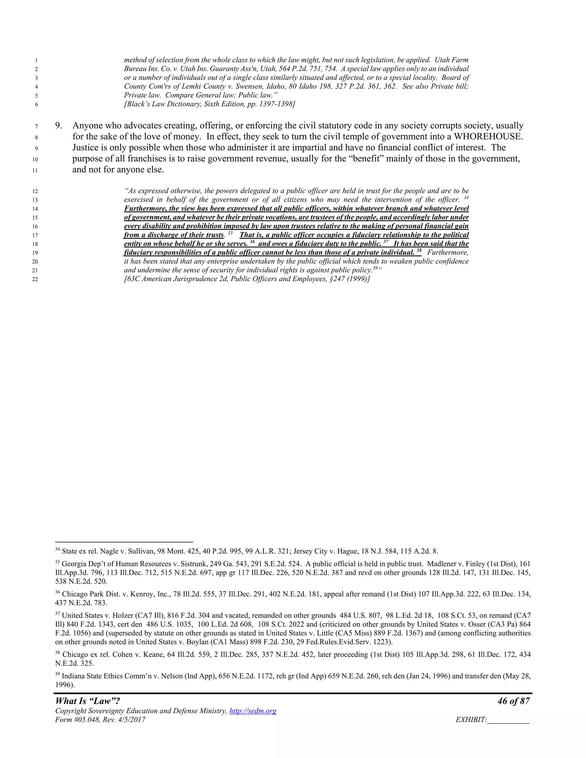 What Is “Law”? 46 of 87
Copyright Sovereignty Education and Defense Ministry, http://sedm.org
Form #05.048, Rev. 4/5/2017 EXHIBIT:___________
method of selection from the whole class to which the law might, but not such legislation, be applied. Utah Farm1
Bureau Ins. Co. v. Utah Ins. Guaranty Ass'n, Utah, 564 P.2d. 751, 754. A special law applies only to an individual2
or a number of individuals out of a single class similarly situated and affected, or to a special locality. Board of3
County Com'rs of Lemhi County v. Swensen, Idaho, 80 Idaho 198, 327 P.2d. 361, 362. See also Private bill;4
Private law. Compare General law; Public law.”5
[Black’s Law Dictionary, Sixth Edition, pp. 1397-1398]6
9. Anyone who advocates creating, offering, or enforcing the civil statutory code in any society corrupts society, usually7
for the sake of the love of money. In effect, they seek to turn the civil temple of government into a WHOREHOUSE.8
Justice is only possible when those who administer it are impartial and have no financial conflict of interest. The9
purpose of all franchises is to raise government revenue, usually for the “benefit” mainly of those in the government,10
and not for anyone else.11
“As expressed otherwise, the powers delegated to a public officer are held in trust for the people and are to be12
exercised in behalf of the government or of all citizens who may need the intervention of the officer. 34
13
Furthermore, the view has been expressed that all public officers, within whatever branch and whatever level14
of government, and whatever be their private vocations, are trustees of the people, and accordingly labor under15
every disability and prohibition imposed by law upon trustees relative to the making of personal financial gain16
from a discharge of their trusts. 35
That is, a public officer occupies a fiduciary relationship to the political17
entity on whose behalf he or she serves. 36
and owes a fiduciary duty to the public. 37
It has been said that the18
fiduciary responsibilities of a public officer cannot be less than those of a private individual. 38
Furthermore,19
it has been stated that any enterprise undertaken by the public official which tends to weaken public confidence20
and undermine the sense of security for individual rights is against public policy.39
“21
[63C American Jurisprudence 2d, Public Officers and Employees, §247 (1999)]22
34
State ex rel. Nagle v. Sullivan, 98 Mont. 425, 40 P.2d. 995, 99 A.L.R. 321; Jersey City v. Hague, 18 N.J. 584, 115 A.2d. 8.
35
Georgia Dep’t of Human Resources v. Sistrunk, 249 Ga. 543, 291 S.E.2d. 524. A public official is held in public trust. Madlener v. Finley (1st Dist), 161
Ill.App.3d. 796, 113 Ill.Dec. 712, 515 N.E.2d. 697, app gr 117 Ill.Dec. 226, 520 N.E.2d. 387 and revd on other grounds 128 Ill.2d. 147, 131 Ill.Dec. 145,
538 N.E.2d. 520.
36
Chicago Park Dist. v. Kenroy, Inc., 78 Ill.2d. 555, 37 Ill.Dec. 291, 402 N.E.2d. 181, appeal after remand (1st Dist) 107 Ill.App.3d. 222, 63 Ill.Dec. 134,
437 N.E.2d. 783.
37
United States v. Holzer (CA7 Ill), 816 F.2d. 304 and vacated, remanded on other grounds 484 U.S. 807, 98 L.Ed. 2d 18, 108 S.Ct. 53, on remand (CA7
Ill) 840 F.2d. 1343, cert den 486 U.S. 1035, 100 L.Ed. 2d 608, 108 S.Ct. 2022 and (criticized on other grounds by United States v. Osser (CA3 Pa) 864
F.2d. 1056) and (superseded by statute on other grounds as stated in United States v. Little (CA5 Miss) 889 F.2d. 1367) and (among conflicting authorities
on other grounds noted in United States v. Boylan (CA1 Mass) 898 F.2d. 230, 29 Fed.Rules.Evid.Serv. 1223).
38
Chicago ex rel. Cohen v. Keane, 64 Ill.2d. 559, 2 Ill.Dec. 285, 357 N.E.2d. 452, later proceeding (1st Dist) 105 Ill.App.3d. 298, 61 Ill.Dec. 172, 434
N.E.2d. 325.
39
Indiana State Ethics Comm’n v. Nelson (Ind App), 656 N.E.2d. 1172, reh gr (Ind App) 659 N.E.2d. 260, reh den (Jan 24, 1996) and transfer den (May 28,
1996).
 