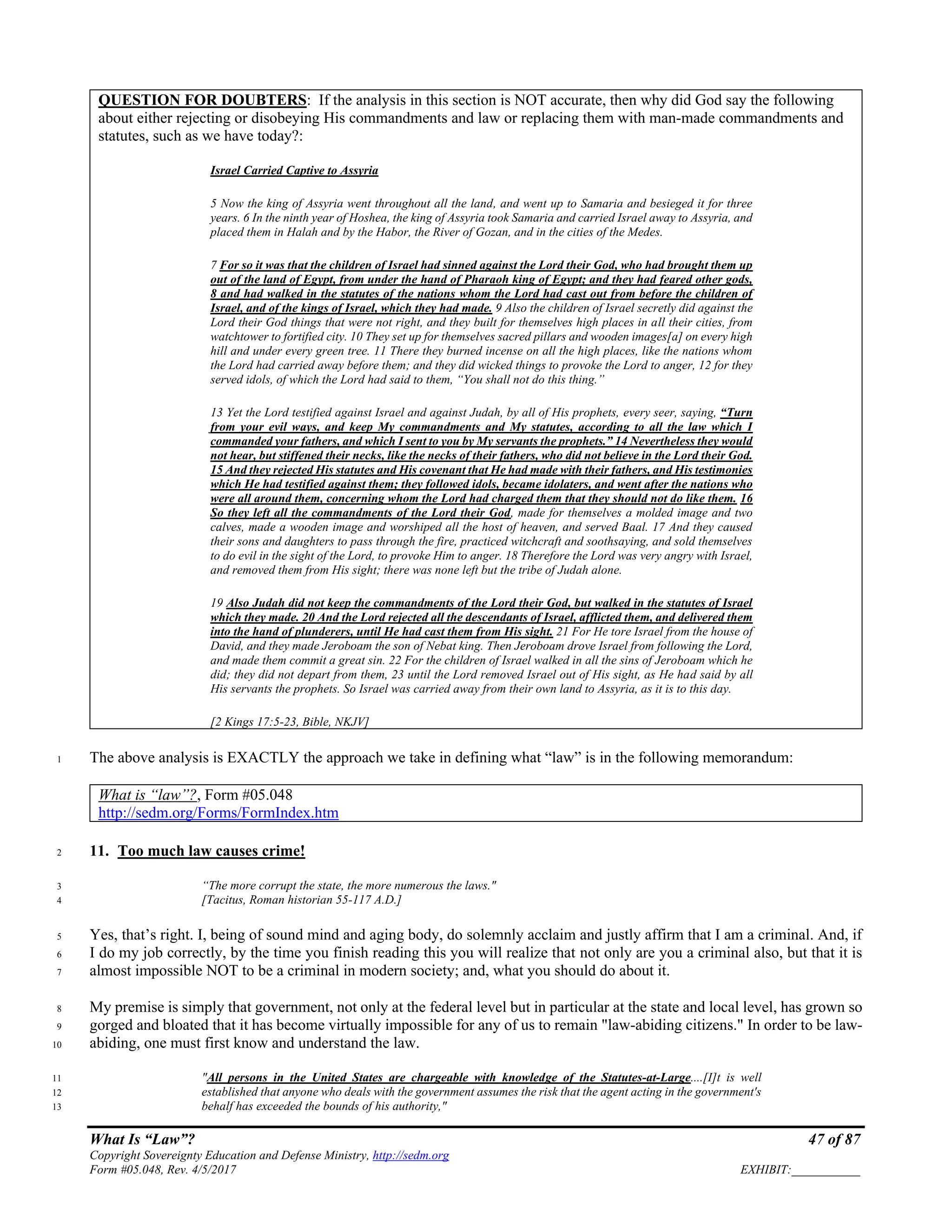 What Is “Law”? 47 of 87
Copyright Sovereignty Education and Defense Ministry, http://sedm.org
Form #05.048, Rev. 4/5/2017 EXHIBIT:___________
QUESTION FOR DOUBTERS: If the analysis in this section is NOT accurate, then why did God say the following
about either rejecting or disobeying His commandments and law or replacing them with man-made commandments and
statutes, such as we have today?:
Israel Carried Captive to Assyria
5 Now the king of Assyria went throughout all the land, and went up to Samaria and besieged it for three
years. 6 In the ninth year of Hoshea, the king of Assyria took Samaria and carried Israel away to Assyria, and
placed them in Halah and by the Habor, the River of Gozan, and in the cities of the Medes.
7 For so it was that the children of Israel had sinned against the Lord their God, who had brought them up
out of the land of Egypt, from under the hand of Pharaoh king of Egypt; and they had feared other gods,
8 and had walked in the statutes of the nations whom the Lord had cast out from before the children of
Israel, and of the kings of Israel, which they had made. 9 Also the children of Israel secretly did against the
Lord their God things that were not right, and they built for themselves high places in all their cities, from
watchtower to fortified city. 10 They set up for themselves sacred pillars and wooden images[a] on every high
hill and under every green tree. 11 There they burned incense on all the high places, like the nations whom
the Lord had carried away before them; and they did wicked things to provoke the Lord to anger, 12 for they
served idols, of which the Lord had said to them, “You shall not do this thing.”
13 Yet the Lord testified against Israel and against Judah, by all of His prophets, every seer, saying, “Turn
from your evil ways, and keep My commandments and My statutes, according to all the law which I
commanded your fathers, and which I sent to you by My servants the prophets.” 14 Nevertheless they would
not hear, but stiffened their necks, like the necks of their fathers, who did not believe in the Lord their God.
15 And they rejected His statutes and His covenant that He had made with their fathers, and His testimonies
which He had testified against them; they followed idols, became idolaters, and went after the nations who
were all around them, concerning whom the Lord had charged them that they should not do like them. 16
So they left all the commandments of the Lord their God, made for themselves a molded image and two
calves, made a wooden image and worshiped all the host of heaven, and served Baal. 17 And they caused
their sons and daughters to pass through the fire, practiced witchcraft and soothsaying, and sold themselves
to do evil in the sight of the Lord, to provoke Him to anger. 18 Therefore the Lord was very angry with Israel,
and removed them from His sight; there was none left but the tribe of Judah alone.
19 Also Judah did not keep the commandments of the Lord their God, but walked in the statutes of Israel
which they made. 20 And the Lord rejected all the descendants of Israel, afflicted them, and delivered them
into the hand of plunderers, until He had cast them from His sight. 21 For He tore Israel from the house of
David, and they made Jeroboam the son of Nebat king. Then Jeroboam drove Israel from following the Lord,
and made them commit a great sin. 22 For the children of Israel walked in all the sins of Jeroboam which he
did; they did not depart from them, 23 until the Lord removed Israel out of His sight, as He had said by all
His servants the prophets. So Israel was carried away from their own land to Assyria, as it is to this day.
[2 Kings 17:5-23, Bible, NKJV]
The above analysis is EXACTLY the approach we take in defining what “law” is in the following memorandum:1
What is “law”?, Form #05.048
http://sedm.org/Forms/FormIndex.htm
11. Too much law causes crime!2
“The more corrupt the state, the more numerous the laws."3
[Tacitus, Roman historian 55-117 A.D.]4
Yes, that’s right. I, being of sound mind and aging body, do solemnly acclaim and justly affirm that I am a criminal. And, if5
I do my job correctly, by the time you finish reading this you will realize that not only are you a criminal also, but that it is6
almost impossible NOT to be a criminal in modern society; and, what you should do about it.7
My premise is simply that government, not only at the federal level but in particular at the state and local level, has grown so8
gorged and bloated that it has become virtually impossible for any of us to remain "law-abiding citizens." In order to be law-9
abiding, one must first know and understand the law.10
"All persons in the United States are chargeable with knowledge of the Statutes-at-Large....[I]t is well11
established that anyone who deals with the government assumes the risk that the agent acting in the government's12
behalf has exceeded the bounds of his authority,"13
 
