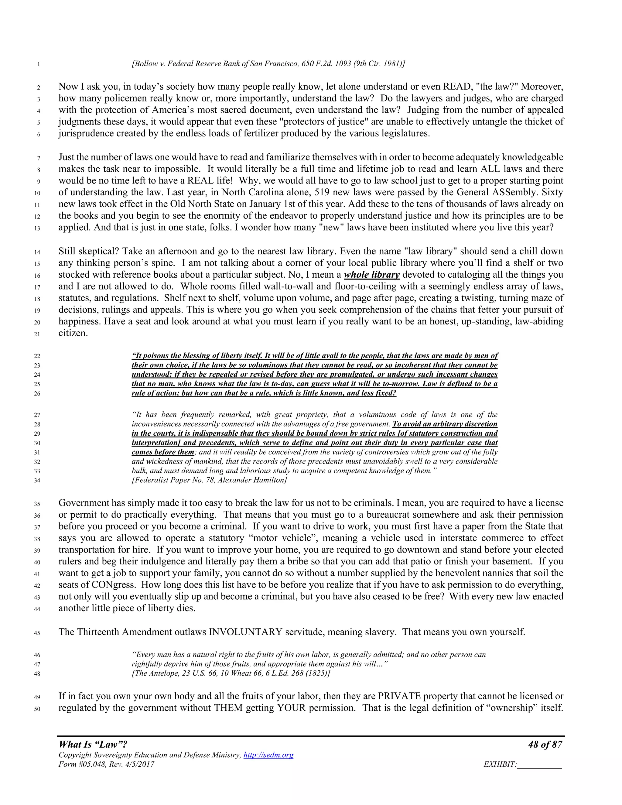 What Is “Law”? 48 of 87
Copyright Sovereignty Education and Defense Ministry, http://sedm.org
Form #05.048, Rev. 4/5/2017 EXHIBIT:___________
[Bollow v. Federal Reserve Bank of San Francisco, 650 F.2d. 1093 (9th Cir. 1981)]1
Now I ask you, in today’s society how many people really know, let alone understand or even READ, "the law?" Moreover,2
how many policemen really know or, more importantly, understand the law? Do the lawyers and judges, who are charged3
with the protection of America’s most sacred document, even understand the law? Judging from the number of appealed4
judgments these days, it would appear that even these "protectors of justice" are unable to effectively untangle the thicket of5
jurisprudence created by the endless loads of fertilizer produced by the various legislatures.6
Just the number of laws one would have to read and familiarize themselves with in order to become adequately knowledgeable7
makes the task near to impossible. It would literally be a full time and lifetime job to read and learn ALL laws and there8
would be no time left to have a REAL life! Why, we would all have to go to law school just to get to a proper starting point9
of understanding the law. Last year, in North Carolina alone, 519 new laws were passed by the General ASSembly. Sixty10
new laws took effect in the Old North State on January 1st of this year. Add these to the tens of thousands of laws already on11
the books and you begin to see the enormity of the endeavor to properly understand justice and how its principles are to be12
applied. And that is just in one state, folks. I wonder how many "new" laws have been instituted where you live this year?13
Still skeptical? Take an afternoon and go to the nearest law library. Even the name "law library" should send a chill down14
any thinking person’s spine. I am not talking about a corner of your local public library where you’ll find a shelf or two15
stocked with reference books about a particular subject. No, I mean a whole library devoted to cataloging all the things you16
and I are not allowed to do. Whole rooms filled wall-to-wall and floor-to-ceiling with a seemingly endless array of laws,17
statutes, and regulations. Shelf next to shelf, volume upon volume, and page after page, creating a twisting, turning maze of18
decisions, rulings and appeals. This is where you go when you seek comprehension of the chains that fetter your pursuit of19
happiness. Have a seat and look around at what you must learn if you really want to be an honest, up-standing, law-abiding20
citizen.21
“It poisons the blessing of liberty itself. It will be of little avail to the people, that the laws are made by men of22
their own choice, if the laws be so voluminous that they cannot be read, or so incoherent that they cannot be23
understood; if they be repealed or revised before they are promulgated, or undergo such incessant changes24
that no man, who knows what the law is to-day, can guess what it will be to-morrow. Law is defined to be a25
rule of action; but how can that be a rule, which is little known, and less fixed?26
“It has been frequently remarked, with great propriety, that a voluminous code of laws is one of the27
inconveniences necessarily connected with the advantages of a free government. To avoid an arbitrary discretion28
in the courts, it is indispensable that they should be bound down by strict rules [of statutory construction and29
interpretation] and precedents, which serve to define and point out their duty in every particular case that30
comes before them; and it will readily be conceived from the variety of controversies which grow out of the folly31
and wickedness of mankind, that the records of those precedents must unavoidably swell to a very considerable32
bulk, and must demand long and laborious study to acquire a competent knowledge of them.”33
[Federalist Paper No. 78, Alexander Hamilton]34
Government has simply made it too easy to break the law for us not to be criminals. I mean, you are required to have a license35
or permit to do practically everything. That means that you must go to a bureaucrat somewhere and ask their permission36
before you proceed or you become a criminal. If you want to drive to work, you must first have a paper from the State that37
says you are allowed to operate a statutory “motor vehicle”, meaning a vehicle used in interstate commerce to effect38
transportation for hire. If you want to improve your home, you are required to go downtown and stand before your elected39
rulers and beg their indulgence and literally pay them a bribe so that you can add that patio or finish your basement. If you40
want to get a job to support your family, you cannot do so without a number supplied by the benevolent nannies that soil the41
seats of CONgress. How long does this list have to be before you realize that if you have to ask permission to do everything,42
not only will you eventually slip up and become a criminal, but you have also ceased to be free? With every new law enacted43
another little piece of liberty dies.44
The Thirteenth Amendment outlaws INVOLUNTARY servitude, meaning slavery. That means you own yourself.45
“Every man has a natural right to the fruits of his own labor, is generally admitted; and no other person can46
rightfully deprive him of those fruits, and appropriate them against his will…”47
[The Antelope, 23 U.S. 66, 10 Wheat 66, 6 L.Ed. 268 (1825)]48
If in fact you own your own body and all the fruits of your labor, then they are PRIVATE property that cannot be licensed or49
regulated by the government without THEM getting YOUR permission. That is the legal definition of “ownership” itself.50
 