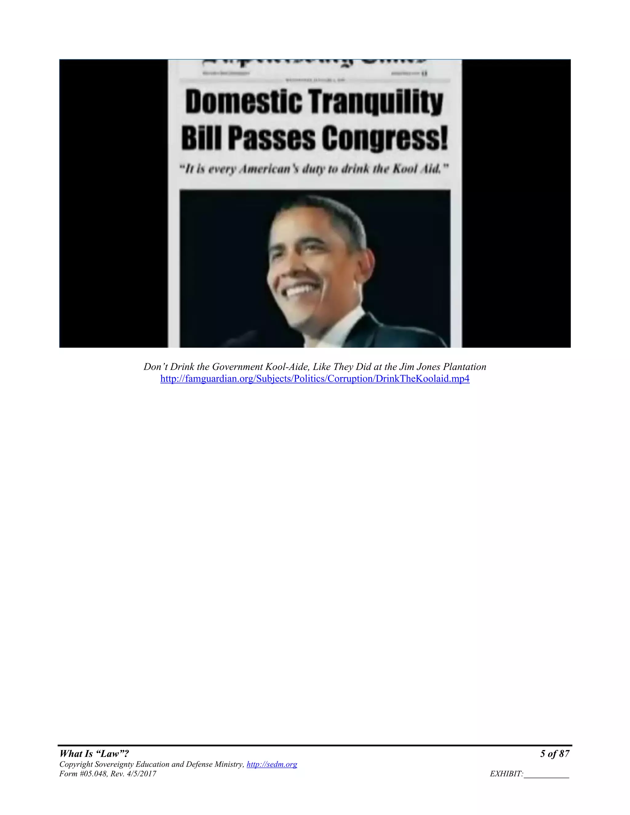 What Is “Law”? 5 of 87
Copyright Sovereignty Education and Defense Ministry, http://sedm.org
Form #05.048, Rev. 4/5/2017 EXHIBIT:___________
Don’t Drink the Government Kool-Aide, Like They Did at the Jim Jones Plantation
http://famguardian.org/Subjects/Politics/Corruption/DrinkTheKoolaid.mp4
 