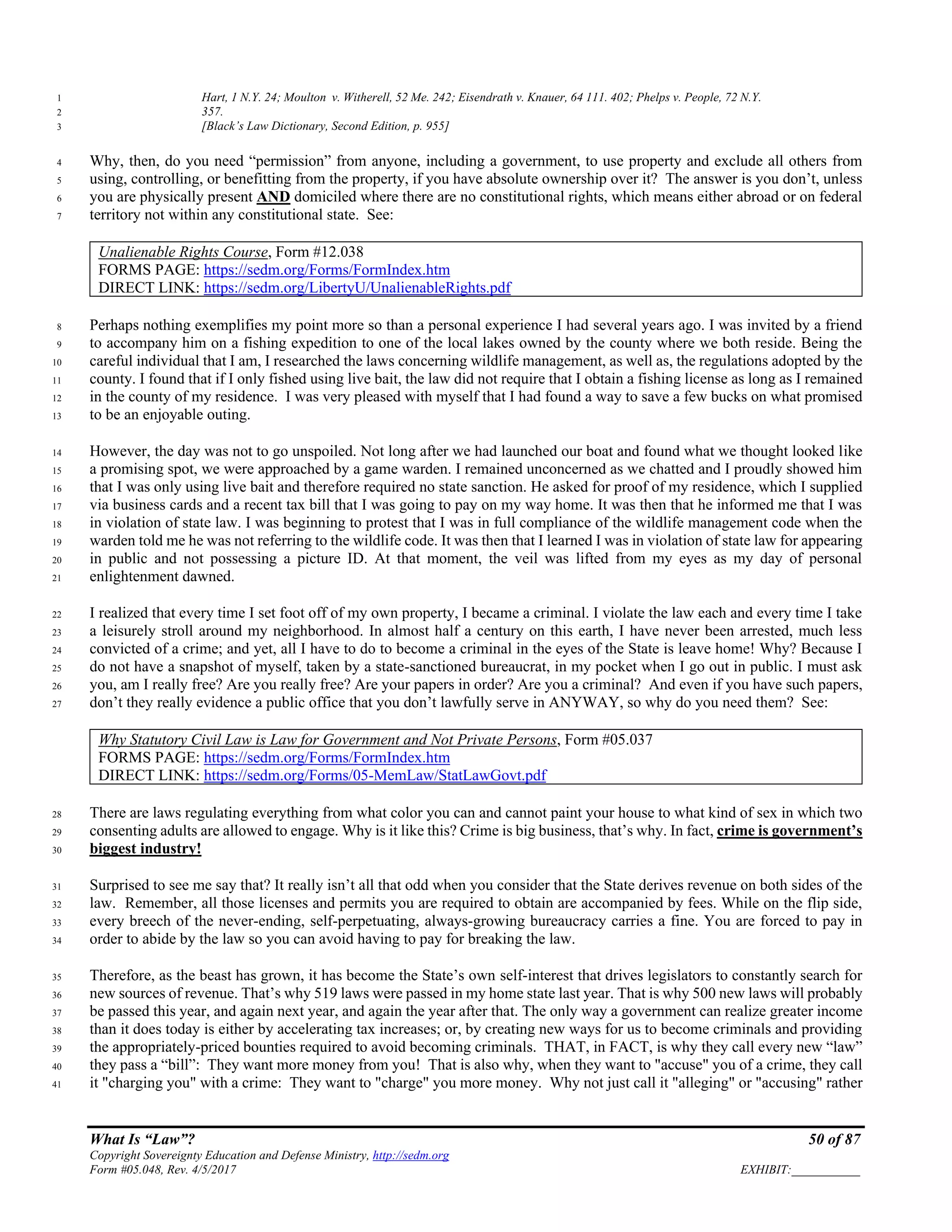What Is “Law”? 50 of 87
Copyright Sovereignty Education and Defense Ministry, http://sedm.org
Form #05.048, Rev. 4/5/2017 EXHIBIT:___________
Hart, 1 N.Y. 24; Moulton v. Witherell, 52 Me. 242; Eisendrath v. Knauer, 64 111. 402; Phelps v. People, 72 N.Y.1
357.2
[Black’s Law Dictionary, Second Edition, p. 955]3
Why, then, do you need “permission” from anyone, including a government, to use property and exclude all others from4
using, controlling, or benefitting from the property, if you have absolute ownership over it? The answer is you don’t, unless5
you are physically present AND domiciled where there are no constitutional rights, which means either abroad or on federal6
territory not within any constitutional state. See:7
Unalienable Rights Course, Form #12.038
FORMS PAGE: https://sedm.org/Forms/FormIndex.htm
DIRECT LINK: https://sedm.org/LibertyU/UnalienableRights.pdf
Perhaps nothing exemplifies my point more so than a personal experience I had several years ago. I was invited by a friend8
to accompany him on a fishing expedition to one of the local lakes owned by the county where we both reside. Being the9
careful individual that I am, I researched the laws concerning wildlife management, as well as, the regulations adopted by the10
county. I found that if I only fished using live bait, the law did not require that I obtain a fishing license as long as I remained11
in the county of my residence. I was very pleased with myself that I had found a way to save a few bucks on what promised12
to be an enjoyable outing.13
However, the day was not to go unspoiled. Not long after we had launched our boat and found what we thought looked like14
a promising spot, we were approached by a game warden. I remained unconcerned as we chatted and I proudly showed him15
that I was only using live bait and therefore required no state sanction. He asked for proof of my residence, which I supplied16
via business cards and a recent tax bill that I was going to pay on my way home. It was then that he informed me that I was17
in violation of state law. I was beginning to protest that I was in full compliance of the wildlife management code when the18
warden told me he was not referring to the wildlife code. It was then that I learned I was in violation of state law for appearing19
in public and not possessing a picture ID. At that moment, the veil was lifted from my eyes as my day of personal20
enlightenment dawned.21
I realized that every time I set foot off of my own property, I became a criminal. I violate the law each and every time I take22
a leisurely stroll around my neighborhood. In almost half a century on this earth, I have never been arrested, much less23
convicted of a crime; and yet, all I have to do to become a criminal in the eyes of the State is leave home! Why? Because I24
do not have a snapshot of myself, taken by a state-sanctioned bureaucrat, in my pocket when I go out in public. I must ask25
you, am I really free? Are you really free? Are your papers in order? Are you a criminal? And even if you have such papers,26
don’t they really evidence a public office that you don’t lawfully serve in ANYWAY, so why do you need them? See:27
Why Statutory Civil Law is Law for Government and Not Private Persons, Form #05.037
FORMS PAGE: https://sedm.org/Forms/FormIndex.htm
DIRECT LINK: https://sedm.org/Forms/05-MemLaw/StatLawGovt.pdf
There are laws regulating everything from what color you can and cannot paint your house to what kind of sex in which two28
consenting adults are allowed to engage. Why is it like this? Crime is big business, that’s why. In fact, crime is government’s29
biggest industry!30
Surprised to see me say that? It really isn’t all that odd when you consider that the State derives revenue on both sides of the31
law. Remember, all those licenses and permits you are required to obtain are accompanied by fees. While on the flip side,32
every breech of the never-ending, self-perpetuating, always-growing bureaucracy carries a fine. You are forced to pay in33
order to abide by the law so you can avoid having to pay for breaking the law.34
Therefore, as the beast has grown, it has become the State’s own self-interest that drives legislators to constantly search for35
new sources of revenue. That’s why 519 laws were passed in my home state last year. That is why 500 new laws will probably36
be passed this year, and again next year, and again the year after that. The only way a government can realize greater income37
than it does today is either by accelerating tax increases; or, by creating new ways for us to become criminals and providing38
the appropriately-priced bounties required to avoid becoming criminals. THAT, in FACT, is why they call every new “law”39
they pass a “bill”: They want more money from you! That is also why, when they want to "accuse" you of a crime, they call40
it "charging you" with a crime: They want to "charge" you more money. Why not just call it "alleging" or "accusing" rather41
 