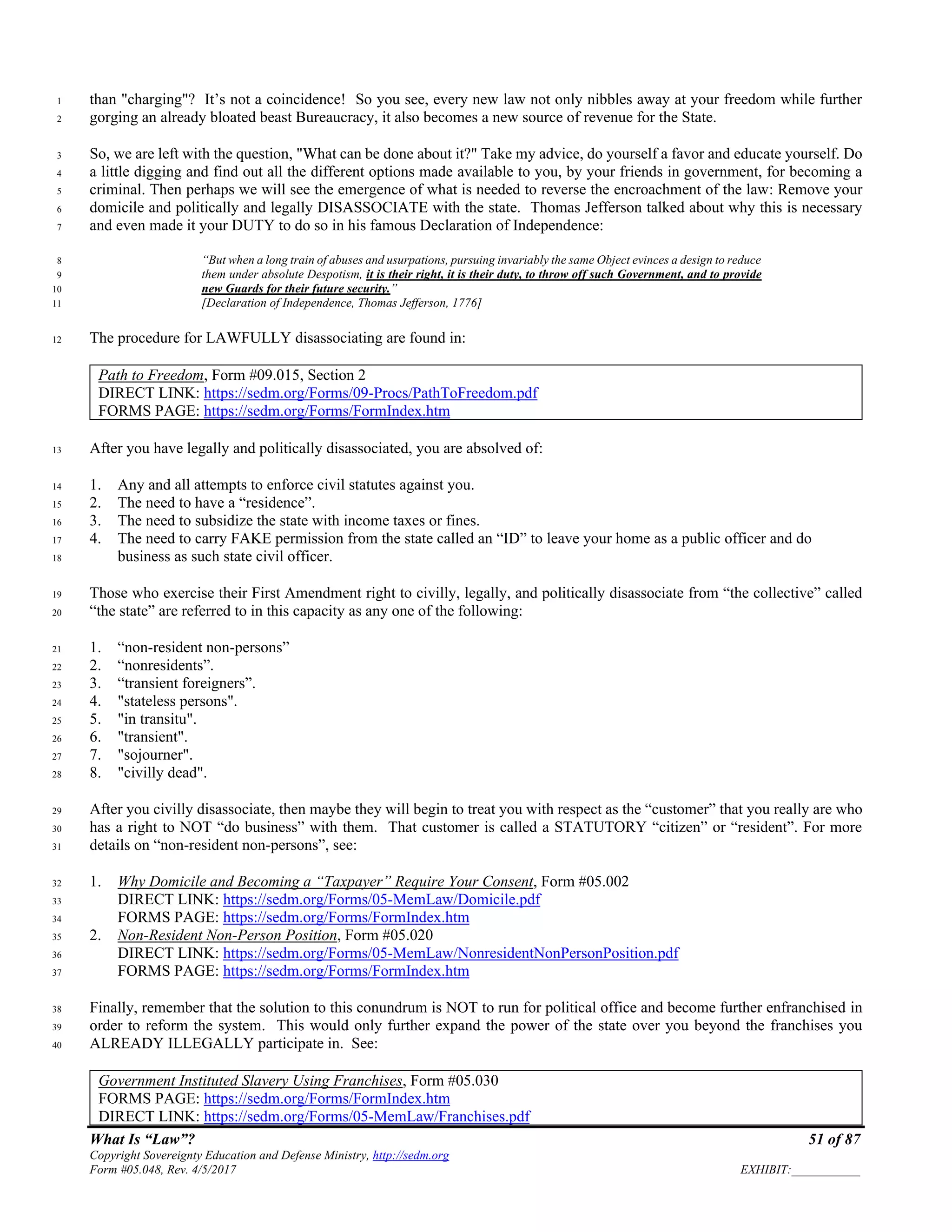 What Is “Law”? 51 of 87
Copyright Sovereignty Education and Defense Ministry, http://sedm.org
Form #05.048, Rev. 4/5/2017 EXHIBIT:___________
than "charging"? It’s not a coincidence! So you see, every new law not only nibbles away at your freedom while further1
gorging an already bloated beast Bureaucracy, it also becomes a new source of revenue for the State.2
So, we are left with the question, "What can be done about it?" Take my advice, do yourself a favor and educate yourself. Do3
a little digging and find out all the different options made available to you, by your friends in government, for becoming a4
criminal. Then perhaps we will see the emergence of what is needed to reverse the encroachment of the law: Remove your5
domicile and politically and legally DISASSOCIATE with the state. Thomas Jefferson talked about why this is necessary6
and even made it your DUTY to do so in his famous Declaration of Independence:7
“But when a long train of abuses and usurpations, pursuing invariably the same Object evinces a design to reduce8
them under absolute Despotism, it is their right, it is their duty, to throw off such Government, and to provide9
new Guards for their future security.”10
[Declaration of Independence, Thomas Jefferson, 1776]11
The procedure for LAWFULLY disassociating are found in:12
Path to Freedom, Form #09.015, Section 2
DIRECT LINK: https://sedm.org/Forms/09-Procs/PathToFreedom.pdf
FORMS PAGE: https://sedm.org/Forms/FormIndex.htm
After you have legally and politically disassociated, you are absolved of:13
1. Any and all attempts to enforce civil statutes against you.14
2. The need to have a “residence”.15
3. The need to subsidize the state with income taxes or fines.16
4. The need to carry FAKE permission from the state called an “ID” to leave your home as a public officer and do17
business as such state civil officer.18
Those who exercise their First Amendment right to civilly, legally, and politically disassociate from “the collective” called19
“the state” are referred to in this capacity as any one of the following:20
1. “non-resident non-persons”21
2. “nonresidents”.22
3. “transient foreigners”.23
4. "stateless persons".24
5. "in transitu".25
6. "transient".26
7. "sojourner".27
8. "civilly dead".28
After you civilly disassociate, then maybe they will begin to treat you with respect as the “customer” that you really are who29
has a right to NOT “do business” with them. That customer is called a STATUTORY “citizen” or “resident”. For more30
details on “non-resident non-persons”, see:31
1. Why Domicile and Becoming a “Taxpayer” Require Your Consent, Form #05.00232
DIRECT LINK: https://sedm.org/Forms/05-MemLaw/Domicile.pdf33
FORMS PAGE: https://sedm.org/Forms/FormIndex.htm34
2. Non-Resident Non-Person Position, Form #05.02035
DIRECT LINK: https://sedm.org/Forms/05-MemLaw/NonresidentNonPersonPosition.pdf36
FORMS PAGE: https://sedm.org/Forms/FormIndex.htm37
Finally, remember that the solution to this conundrum is NOT to run for political office and become further enfranchised in38
order to reform the system. This would only further expand the power of the state over you beyond the franchises you39
ALREADY ILLEGALLY participate in. See:40
Government Instituted Slavery Using Franchises, Form #05.030
FORMS PAGE: https://sedm.org/Forms/FormIndex.htm
DIRECT LINK: https://sedm.org/Forms/05-MemLaw/Franchises.pdf
 
