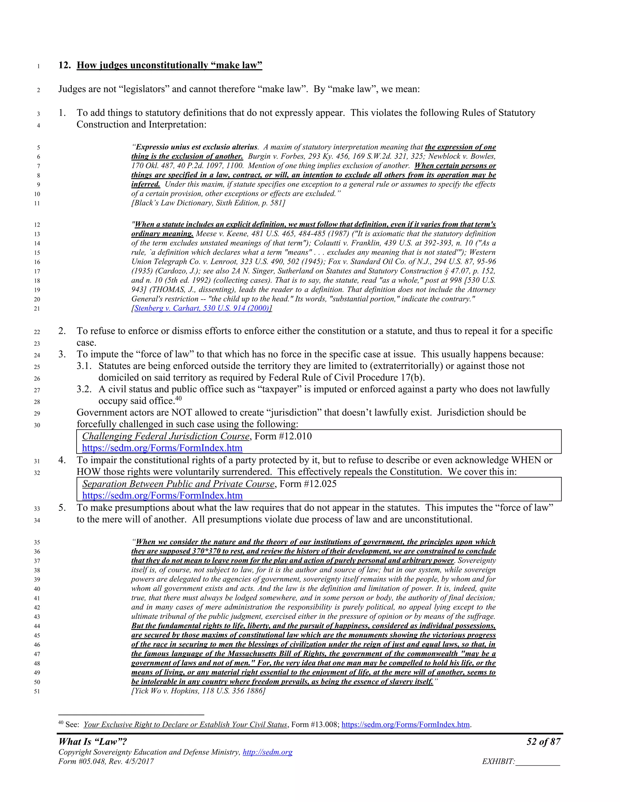 What Is “Law”? 52 of 87
Copyright Sovereignty Education and Defense Ministry, http://sedm.org
Form #05.048, Rev. 4/5/2017 EXHIBIT:___________
12. How judges unconstitutionally “make law”1
Judges are not “legislators” and cannot therefore “make law”. By “make law”, we mean:2
1. To add things to statutory definitions that do not expressly appear. This violates the following Rules of Statutory3
Construction and Interpretation:4
“Expressio unius est exclusio alterius. A maxim of statutory interpretation meaning that the expression of one5
thing is the exclusion of another. Burgin v. Forbes, 293 Ky. 456, 169 S.W.2d. 321, 325; Newblock v. Bowles,6
170 Okl. 487, 40 P.2d. 1097, 1100. Mention of one thing implies exclusion of another. When certain persons or7
things are specified in a law, contract, or will, an intention to exclude all others from its operation may be8
inferred. Under this maxim, if statute specifies one exception to a general rule or assumes to specify the effects9
of a certain provision, other exceptions or effects are excluded.”10
[Black’s Law Dictionary, Sixth Edition, p. 581]11
"When a statute includes an explicit definition, we must follow that definition, even if it varies from that term's12
ordinary meaning. Meese v. Keene, 481 U.S. 465, 484-485 (1987) ("It is axiomatic that the statutory definition13
of the term excludes unstated meanings of that term"); Colautti v. Franklin, 439 U.S. at 392-393, n. 10 ("As a14
rule, `a definition which declares what a term "means" . . . excludes any meaning that is not stated'"); Western15
Union Telegraph Co. v. Lenroot, 323 U.S. 490, 502 (1945); Fox v. Standard Oil Co. of N.J., 294 U.S. 87, 95-9616
(1935) (Cardozo, J.); see also 2A N. Singer, Sutherland on Statutes and Statutory Construction § 47.07, p. 152,17
and n. 10 (5th ed. 1992) (collecting cases). That is to say, the statute, read "as a whole," post at 998 [530 U.S.18
943] (THOMAS, J., dissenting), leads the reader to a definition. That definition does not include the Attorney19
General's restriction -- "the child up to the head." Its words, "substantial portion," indicate the contrary."20
[Stenberg v. Carhart, 530 U.S. 914 (2000)]21
2. To refuse to enforce or dismiss efforts to enforce either the constitution or a statute, and thus to repeal it for a specific22
case.23
3. To impute the “force of law” to that which has no force in the specific case at issue. This usually happens because:24
3.1. Statutes are being enforced outside the territory they are limited to (extraterritorially) or against those not25
domiciled on said territory as required by Federal Rule of Civil Procedure 17(b).26
3.2. A civil status and public office such as “taxpayer” is imputed or enforced against a party who does not lawfully27
occupy said office.40
28
Government actors are NOT allowed to create “jurisdiction” that doesn’t lawfully exist. Jurisdiction should be29
forcefully challenged in such case using the following:30
Challenging Federal Jurisdiction Course, Form #12.010
https://sedm.org/Forms/FormIndex.htm
4. To impair the constitutional rights of a party protected by it, but to refuse to describe or even acknowledge WHEN or31
HOW those rights were voluntarily surrendered. This effectively repeals the Constitution. We cover this in:32
Separation Between Public and Private Course, Form #12.025
https://sedm.org/Forms/FormIndex.htm
5. To make presumptions about what the law requires that do not appear in the statutes. This imputes the “force of law”33
to the mere will of another. All presumptions violate due process of law and are unconstitutional.34
“When we consider the nature and the theory of our institutions of government, the principles upon which35
they are supposed 370*370 to rest, and review the history of their development, we are constrained to conclude36
that they do not mean to leave room for the play and action of purely personal and arbitrary power. Sovereignty37
itself is, of course, not subject to law, for it is the author and source of law; but in our system, while sovereign38
powers are delegated to the agencies of government, sovereignty itself remains with the people, by whom and for39
whom all government exists and acts. And the law is the definition and limitation of power. It is, indeed, quite40
true, that there must always be lodged somewhere, and in some person or body, the authority of final decision;41
and in many cases of mere administration the responsibility is purely political, no appeal lying except to the42
ultimate tribunal of the public judgment, exercised either in the pressure of opinion or by means of the suffrage.43
But the fundamental rights to life, liberty, and the pursuit of happiness, considered as individual possessions,44
are secured by those maxims of constitutional law which are the monuments showing the victorious progress45
of the race in securing to men the blessings of civilization under the reign of just and equal laws, so that, in46
the famous language of the Massachusetts Bill of Rights, the government of the commonwealth "may be a47
government of laws and not of men." For, the very idea that one man may be compelled to hold his life, or the48
means of living, or any material right essential to the enjoyment of life, at the mere will of another, seems to49
be intolerable in any country where freedom prevails, as being the essence of slavery itself.”50
[Yick Wo v. Hopkins, 118 U.S. 356 1886]51
40
See: Your Exclusive Right to Declare or Establish Your Civil Status, Form #13.008; https://sedm.org/Forms/FormIndex.htm.
 