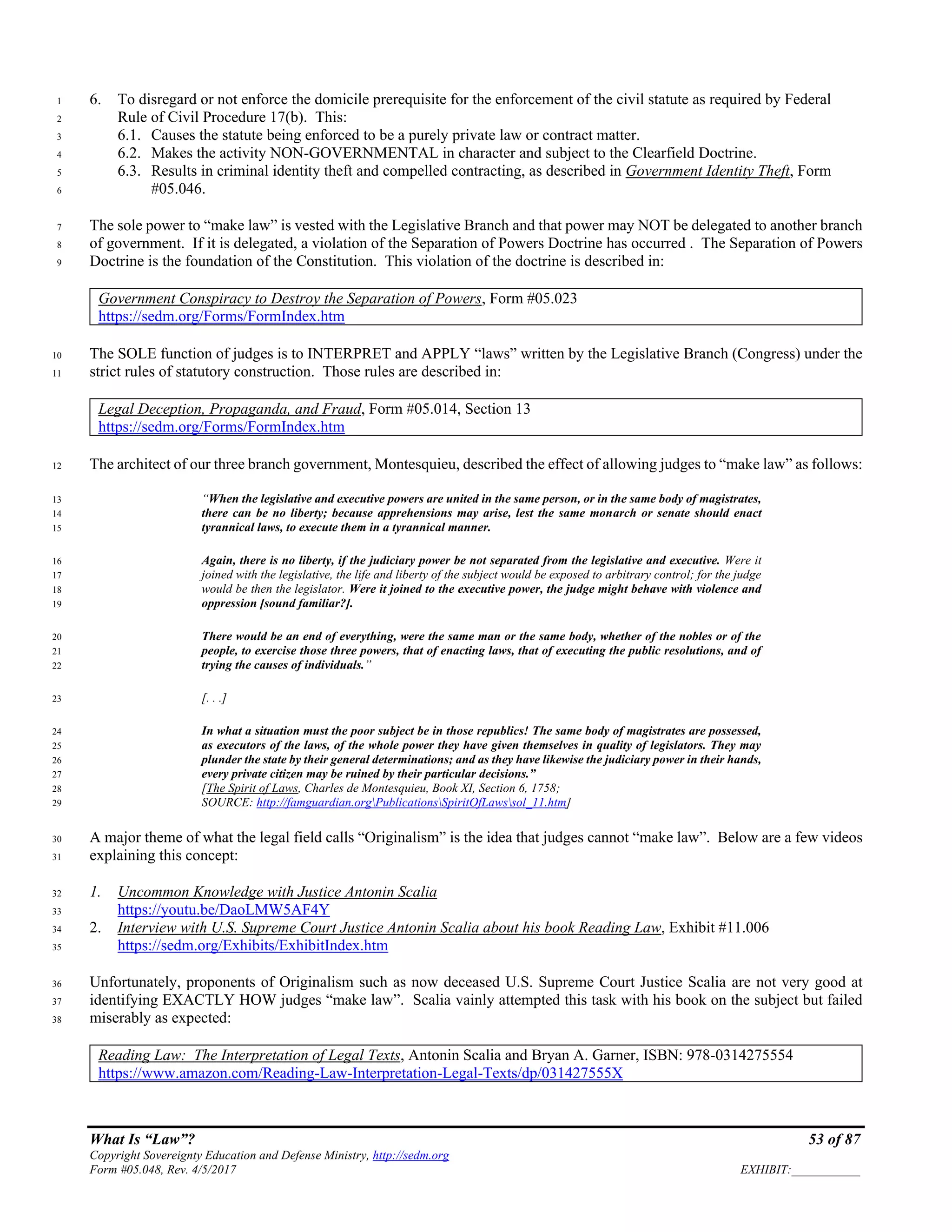 What Is “Law”? 53 of 87
Copyright Sovereignty Education and Defense Ministry, http://sedm.org
Form #05.048, Rev. 4/5/2017 EXHIBIT:___________
6. To disregard or not enforce the domicile prerequisite for the enforcement of the civil statute as required by Federal1
Rule of Civil Procedure 17(b). This:2
6.1. Causes the statute being enforced to be a purely private law or contract matter.3
6.2. Makes the activity NON-GOVERNMENTAL in character and subject to the Clearfield Doctrine.4
6.3. Results in criminal identity theft and compelled contracting, as described in Government Identity Theft, Form5
#05.046.6
The sole power to “make law” is vested with the Legislative Branch and that power may NOT be delegated to another branch7
of government. If it is delegated, a violation of the Separation of Powers Doctrine has occurred . The Separation of Powers8
Doctrine is the foundation of the Constitution. This violation of the doctrine is described in:9
Government Conspiracy to Destroy the Separation of Powers, Form #05.023
https://sedm.org/Forms/FormIndex.htm
The SOLE function of judges is to INTERPRET and APPLY “laws” written by the Legislative Branch (Congress) under the10
strict rules of statutory construction. Those rules are described in:11
Legal Deception, Propaganda, and Fraud, Form #05.014, Section 13
https://sedm.org/Forms/FormIndex.htm
The architect of our three branch government, Montesquieu, described the effect of allowing judges to “make law” as follows:12
“When the legislative and executive powers are united in the same person, or in the same body of magistrates,13
there can be no liberty; because apprehensions may arise, lest the same monarch or senate should enact14
tyrannical laws, to execute them in a tyrannical manner.15
Again, there is no liberty, if the judiciary power be not separated from the legislative and executive. Were it16
joined with the legislative, the life and liberty of the subject would be exposed to arbitrary control; for the judge17
would be then the legislator. Were it joined to the executive power, the judge might behave with violence and18
oppression [sound familiar?].19
There would be an end of everything, were the same man or the same body, whether of the nobles or of the20
people, to exercise those three powers, that of enacting laws, that of executing the public resolutions, and of21
trying the causes of individuals.”22
[. . .]23
In what a situation must the poor subject be in those republics! The same body of magistrates are possessed,24
as executors of the laws, of the whole power they have given themselves in quality of legislators. They may25
plunder the state by their general determinations; and as they have likewise the judiciary power in their hands,26
every private citizen may be ruined by their particular decisions.”27
[The Spirit of Laws, Charles de Montesquieu, Book XI, Section 6, 1758;28
SOURCE: http://famguardian.orgPublicationsSpiritOfLawssol_11.htm]29
A major theme of what the legal field calls “Originalism” is the idea that judges cannot “make law”. Below are a few videos30
explaining this concept:31
1. Uncommon Knowledge with Justice Antonin Scalia32
https://youtu.be/DaoLMW5AF4Y33
2. Interview with U.S. Supreme Court Justice Antonin Scalia about his book Reading Law, Exhibit #11.00634
https://sedm.org/Exhibits/ExhibitIndex.htm35
Unfortunately, proponents of Originalism such as now deceased U.S. Supreme Court Justice Scalia are not very good at36
identifying EXACTLY HOW judges “make law”. Scalia vainly attempted this task with his book on the subject but failed37
miserably as expected:38
Reading Law: The Interpretation of Legal Texts, Antonin Scalia and Bryan A. Garner, ISBN: 978-0314275554
https://www.amazon.com/Reading-Law-Interpretation-Legal-Texts/dp/031427555X
 
