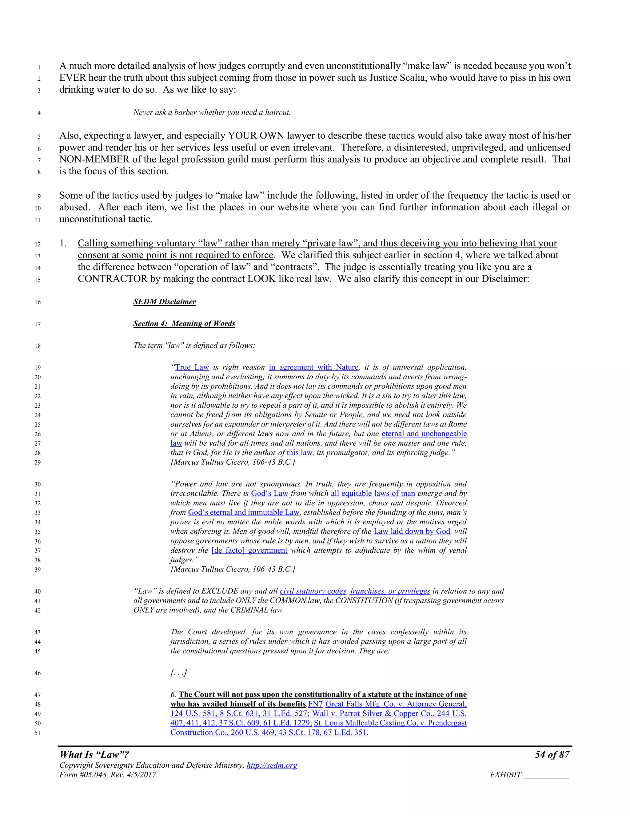 What Is “Law”? 54 of 87
Copyright Sovereignty Education and Defense Ministry, http://sedm.org
Form #05.048, Rev. 4/5/2017 EXHIBIT:___________
A much more detailed analysis of how judges corruptly and even unconstitutionally “make law” is needed because you won’t1
EVER hear the truth about this subject coming from those in power such as Justice Scalia, who would have to piss in his own2
drinking water to do so. As we like to say:3
Never ask a barber whether you need a haircut.4
Also, expecting a lawyer, and especially YOUR OWN lawyer to describe these tactics would also take away most of his/her5
power and render his or her services less useful or even irrelevant. Therefore, a disinterested, unprivileged, and unlicensed6
NON-MEMBER of the legal profession guild must perform this analysis to produce an objective and complete result. That7
is the focus of this section.8
Some of the tactics used by judges to “make law” include the following, listed in order of the frequency the tactic is used or9
abused. After each item, we list the places in our website where you can find further information about each illegal or10
unconstitutional tactic.11
1. Calling something voluntary “law” rather than merely “private law”, and thus deceiving you into believing that your12
consent at some point is not required to enforce. We clarified this subject earlier in section 4, where we talked about13
the difference between “operation of law” and “contracts”. The judge is essentially treating you like you are a14
CONTRACTOR by making the contract LOOK like real law. We also clarify this concept in our Disclaimer:15
SEDM Disclaimer16
Section 4: Meaning of Words17
The term "law" is defined as follows:18
“True Law is right reason in agreement with Nature, it is of universal application,19
unchanging and everlasting; it summons to duty by its commands and averts from wrong-20
doing by its prohibitions. And it does not lay its commands or prohibitions upon good men21
in vain, although neither have any effect upon the wicked. It is a sin to try to alter this law,22
nor is it allowable to try to repeal a part of it, and it is impossible to abolish it entirely. We23
cannot be freed from its obligations by Senate or People, and we need not look outside24
ourselves for an expounder or interpreter of it. And there will not be different laws at Rome25
or at Athens, or different laws now and in the future, but one eternal and unchangeable26
law will be valid for all times and all nations, and there will be one master and one rule,27
that is God, for He is the author of this law, its promulgator, and its enforcing judge.”28
[Marcus Tullius Cicero, 106-43 B.C.]29
“Power and law are not synonymous. In truth, they are frequently in opposition and30
irreconcilable. There is God‘s Law from which all equitable laws of man emerge and by31
which men must live if they are not to die in oppression, chaos and despair. Divorced32
from God‘s eternal and immutable Law, established before the founding of the suns, man‘s33
power is evil no matter the noble words with which it is employed or the motives urged34
when enforcing it. Men of good will, mindful therefore of the Law laid down by God, will35
oppose governments whose rule is by men, and if they wish to survive as a nation they will36
destroy the [de facto] government which attempts to adjudicate by the whim of venal37
judges.”38
[Marcus Tullius Cicero, 106-43 B.C.]39
“Law” is defined to EXCLUDE any and all civil statutory codes, franchises, or privileges in relation to any and40
all governments and to include ONLY the COMMON law, the CONSTITUTION (if trespassing government actors41
ONLY are involved), and the CRIMINAL law.42
The Court developed, for its own governance in the cases confessedly within its43
jurisdiction, a series of rules under which it has avoided passing upon a large part of all44
the constitutional questions pressed upon it for decision. They are:45
[. . .]46
6. The Court will not pass upon the constitutionality of a statute at the instance of one47
who has availed himself of its benefits.FN7 Great Falls Mfg. Co. v. Attorney General,48
124 U.S. 581, 8 S.Ct. 631, 31 L.Ed. 527; Wall v. Parrot Silver & Copper Co., 244 U.S.49
407, 411, 412, 37 S.Ct. 609, 61 L.Ed. 1229; St. Louis Malleable Casting Co. v. Prendergast50
Construction Co., 260 U.S. 469, 43 S.Ct. 178, 67 L.Ed. 351.51
 