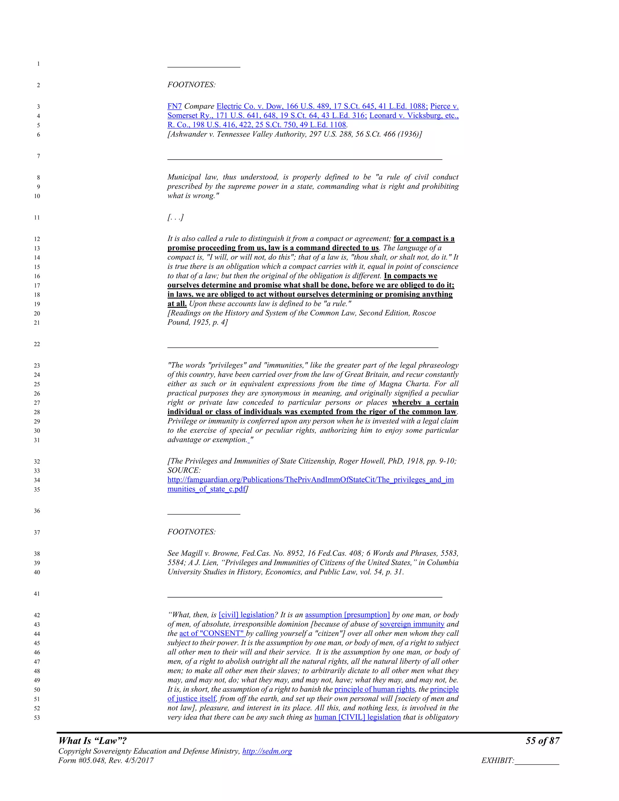 What Is “Law”? 55 of 87
Copyright Sovereignty Education and Defense Ministry, http://sedm.org
Form #05.048, Rev. 4/5/2017 EXHIBIT:___________
__________________1
FOOTNOTES:2
FN7 Compare Electric Co. v. Dow, 166 U.S. 489, 17 S.Ct. 645, 41 L.Ed. 1088; Pierce v.3
Somerset Ry., 171 U.S. 641, 648, 19 S.Ct. 64, 43 L.Ed. 316; Leonard v. Vicksburg, etc.,4
R. Co., 198 U.S. 416, 422, 25 S.Ct. 750, 49 L.Ed. 1108.5
[Ashwander v. Tennessee Valley Authority, 297 U.S. 288, 56 S.Ct. 466 (1936)]6
____________________________________________________________________7
Municipal law, thus understood, is properly defined to be "a rule of civil conduct8
prescribed by the supreme power in a state, commanding what is right and prohibiting9
what is wrong."10
[. . .]11
It is also called a rule to distinguish it from a compact or agreement; for a compact is a12
promise proceeding from us, law is a command directed to us. The language of a13
compact is, "I will, or will not, do this"; that of a law is, "thou shalt, or shalt not, do it." It14
is true there is an obligation which a compact carries with it, equal in point of conscience15
to that of a law; but then the original of the obligation is different. In compacts we16
ourselves determine and promise what shall be done, before we are obliged to do it;17
in laws. we are obliged to act without ourselves determining or promising anything18
at all. Upon these accounts law is defined to be "a rule."19
[Readings on the History and System of the Common Law, Second Edition, Roscoe20
Pound, 1925, p. 4]21
___________________________________________________________________22
"The words "privileges" and "immunities," like the greater part of the legal phraseology23
of this country, have been carried over from the law of Great Britain, and recur constantly24
either as such or in equivalent expressions from the time of Magna Charta. For all25
practical purposes they are synonymous in meaning, and originally signified a peculiar26
right or private law conceded to particular persons or places whereby a certain27
individual or class of individuals was exempted from the rigor of the common law.28
Privilege or immunity is conferred upon any person when he is invested with a legal claim29
to the exercise of special or peculiar rights, authorizing him to enjoy some particular30
advantage or exemption. "31
[The Privileges and Immunities of State Citizenship, Roger Howell, PhD, 1918, pp. 9-10;32
SOURCE:33
http://famguardian.org/Publications/ThePrivAndImmOfStateCit/The_privileges_and_im34
munities_of_state_c.pdf]35
__________________36
FOOTNOTES:37
See Magill v. Browne, Fed.Cas. No. 8952, 16 Fed.Cas. 408; 6 Words and Phrases, 5583,38
5584; A J. Lien, “Privileges and Immunities of Citizens of the United States,” in Columbia39
University Studies in History, Economics, and Public Law, vol. 54, p. 31.40
____________________________________________________________________41
“What, then, is [civil] legislation? It is an assumption [presumption] by one man, or body42
of men, of absolute, irresponsible dominion [because of abuse of sovereign immunity and43
the act of "CONSENT" by calling yourself a "citizen"] over all other men whom they call44
subject to their power. It is the assumption by one man, or body of men, of a right to subject45
all other men to their will and their service. It is the assumption by one man, or body of46
men, of a right to abolish outright all the natural rights, all the natural liberty of all other47
men; to make all other men their slaves; to arbitrarily dictate to all other men what they48
may, and may not, do; what they may, and may not, have; what they may, and may not, be.49
It is, in short, the assumption of a right to banish the principle of human rights, the principle50
of justice itself, from off the earth, and set up their own personal will [society of men and51
not law], pleasure, and interest in its place. All this, and nothing less, is involved in the52
very idea that there can be any such thing as human [CIVIL] legislation that is obligatory53
 