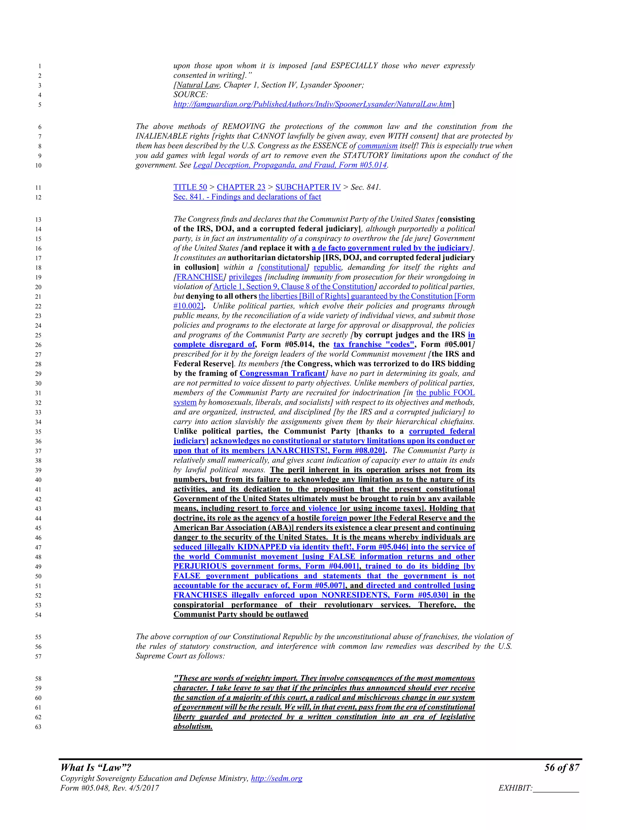 What Is “Law”? 56 of 87
Copyright Sovereignty Education and Defense Ministry, http://sedm.org
Form #05.048, Rev. 4/5/2017 EXHIBIT:___________
upon those upon whom it is imposed [and ESPECIALLY those who never expressly1
consented in writing].”2
[Natural Law, Chapter 1, Section IV, Lysander Spooner;3
SOURCE:4
http://famguardian.org/PublishedAuthors/Indiv/SpoonerLysander/NaturalLaw.htm]5
The above methods of REMOVING the protections of the common law and the constitution from the6
INALIENABLE rights [rights that CANNOT lawfully be given away, even WITH consent] that are protected by7
them has been described by the U.S. Congress as the ESSENCE of communism itself! This is especially true when8
you add games with legal words of art to remove even the STATUTORY limitations upon the conduct of the9
government. See Legal Deception, Propaganda, and Fraud, Form #05.014.10
TITLE 50 > CHAPTER 23 > SUBCHAPTER IV > Sec. 841.11
Sec. 841. - Findings and declarations of fact12
The Congress finds and declares that the Communist Party of the United States [consisting13
of the IRS, DOJ, and a corrupted federal judiciary], although purportedly a political14
party, is in fact an instrumentality of a conspiracy to overthrow the [de jure] Government15
of the United States [and replace it with a de facto government ruled by the judiciary].16
It constitutes an authoritarian dictatorship [IRS, DOJ, and corrupted federal judiciary17
in collusion] within a [constitutional] republic, demanding for itself the rights and18
[FRANCHISE] privileges [including immunity from prosecution for their wrongdoing in19
violation of Article 1, Section 9, Clause 8 of the Constitution] accorded to political parties,20
but denying to all others the liberties [Bill of Rights] guaranteed by the Constitution [Form21
#10.002]. Unlike political parties, which evolve their policies and programs through22
public means, by the reconciliation of a wide variety of individual views, and submit those23
policies and programs to the electorate at large for approval or disapproval, the policies24
and programs of the Communist Party are secretly [by corrupt judges and the IRS in25
complete disregard of, Form #05.014, the tax franchise "codes", Form #05.001]26
prescribed for it by the foreign leaders of the world Communist movement [the IRS and27
Federal Reserve]. Its members [the Congress, which was terrorized to do IRS bidding28
by the framing of Congressman Traficant] have no part in determining its goals, and29
are not permitted to voice dissent to party objectives. Unlike members of political parties,30
members of the Communist Party are recruited for indoctrination [in the public FOOL31
system by homosexuals, liberals, and socialists] with respect to its objectives and methods,32
and are organized, instructed, and disciplined [by the IRS and a corrupted judiciary] to33
carry into action slavishly the assignments given them by their hierarchical chieftains.34
Unlike political parties, the Communist Party [thanks to a corrupted federal35
judiciary] acknowledges no constitutional or statutory limitations upon its conduct or36
upon that of its members [ANARCHISTS!, Form #08.020]. The Communist Party is37
relatively small numerically, and gives scant indication of capacity ever to attain its ends38
by lawful political means. The peril inherent in its operation arises not from its39
numbers, but from its failure to acknowledge any limitation as to the nature of its40
activities, and its dedication to the proposition that the present constitutional41
Government of the United States ultimately must be brought to ruin by any available42
means, including resort to force and violence [or using income taxes]. Holding that43
doctrine, its role as the agency of a hostile foreign power [the Federal Reserve and the44
American Bar Association (ABA)] renders its existence a clear present and continuing45
danger to the security of the United States. It is the means whereby individuals are46
seduced [illegally KIDNAPPED via identity theft!, Form #05.046] into the service of47
the world Communist movement [using FALSE information returns and other48
PERJURIOUS government forms, Form #04.001], trained to do its bidding [by49
FALSE government publications and statements that the government is not50
accountable for the accuracy of, Form #05.007], and directed and controlled [using51
FRANCHISES illegally enforced upon NONRESIDENTS, Form #05.030] in the52
conspiratorial performance of their revolutionary services. Therefore, the53
Communist Party should be outlawed54
The above corruption of our Constitutional Republic by the unconstitutional abuse of franchises, the violation of55
the rules of statutory construction, and interference with common law remedies was described by the U.S.56
Supreme Court as follows:57
"These are words of weighty import. They involve consequences of the most momentous58
character. I take leave to say that if the principles thus announced should ever receive59
the sanction of a majority of this court, a radical and mischievous change in our system60
of government will be the result. We will, in that event, pass from the era of constitutional61
liberty guarded and protected by a written constitution into an era of legislative62
absolutism.63
 