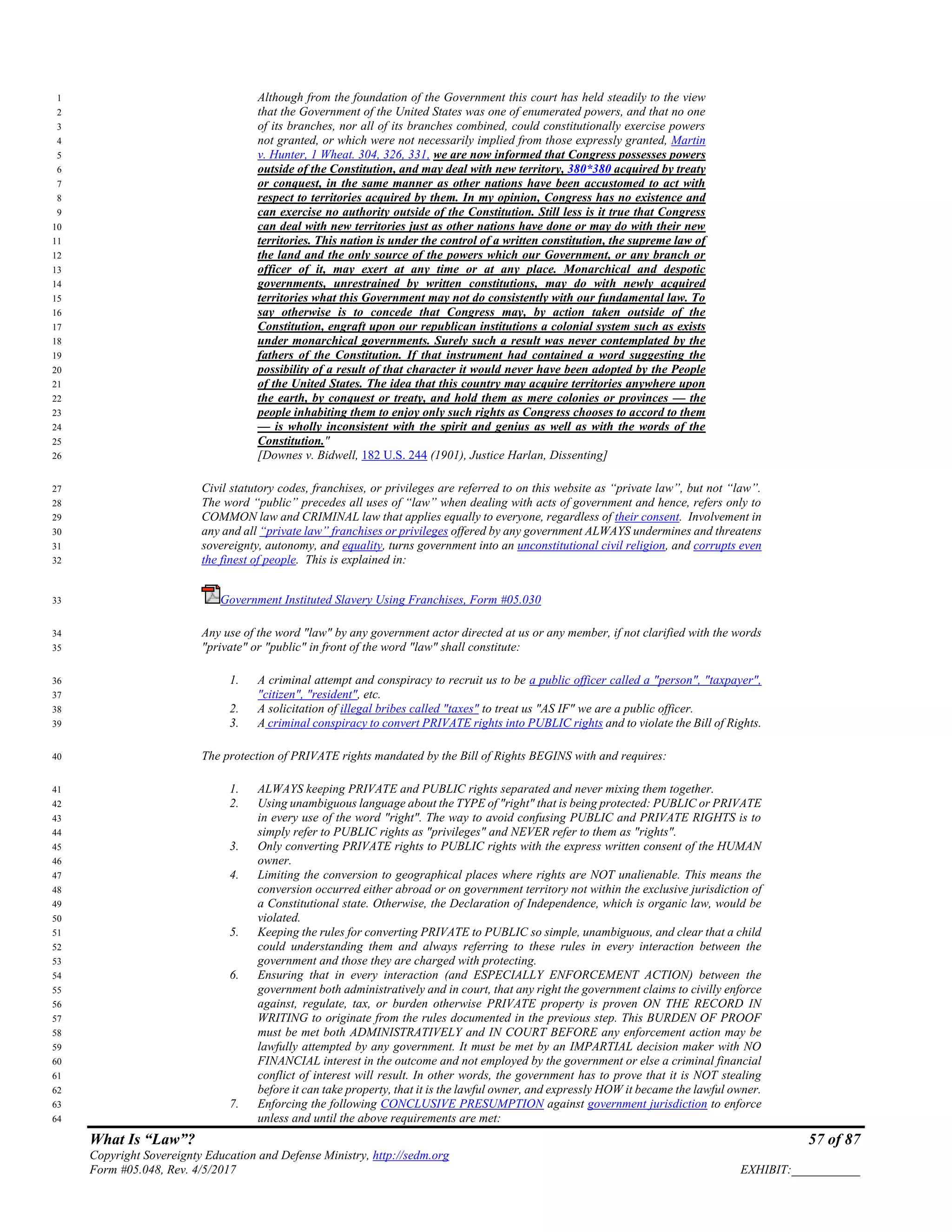 What Is “Law”? 57 of 87
Copyright Sovereignty Education and Defense Ministry, http://sedm.org
Form #05.048, Rev. 4/5/2017 EXHIBIT:___________
Although from the foundation of the Government this court has held steadily to the view1
that the Government of the United States was one of enumerated powers, and that no one2
of its branches, nor all of its branches combined, could constitutionally exercise powers3
not granted, or which were not necessarily implied from those expressly granted, Martin4
v. Hunter, 1 Wheat. 304, 326, 331, we are now informed that Congress possesses powers5
outside of the Constitution, and may deal with new territory, 380*380 acquired by treaty6
or conquest, in the same manner as other nations have been accustomed to act with7
respect to territories acquired by them. In my opinion, Congress has no existence and8
can exercise no authority outside of the Constitution. Still less is it true that Congress9
can deal with new territories just as other nations have done or may do with their new10
territories. This nation is under the control of a written constitution, the supreme law of11
the land and the only source of the powers which our Government, or any branch or12
officer of it, may exert at any time or at any place. Monarchical and despotic13
governments, unrestrained by written constitutions, may do with newly acquired14
territories what this Government may not do consistently with our fundamental law. To15
say otherwise is to concede that Congress may, by action taken outside of the16
Constitution, engraft upon our republican institutions a colonial system such as exists17
under monarchical governments. Surely such a result was never contemplated by the18
fathers of the Constitution. If that instrument had contained a word suggesting the19
possibility of a result of that character it would never have been adopted by the People20
of the United States. The idea that this country may acquire territories anywhere upon21
the earth, by conquest or treaty, and hold them as mere colonies or provinces — the22
people inhabiting them to enjoy only such rights as Congress chooses to accord to them23
— is wholly inconsistent with the spirit and genius as well as with the words of the24
Constitution."25
[Downes v. Bidwell, 182 U.S. 244 (1901), Justice Harlan, Dissenting]26
Civil statutory codes, franchises, or privileges are referred to on this website as “private law”, but not “law”.27
The word “public” precedes all uses of “law” when dealing with acts of government and hence, refers only to28
COMMON law and CRIMINAL law that applies equally to everyone, regardless of their consent. Involvement in29
any and all “private law” franchises or privileges offered by any government ALWAYS undermines and threatens30
sovereignty, autonomy, and equality, turns government into an unconstitutional civil religion, and corrupts even31
the finest of people. This is explained in:32
Government Instituted Slavery Using Franchises, Form #05.03033
Any use of the word "law" by any government actor directed at us or any member, if not clarified with the words34
"private" or "public" in front of the word "law" shall constitute:35
1. A criminal attempt and conspiracy to recruit us to be a public officer called a "person", "taxpayer",36
"citizen", "resident", etc.37
2. A solicitation of illegal bribes called "taxes" to treat us "AS IF" we are a public officer.38
3. A criminal conspiracy to convert PRIVATE rights into PUBLIC rights and to violate the Bill of Rights.39
The protection of PRIVATE rights mandated by the Bill of Rights BEGINS with and requires:40
1. ALWAYS keeping PRIVATE and PUBLIC rights separated and never mixing them together.41
2. Using unambiguous language about the TYPE of "right" that is being protected: PUBLIC or PRIVATE42
in every use of the word "right". The way to avoid confusing PUBLIC and PRIVATE RIGHTS is to43
simply refer to PUBLIC rights as "privileges" and NEVER refer to them as "rights".44
3. Only converting PRIVATE rights to PUBLIC rights with the express written consent of the HUMAN45
owner.46
4. Limiting the conversion to geographical places where rights are NOT unalienable. This means the47
conversion occurred either abroad or on government territory not within the exclusive jurisdiction of48
a Constitutional state. Otherwise, the Declaration of Independence, which is organic law, would be49
violated.50
5. Keeping the rules for converting PRIVATE to PUBLIC so simple, unambiguous, and clear that a child51
could understanding them and always referring to these rules in every interaction between the52
government and those they are charged with protecting.53
6. Ensuring that in every interaction (and ESPECIALLY ENFORCEMENT ACTION) between the54
government both administratively and in court, that any right the government claims to civilly enforce55
against, regulate, tax, or burden otherwise PRIVATE property is proven ON THE RECORD IN56
WRITING to originate from the rules documented in the previous step. This BURDEN OF PROOF57
must be met both ADMINISTRATIVELY and IN COURT BEFORE any enforcement action may be58
lawfully attempted by any government. It must be met by an IMPARTIAL decision maker with NO59
FINANCIAL interest in the outcome and not employed by the government or else a criminal financial60
conflict of interest will result. In other words, the government has to prove that it is NOT stealing61
before it can take property, that it is the lawful owner, and expressly HOW it became the lawful owner.62
7. Enforcing the following CONCLUSIVE PRESUMPTION against government jurisdiction to enforce63
unless and until the above requirements are met:64
 