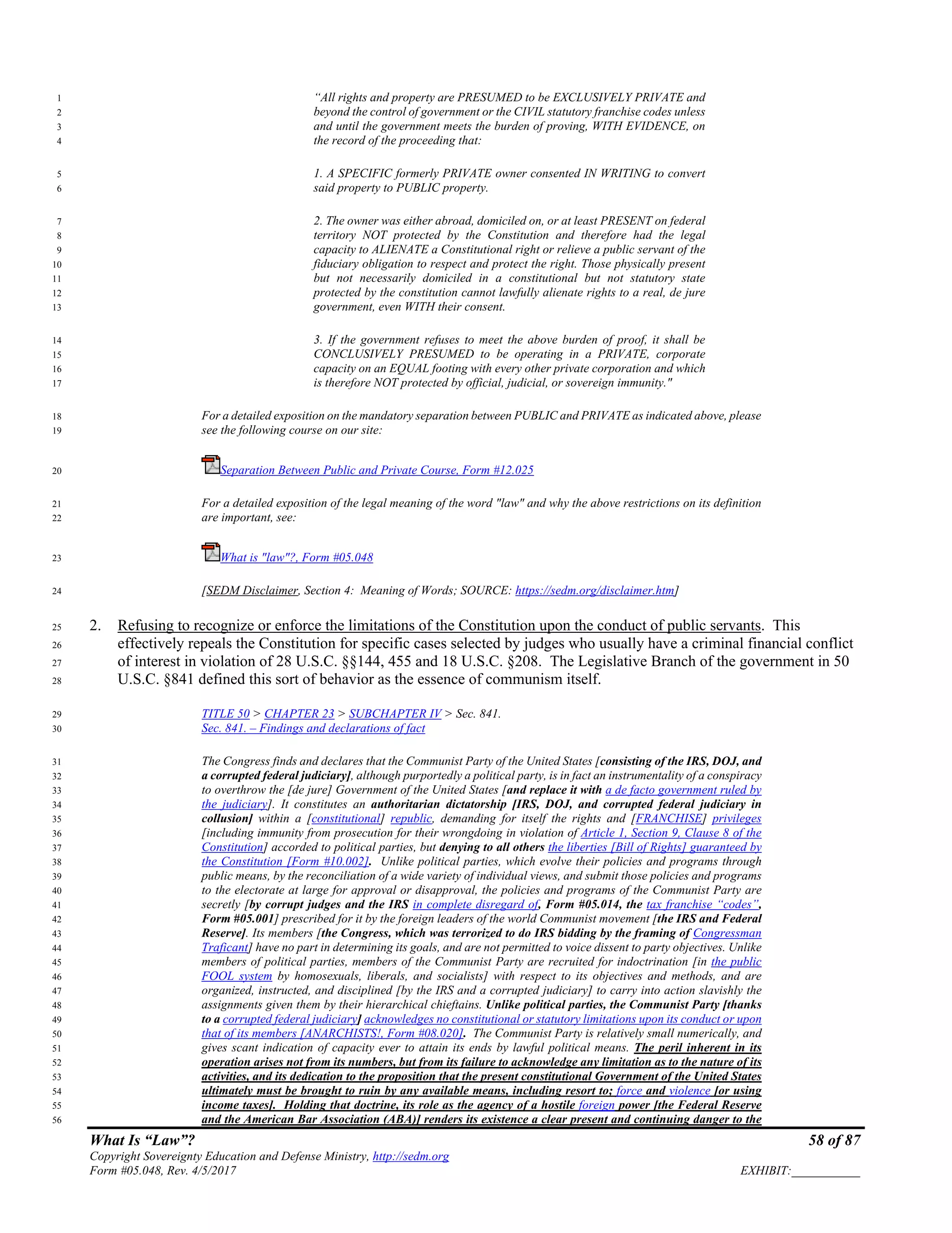 What Is “Law”? 58 of 87
Copyright Sovereignty Education and Defense Ministry, http://sedm.org
Form #05.048, Rev. 4/5/2017 EXHIBIT:___________
“All rights and property are PRESUMED to be EXCLUSIVELY PRIVATE and1
beyond the control of government or the CIVIL statutory franchise codes unless2
and until the government meets the burden of proving, WITH EVIDENCE, on3
the record of the proceeding that:4
1. A SPECIFIC formerly PRIVATE owner consented IN WRITING to convert5
said property to PUBLIC property.6
2. The owner was either abroad, domiciled on, or at least PRESENT on federal7
territory NOT protected by the Constitution and therefore had the legal8
capacity to ALIENATE a Constitutional right or relieve a public servant of the9
fiduciary obligation to respect and protect the right. Those physically present10
but not necessarily domiciled in a constitutional but not statutory state11
protected by the constitution cannot lawfully alienate rights to a real, de jure12
government, even WITH their consent.13
3. If the government refuses to meet the above burden of proof, it shall be14
CONCLUSIVELY PRESUMED to be operating in a PRIVATE, corporate15
capacity on an EQUAL footing with every other private corporation and which16
is therefore NOT protected by official, judicial, or sovereign immunity."17
For a detailed exposition on the mandatory separation between PUBLIC and PRIVATE as indicated above, please18
see the following course on our site:19
Separation Between Public and Private Course, Form #12.02520
For a detailed exposition of the legal meaning of the word "law" and why the above restrictions on its definition21
are important, see:22
What is "law"?, Form #05.04823
[SEDM Disclaimer, Section 4: Meaning of Words; SOURCE: https://sedm.org/disclaimer.htm]24
2. Refusing to recognize or enforce the limitations of the Constitution upon the conduct of public servants. This25
effectively repeals the Constitution for specific cases selected by judges who usually have a criminal financial conflict26
of interest in violation of 28 U.S.C. §§144, 455 and 18 U.S.C. §208. The Legislative Branch of the government in 5027
U.S.C. §841 defined this sort of behavior as the essence of communism itself.28
TITLE 50 > CHAPTER 23 > SUBCHAPTER IV > Sec. 841.29
Sec. 841. – Findings and declarations of fact30
The Congress finds and declares that the Communist Party of the United States [consisting of the IRS, DOJ, and31
a corrupted federal judiciary], although purportedly a political party, is in fact an instrumentality of a conspiracy32
to overthrow the [de jure] Government of the United States [and replace it with a de facto government ruled by33
the judiciary]. It constitutes an authoritarian dictatorship [IRS, DOJ, and corrupted federal judiciary in34
collusion] within a [constitutional] republic, demanding for itself the rights and [FRANCHISE] privileges35
[including immunity from prosecution for their wrongdoing in violation of Article 1, Section 9, Clause 8 of the36
Constitution] accorded to political parties, but denying to all others the liberties [Bill of Rights] guaranteed by37
the Constitution [Form #10.002]. Unlike political parties, which evolve their policies and programs through38
public means, by the reconciliation of a wide variety of individual views, and submit those policies and programs39
to the electorate at large for approval or disapproval, the policies and programs of the Communist Party are40
secretly [by corrupt judges and the IRS in complete disregard of, Form #05.014, the tax franchise “codes”,41
Form #05.001] prescribed for it by the foreign leaders of the world Communist movement [the IRS and Federal42
Reserve]. Its members [the Congress, which was terrorized to do IRS bidding by the framing of Congressman43
Traficant] have no part in determining its goals, and are not permitted to voice dissent to party objectives. Unlike44
members of political parties, members of the Communist Party are recruited for indoctrination [in the public45
FOOL system by homosexuals, liberals, and socialists] with respect to its objectives and methods, and are46
organized, instructed, and disciplined [by the IRS and a corrupted judiciary] to carry into action slavishly the47
assignments given them by their hierarchical chieftains. Unlike political parties, the Communist Party [thanks48
to a corrupted federal judiciary] acknowledges no constitutional or statutory limitations upon its conduct or upon49
that of its members [ANARCHISTS!, Form #08.020]. The Communist Party is relatively small numerically, and50
gives scant indication of capacity ever to attain its ends by lawful political means. The peril inherent in its51
operation arises not from its numbers, but from its failure to acknowledge any limitation as to the nature of its52
activities, and its dedication to the proposition that the present constitutional Government of the United States53
ultimately must be brought to ruin by any available means, including resort to; force and violence [or using54
income taxes]. Holding that doctrine, its role as the agency of a hostile foreign power [the Federal Reserve55
and the American Bar Association (ABA)] renders its existence a clear present and continuing danger to the56
 
