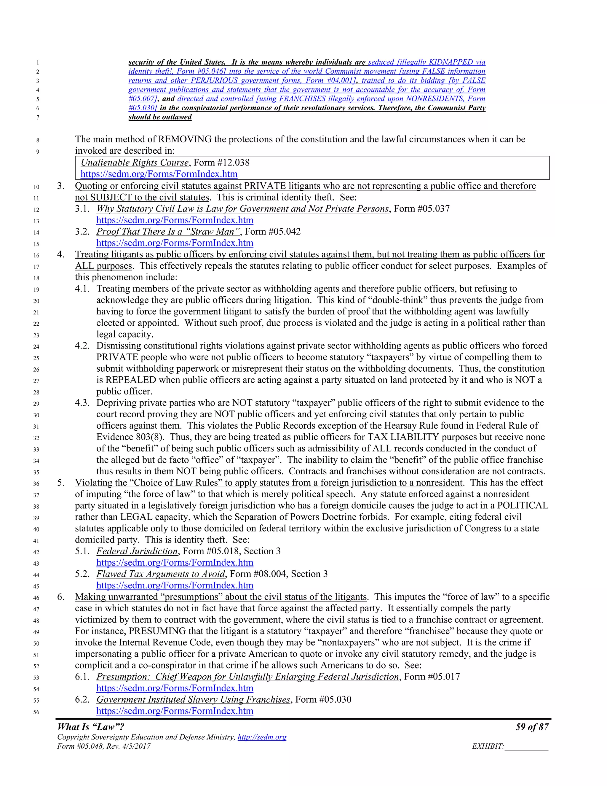 What Is “Law”? 59 of 87
Copyright Sovereignty Education and Defense Ministry, http://sedm.org
Form #05.048, Rev. 4/5/2017 EXHIBIT:___________
security of the United States. It is the means whereby individuals are seduced [illegally KIDNAPPED via1
identity theft!, Form #05.046] into the service of the world Communist movement [using FALSE information2
returns and other PERJURIOUS government forms, Form #04.001], trained to do its bidding [by FALSE3
government publications and statements that the government is not accountable for the accuracy of, Form4
#05.007], and directed and controlled [using FRANCHISES illegally enforced upon NONRESIDENTS, Form5
#05.030] in the conspiratorial performance of their revolutionary services. Therefore, the Communist Party6
should be outlawed7
The main method of REMOVING the protections of the constitution and the lawful circumstances when it can be8
invoked are described in:9
Unalienable Rights Course, Form #12.038
https://sedm.org/Forms/FormIndex.htm
3. Quoting or enforcing civil statutes against PRIVATE litigants who are not representing a public office and therefore10
not SUBJECT to the civil statutes. This is criminal identity theft. See:11
3.1. Why Statutory Civil Law is Law for Government and Not Private Persons, Form #05.03712
https://sedm.org/Forms/FormIndex.htm13
3.2. Proof That There Is a “Straw Man”, Form #05.04214
https://sedm.org/Forms/FormIndex.htm15
4. Treating litigants as public officers by enforcing civil statutes against them, but not treating them as public officers for16
ALL purposes. This effectively repeals the statutes relating to public officer conduct for select purposes. Examples of17
this phenomenon include:18
4.1. Treating members of the private sector as withholding agents and therefore public officers, but refusing to19
acknowledge they are public officers during litigation. This kind of “double-think” thus prevents the judge from20
having to force the government litigant to satisfy the burden of proof that the withholding agent was lawfully21
elected or appointed. Without such proof, due process is violated and the judge is acting in a political rather than22
legal capacity.23
4.2. Dismissing constitutional rights violations against private sector withholding agents as public officers who forced24
PRIVATE people who were not public officers to become statutory “taxpayers” by virtue of compelling them to25
submit withholding paperwork or misrepresent their status on the withholding documents. Thus, the constitution26
is REPEALED when public officers are acting against a party situated on land protected by it and who is NOT a27
public officer.28
4.3. Depriving private parties who are NOT statutory “taxpayer” public officers of the right to submit evidence to the29
court record proving they are NOT public officers and yet enforcing civil statutes that only pertain to public30
officers against them. This violates the Public Records exception of the Hearsay Rule found in Federal Rule of31
Evidence 803(8). Thus, they are being treated as public officers for TAX LIABILITY purposes but receive none32
of the “benefit” of being such public officers such as admissibility of ALL records conducted in the conduct of33
the alleged but de facto “office” of “taxpayer”. The inability to claim the “benefit” of the public office franchise34
thus results in them NOT being public officers. Contracts and franchises without consideration are not contracts.35
5. Violating the “Choice of Law Rules” to apply statutes from a foreign jurisdiction to a nonresident. This has the effect36
of imputing “the force of law” to that which is merely political speech. Any statute enforced against a nonresident37
party situated in a legislatively foreign jurisdiction who has a foreign domicile causes the judge to act in a POLITICAL38
rather than LEGAL capacity, which the Separation of Powers Doctrine forbids. For example, citing federal civil39
statutes applicable only to those domiciled on federal territory within the exclusive jurisdiction of Congress to a state40
domiciled party. This is identity theft. See:41
5.1. Federal Jurisdiction, Form #05.018, Section 342
https://sedm.org/Forms/FormIndex.htm43
5.2. Flawed Tax Arguments to Avoid, Form #08.004, Section 344
https://sedm.org/Forms/FormIndex.htm45
6. Making unwarranted “presumptions” about the civil status of the litigants. This imputes the “force of law” to a specific46
case in which statutes do not in fact have that force against the affected party. It essentially compels the party47
victimized by them to contract with the government, where the civil status is tied to a franchise contract or agreement.48
For instance, PRESUMING that the litigant is a statutory “taxpayer” and therefore “franchisee” because they quote or49
invoke the Internal Revenue Code, even though they may be “nontaxpayers” who are not subject. It is the crime if50
impersonating a public officer for a private American to quote or invoke any civil statutory remedy, and the judge is51
complicit and a co-conspirator in that crime if he allows such Americans to do so. See:52
6.1. Presumption: Chief Weapon for Unlawfully Enlarging Federal Jurisdiction, Form #05.01753
https://sedm.org/Forms/FormIndex.htm54
6.2. Government Instituted Slavery Using Franchises, Form #05.03055
https://sedm.org/Forms/FormIndex.htm56
 