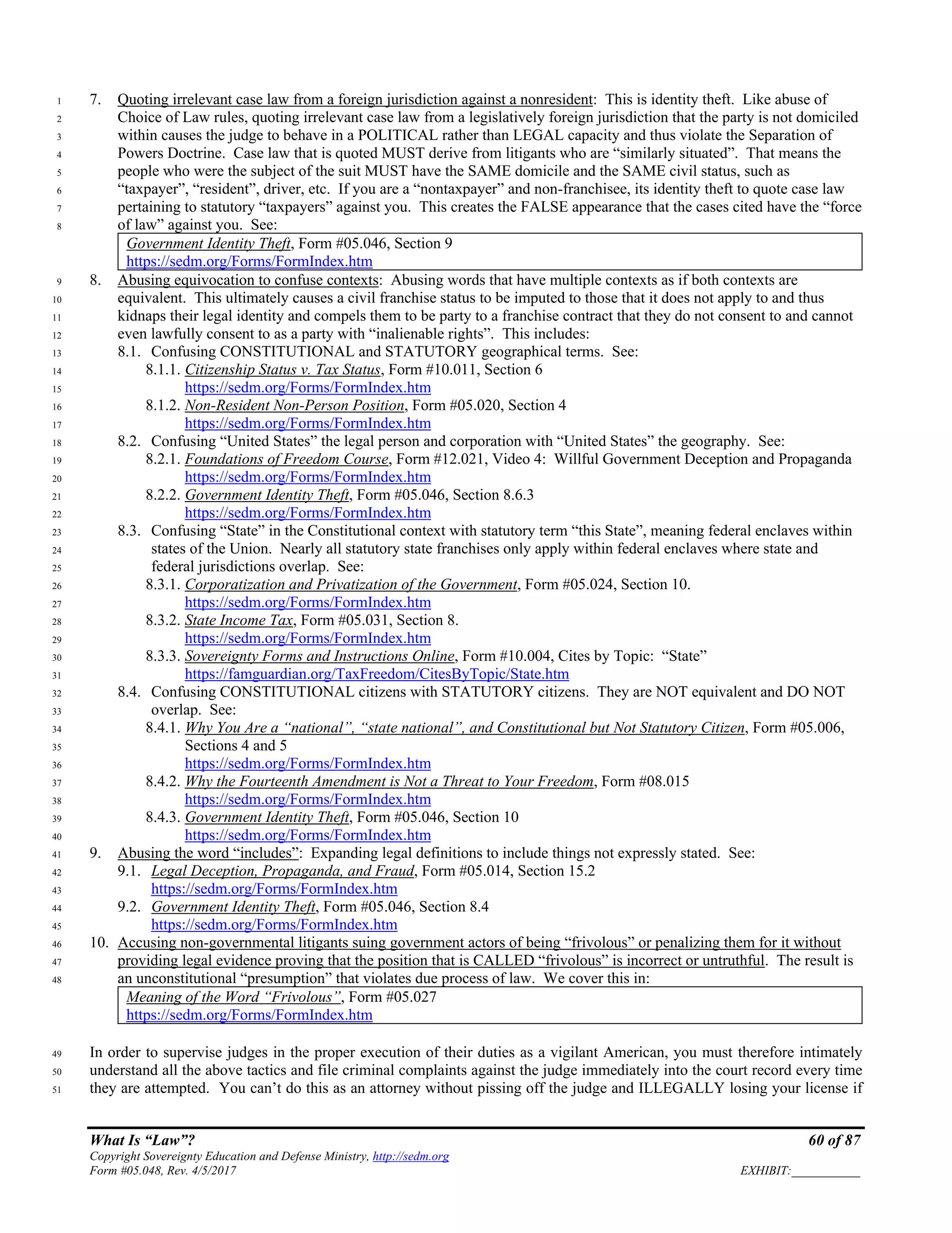 What Is “Law”? 60 of 87
Copyright Sovereignty Education and Defense Ministry, http://sedm.org
Form #05.048, Rev. 4/5/2017 EXHIBIT:___________
7. Quoting irrelevant case law from a foreign jurisdiction against a nonresident: This is identity theft. Like abuse of1
Choice of Law rules, quoting irrelevant case law from a legislatively foreign jurisdiction that the party is not domiciled2
within causes the judge to behave in a POLITICAL rather than LEGAL capacity and thus violate the Separation of3
Powers Doctrine. Case law that is quoted MUST derive from litigants who are “similarly situated”. That means the4
people who were the subject of the suit MUST have the SAME domicile and the SAME civil status, such as5
“taxpayer”, “resident”, driver, etc. If you are a “nontaxpayer” and non-franchisee, its identity theft to quote case law6
pertaining to statutory “taxpayers” against you. This creates the FALSE appearance that the cases cited have the “force7
of law” against you. See:8
Government Identity Theft, Form #05.046, Section 9
https://sedm.org/Forms/FormIndex.htm
8. Abusing equivocation to confuse contexts: Abusing words that have multiple contexts as if both contexts are9
equivalent. This ultimately causes a civil franchise status to be imputed to those that it does not apply to and thus10
kidnaps their legal identity and compels them to be party to a franchise contract that they do not consent to and cannot11
even lawfully consent to as a party with “inalienable rights”. This includes:12
8.1. Confusing CONSTITUTIONAL and STATUTORY geographical terms. See:13
8.1.1. Citizenship Status v. Tax Status, Form #10.011, Section 614
https://sedm.org/Forms/FormIndex.htm15
8.1.2. Non-Resident Non-Person Position, Form #05.020, Section 416
https://sedm.org/Forms/FormIndex.htm17
8.2. Confusing “United States” the legal person and corporation with “United States” the geography. See:18
8.2.1. Foundations of Freedom Course, Form #12.021, Video 4: Willful Government Deception and Propaganda19
https://sedm.org/Forms/FormIndex.htm20
8.2.2. Government Identity Theft, Form #05.046, Section 8.6.321
https://sedm.org/Forms/FormIndex.htm22
8.3. Confusing “State” in the Constitutional context with statutory term “this State”, meaning federal enclaves within23
states of the Union. Nearly all statutory state franchises only apply within federal enclaves where state and24
federal jurisdictions overlap. See:25
8.3.1. Corporatization and Privatization of the Government, Form #05.024, Section 10.26
https://sedm.org/Forms/FormIndex.htm27
8.3.2. State Income Tax, Form #05.031, Section 8.28
https://sedm.org/Forms/FormIndex.htm29
8.3.3. Sovereignty Forms and Instructions Online, Form #10.004, Cites by Topic: “State”30
https://famguardian.org/TaxFreedom/CitesByTopic/State.htm31
8.4. Confusing CONSTITUTIONAL citizens with STATUTORY citizens. They are NOT equivalent and DO NOT32
overlap. See:33
8.4.1. Why You Are a “national”, “state national”, and Constitutional but Not Statutory Citizen, Form #05.006,34
Sections 4 and 535
https://sedm.org/Forms/FormIndex.htm36
8.4.2. Why the Fourteenth Amendment is Not a Threat to Your Freedom, Form #08.01537
https://sedm.org/Forms/FormIndex.htm38
8.4.3. Government Identity Theft, Form #05.046, Section 1039
https://sedm.org/Forms/FormIndex.htm40
9. Abusing the word “includes”: Expanding legal definitions to include things not expressly stated. See:41
9.1. Legal Deception, Propaganda, and Fraud, Form #05.014, Section 15.242
https://sedm.org/Forms/FormIndex.htm43
9.2. Government Identity Theft, Form #05.046, Section 8.444
https://sedm.org/Forms/FormIndex.htm45
10. Accusing non-governmental litigants suing government actors of being “frivolous” or penalizing them for it without46
providing legal evidence proving that the position that is CALLED “frivolous” is incorrect or untruthful. The result is47
an unconstitutional “presumption” that violates due process of law. We cover this in:48
Meaning of the Word “Frivolous”, Form #05.027
https://sedm.org/Forms/FormIndex.htm
In order to supervise judges in the proper execution of their duties as a vigilant American, you must therefore intimately49
understand all the above tactics and file criminal complaints against the judge immediately into the court record every time50
they are attempted. You can’t do this as an attorney without pissing off the judge and ILLEGALLY losing your license if51
 