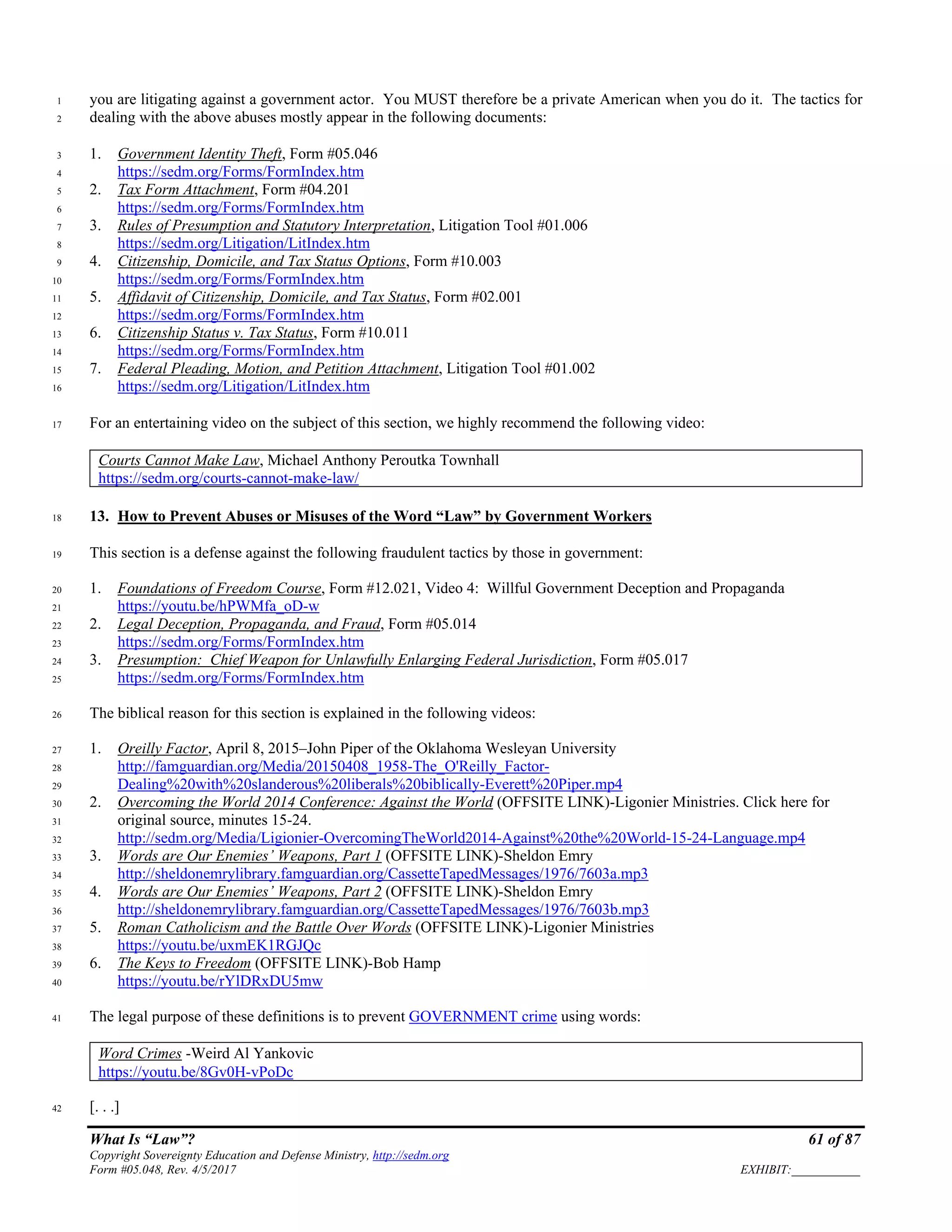 What Is “Law”? 61 of 87
Copyright Sovereignty Education and Defense Ministry, http://sedm.org
Form #05.048, Rev. 4/5/2017 EXHIBIT:___________
you are litigating against a government actor. You MUST therefore be a private American when you do it. The tactics for1
dealing with the above abuses mostly appear in the following documents:2
1. Government Identity Theft, Form #05.0463
https://sedm.org/Forms/FormIndex.htm4
2. Tax Form Attachment, Form #04.2015
https://sedm.org/Forms/FormIndex.htm6
3. Rules of Presumption and Statutory Interpretation, Litigation Tool #01.0067
https://sedm.org/Litigation/LitIndex.htm8
4. Citizenship, Domicile, and Tax Status Options, Form #10.0039
https://sedm.org/Forms/FormIndex.htm10
5. Affidavit of Citizenship, Domicile, and Tax Status, Form #02.00111
https://sedm.org/Forms/FormIndex.htm12
6. Citizenship Status v. Tax Status, Form #10.01113
https://sedm.org/Forms/FormIndex.htm14
7. Federal Pleading, Motion, and Petition Attachment, Litigation Tool #01.00215
https://sedm.org/Litigation/LitIndex.htm16
For an entertaining video on the subject of this section, we highly recommend the following video:17
Courts Cannot Make Law, Michael Anthony Peroutka Townhall
https://sedm.org/courts-cannot-make-law/
13. How to Prevent Abuses or Misuses of the Word “Law” by Government Workers18
This section is a defense against the following fraudulent tactics by those in government:19
1. Foundations of Freedom Course, Form #12.021, Video 4: Willful Government Deception and Propaganda20
https://youtu.be/hPWMfa_oD-w21
2. Legal Deception, Propaganda, and Fraud, Form #05.01422
https://sedm.org/Forms/FormIndex.htm23
3. Presumption: Chief Weapon for Unlawfully Enlarging Federal Jurisdiction, Form #05.01724
https://sedm.org/Forms/FormIndex.htm25
The biblical reason for this section is explained in the following videos:26
1. Oreilly Factor, April 8, 2015–John Piper of the Oklahoma Wesleyan University27
http://famguardian.org/Media/20150408_1958-The_O'Reilly_Factor-28
Dealing%20with%20slanderous%20liberals%20biblically-Everett%20Piper.mp429
2. Overcoming the World 2014 Conference: Against the World (OFFSITE LINK)-Ligonier Ministries. Click here for30
original source, minutes 15-24.31
http://sedm.org/Media/Ligionier-OvercomingTheWorld2014-Against%20the%20World-15-24-Language.mp432
3. Words are Our Enemies’ Weapons, Part 1 (OFFSITE LINK)-Sheldon Emry33
http://sheldonemrylibrary.famguardian.org/CassetteTapedMessages/1976/7603a.mp334
4. Words are Our Enemies’ Weapons, Part 2 (OFFSITE LINK)-Sheldon Emry35
http://sheldonemrylibrary.famguardian.org/CassetteTapedMessages/1976/7603b.mp336
5. Roman Catholicism and the Battle Over Words (OFFSITE LINK)-Ligonier Ministries37
https://youtu.be/uxmEK1RGJQc38
6. The Keys to Freedom (OFFSITE LINK)-Bob Hamp39
https://youtu.be/rYlDRxDU5mw40
The legal purpose of these definitions is to prevent GOVERNMENT crime using words:41
Word Crimes -Weird Al Yankovic
https://youtu.be/8Gv0H-vPoDc
[. . .]42
 