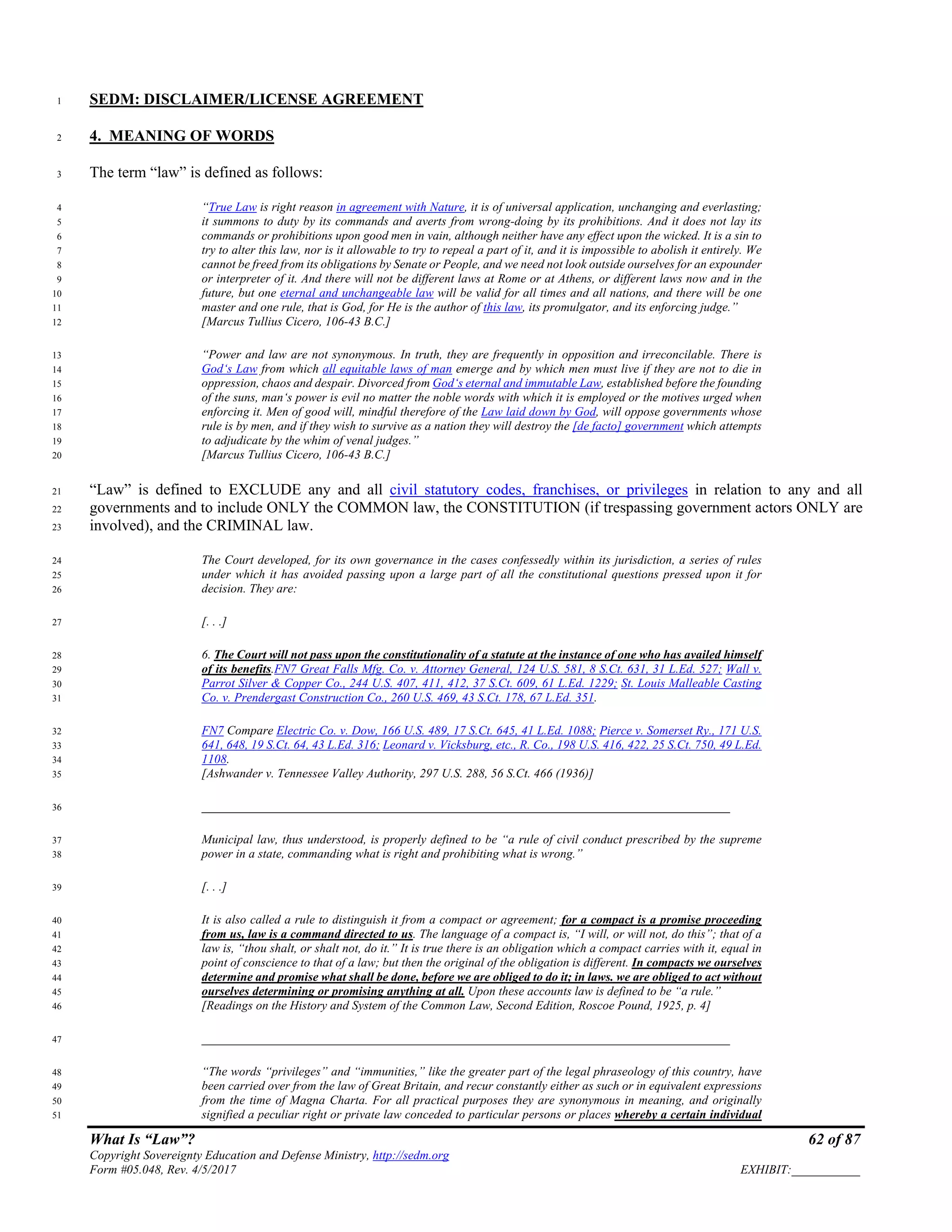 What Is “Law”? 62 of 87
Copyright Sovereignty Education and Defense Ministry, http://sedm.org
Form #05.048, Rev. 4/5/2017 EXHIBIT:___________
SEDM: DISCLAIMER/LICENSE AGREEMENT1
4. MEANING OF WORDS2
The term “law” is defined as follows:3
“True Law is right reason in agreement with Nature, it is of universal application, unchanging and everlasting;4
it summons to duty by its commands and averts from wrong-doing by its prohibitions. And it does not lay its5
commands or prohibitions upon good men in vain, although neither have any effect upon the wicked. It is a sin to6
try to alter this law, nor is it allowable to try to repeal a part of it, and it is impossible to abolish it entirely. We7
cannot be freed from its obligations by Senate or People, and we need not look outside ourselves for an expounder8
or interpreter of it. And there will not be different laws at Rome or at Athens, or different laws now and in the9
future, but one eternal and unchangeable law will be valid for all times and all nations, and there will be one10
master and one rule, that is God, for He is the author of this law, its promulgator, and its enforcing judge.”11
[Marcus Tullius Cicero, 106-43 B.C.]12
“Power and law are not synonymous. In truth, they are frequently in opposition and irreconcilable. There is13
God‘s Law from which all equitable laws of man emerge and by which men must live if they are not to die in14
oppression, chaos and despair. Divorced from God‘s eternal and immutable Law, established before the founding15
of the suns, man‘s power is evil no matter the noble words with which it is employed or the motives urged when16
enforcing it. Men of good will, mindful therefore of the Law laid down by God, will oppose governments whose17
rule is by men, and if they wish to survive as a nation they will destroy the [de facto] government which attempts18
to adjudicate by the whim of venal judges.”19
[Marcus Tullius Cicero, 106-43 B.C.]20
“Law” is defined to EXCLUDE any and all civil statutory codes, franchises, or privileges in relation to any and all21
governments and to include ONLY the COMMON law, the CONSTITUTION (if trespassing government actors ONLY are22
involved), and the CRIMINAL law.23
The Court developed, for its own governance in the cases confessedly within its jurisdiction, a series of rules24
under which it has avoided passing upon a large part of all the constitutional questions pressed upon it for25
decision. They are:26
[. . .]27
6. The Court will not pass upon the constitutionality of a statute at the instance of one who has availed himself28
of its benefits.FN7 Great Falls Mfg. Co. v. Attorney General, 124 U.S. 581, 8 S.Ct. 631, 31 L.Ed. 527; Wall v.29
Parrot Silver & Copper Co., 244 U.S. 407, 411, 412, 37 S.Ct. 609, 61 L.Ed. 1229; St. Louis Malleable Casting30
Co. v. Prendergast Construction Co., 260 U.S. 469, 43 S.Ct. 178, 67 L.Ed. 351.31
FN7 Compare Electric Co. v. Dow, 166 U.S. 489, 17 S.Ct. 645, 41 L.Ed. 1088; Pierce v. Somerset Ry., 171 U.S.32
641, 648, 19 S.Ct. 64, 43 L.Ed. 316; Leonard v. Vicksburg, etc., R. Co., 198 U.S. 416, 422, 25 S.Ct. 750, 49 L.Ed.33
1108.34
[Ashwander v. Tennessee Valley Authority, 297 U.S. 288, 56 S.Ct. 466 (1936)]35
_____________________________________________________________________________________36
Municipal law, thus understood, is properly defined to be “a rule of civil conduct prescribed by the supreme37
power in a state, commanding what is right and prohibiting what is wrong.”38
[. . .]39
It is also called a rule to distinguish it from a compact or agreement; for a compact is a promise proceeding40
from us, law is a command directed to us. The language of a compact is, “I will, or will not, do this”; that of a41
law is, “thou shalt, or shalt not, do it.” It is true there is an obligation which a compact carries with it, equal in42
point of conscience to that of a law; but then the original of the obligation is different. In compacts we ourselves43
determine and promise what shall be done, before we are obliged to do it; in laws. we are obliged to act without44
ourselves determining or promising anything at all. Upon these accounts law is defined to be “a rule.”45
[Readings on the History and System of the Common Law, Second Edition, Roscoe Pound, 1925, p. 4]46
_____________________________________________________________________________________47
“The words “privileges” and “immunities,” like the greater part of the legal phraseology of this country, have48
been carried over from the law of Great Britain, and recur constantly either as such or in equivalent expressions49
from the time of Magna Charta. For all practical purposes they are synonymous in meaning, and originally50
signified a peculiar right or private law conceded to particular persons or places whereby a certain individual51
 