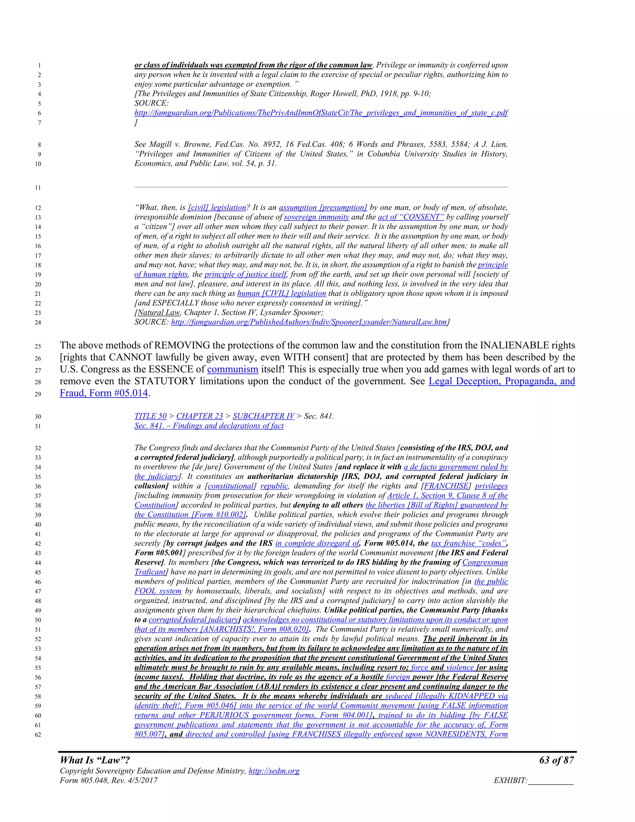 What Is “Law”? 63 of 87
Copyright Sovereignty Education and Defense Ministry, http://sedm.org
Form #05.048, Rev. 4/5/2017 EXHIBIT:___________
or class of individuals was exempted from the rigor of the common law. Privilege or immunity is conferred upon1
any person when he is invested with a legal claim to the exercise of special or peculiar rights, authorizing him to2
enjoy some particular advantage or exemption. ”3
[The Privileges and Immunities of State Citizenship, Roger Howell, PhD, 1918, pp. 9-10;4
SOURCE:5
http://famguardian.org/Publications/ThePrivAndImmOfStateCit/The_privileges_and_immunities_of_state_c.pdf6
]7
See Magill v. Browne, Fed.Cas. No. 8952, 16 Fed.Cas. 408; 6 Words and Phrases, 5583, 5584; A J. Lien,8
“Privileges and Immunities of Citizens of the United States,” in Columbia University Studies in History,9
Economics, and Public Law, vol. 54, p. 31.10
11
“What, then, is [civil] legislation? It is an assumption [presumption] by one man, or body of men, of absolute,12
irresponsible dominion [because of abuse of sovereign immunity and the act of “CONSENT” by calling yourself13
a “citizen”] over all other men whom they call subject to their power. It is the assumption by one man, or body14
of men, of a right to subject all other men to their will and their service. It is the assumption by one man, or body15
of men, of a right to abolish outright all the natural rights, all the natural liberty of all other men; to make all16
other men their slaves; to arbitrarily dictate to all other men what they may, and may not, do; what they may,17
and may not, have; what they may, and may not, be. It is, in short, the assumption of a right to banish the principle18
of human rights, the principle of justice itself, from off the earth, and set up their own personal will [society of19
men and not law], pleasure, and interest in its place. All this, and nothing less, is involved in the very idea that20
there can be any such thing as human [CIVIL] legislation that is obligatory upon those upon whom it is imposed21
[and ESPECIALLY those who never expressly consented in writing].”22
[Natural Law, Chapter 1, Section IV, Lysander Spooner;23
SOURCE: http://famguardian.org/PublishedAuthors/Indiv/SpoonerLysander/NaturalLaw.htm]24
The above methods of REMOVING the protections of the common law and the constitution from the INALIENABLE rights25
[rights that CANNOT lawfully be given away, even WITH consent] that are protected by them has been described by the26
U.S. Congress as the ESSENCE of communism itself! This is especially true when you add games with legal words of art to27
remove even the STATUTORY limitations upon the conduct of the government. See Legal Deception, Propaganda, and28
Fraud, Form #05.014.29
TITLE 50 > CHAPTER 23 > SUBCHAPTER IV > Sec. 841.30
Sec. 841. – Findings and declarations of fact31
The Congress finds and declares that the Communist Party of the United States [consisting of the IRS, DOJ, and32
a corrupted federal judiciary], although purportedly a political party, is in fact an instrumentality of a conspiracy33
to overthrow the [de jure] Government of the United States [and replace it with a de facto government ruled by34
the judiciary]. It constitutes an authoritarian dictatorship [IRS, DOJ, and corrupted federal judiciary in35
collusion] within a [constitutional] republic, demanding for itself the rights and [FRANCHISE] privileges36
[including immunity from prosecution for their wrongdoing in violation of Article 1, Section 9, Clause 8 of the37
Constitution] accorded to political parties, but denying to all others the liberties [Bill of Rights] guaranteed by38
the Constitution [Form #10.002]. Unlike political parties, which evolve their policies and programs through39
public means, by the reconciliation of a wide variety of individual views, and submit those policies and programs40
to the electorate at large for approval or disapproval, the policies and programs of the Communist Party are41
secretly [by corrupt judges and the IRS in complete disregard of, Form #05.014, the tax franchise “codes”,42
Form #05.001] prescribed for it by the foreign leaders of the world Communist movement [the IRS and Federal43
Reserve]. Its members [the Congress, which was terrorized to do IRS bidding by the framing of Congressman44
Traficant] have no part in determining its goals, and are not permitted to voice dissent to party objectives. Unlike45
members of political parties, members of the Communist Party are recruited for indoctrination [in the public46
FOOL system by homosexuals, liberals, and socialists] with respect to its objectives and methods, and are47
organized, instructed, and disciplined [by the IRS and a corrupted judiciary] to carry into action slavishly the48
assignments given them by their hierarchical chieftains. Unlike political parties, the Communist Party [thanks49
to a corrupted federal judiciary] acknowledges no constitutional or statutory limitations upon its conduct or upon50
that of its members [ANARCHISTS!, Form #08.020]. The Communist Party is relatively small numerically, and51
gives scant indication of capacity ever to attain its ends by lawful political means. The peril inherent in its52
operation arises not from its numbers, but from its failure to acknowledge any limitation as to the nature of its53
activities, and its dedication to the proposition that the present constitutional Government of the United States54
ultimately must be brought to ruin by any available means, including resort to; force and violence [or using55
income taxes]. Holding that doctrine, its role as the agency of a hostile foreign power [the Federal Reserve56
and the American Bar Association (ABA)] renders its existence a clear present and continuing danger to the57
security of the United States. It is the means whereby individuals are seduced [illegally KIDNAPPED via58
identity theft!, Form #05.046] into the service of the world Communist movement [using FALSE information59
returns and other PERJURIOUS government forms, Form #04.001], trained to do its bidding [by FALSE60
government publications and statements that the government is not accountable for the accuracy of, Form61
#05.007], and directed and controlled [using FRANCHISES illegally enforced upon NONRESIDENTS, Form62
 