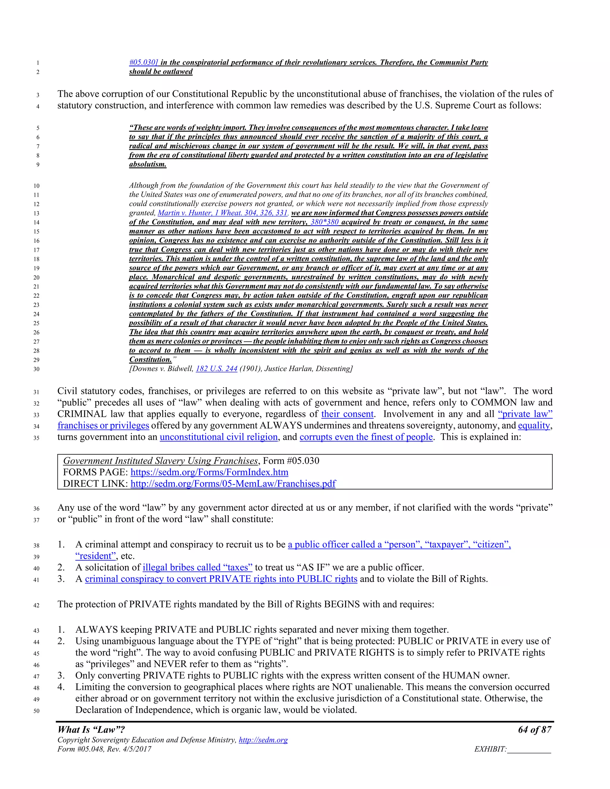 What Is “Law”? 64 of 87
Copyright Sovereignty Education and Defense Ministry, http://sedm.org
Form #05.048, Rev. 4/5/2017 EXHIBIT:___________
#05.030] in the conspiratorial performance of their revolutionary services. Therefore, the Communist Party1
should be outlawed2
The above corruption of our Constitutional Republic by the unconstitutional abuse of franchises, the violation of the rules of3
statutory construction, and interference with common law remedies was described by the U.S. Supreme Court as follows:4
“These are words of weighty import. They involve consequences of the most momentous character. I take leave5
to say that if the principles thus announced should ever receive the sanction of a majority of this court, a6
radical and mischievous change in our system of government will be the result. We will, in that event, pass7
from the era of constitutional liberty guarded and protected by a written constitution into an era of legislative8
absolutism.9
Although from the foundation of the Government this court has held steadily to the view that the Government of10
the United States was one of enumerated powers, and that no one of its branches, nor all of its branches combined,11
could constitutionally exercise powers not granted, or which were not necessarily implied from those expressly12
granted, Martin v. Hunter, 1 Wheat. 304, 326, 331, we are now informed that Congress possesses powers outside13
of the Constitution, and may deal with new territory, 380*380 acquired by treaty or conquest, in the same14
manner as other nations have been accustomed to act with respect to territories acquired by them. In my15
opinion, Congress has no existence and can exercise no authority outside of the Constitution. Still less is it16
true that Congress can deal with new territories just as other nations have done or may do with their new17
territories. This nation is under the control of a written constitution, the supreme law of the land and the only18
source of the powers which our Government, or any branch or officer of it, may exert at any time or at any19
place. Monarchical and despotic governments, unrestrained by written constitutions, may do with newly20
acquired territories what this Government may not do consistently with our fundamental law. To say otherwise21
is to concede that Congress may, by action taken outside of the Constitution, engraft upon our republican22
institutions a colonial system such as exists under monarchical governments. Surely such a result was never23
contemplated by the fathers of the Constitution. If that instrument had contained a word suggesting the24
possibility of a result of that character it would never have been adopted by the People of the United States.25
The idea that this country may acquire territories anywhere upon the earth, by conquest or treaty, and hold26
them as mere colonies or provinces — the people inhabiting them to enjoy only such rights as Congress chooses27
to accord to them — is wholly inconsistent with the spirit and genius as well as with the words of the28
Constitution.”29
[Downes v. Bidwell, 182 U.S. 244 (1901), Justice Harlan, Dissenting]30
Civil statutory codes, franchises, or privileges are referred to on this website as “private law”, but not “law”. The word31
“public” precedes all uses of “law” when dealing with acts of government and hence, refers only to COMMON law and32
CRIMINAL law that applies equally to everyone, regardless of their consent. Involvement in any and all “private law”33
franchises or privileges offered by any government ALWAYS undermines and threatens sovereignty, autonomy, and equality,34
turns government into an unconstitutional civil religion, and corrupts even the finest of people. This is explained in:35
Government Instituted Slavery Using Franchises, Form #05.030
FORMS PAGE: https://sedm.org/Forms/FormIndex.htm
DIRECT LINK: http://sedm.org/Forms/05-MemLaw/Franchises.pdf
Any use of the word “law” by any government actor directed at us or any member, if not clarified with the words “private”36
or “public” in front of the word “law” shall constitute:37
1. A criminal attempt and conspiracy to recruit us to be a public officer called a “person”, “taxpayer”, “citizen”,38
“resident”, etc.39
2. A solicitation of illegal bribes called “taxes” to treat us “AS IF” we are a public officer.40
3. A criminal conspiracy to convert PRIVATE rights into PUBLIC rights and to violate the Bill of Rights.41
The protection of PRIVATE rights mandated by the Bill of Rights BEGINS with and requires:42
1. ALWAYS keeping PRIVATE and PUBLIC rights separated and never mixing them together.43
2. Using unambiguous language about the TYPE of “right” that is being protected: PUBLIC or PRIVATE in every use of44
the word “right”. The way to avoid confusing PUBLIC and PRIVATE RIGHTS is to simply refer to PRIVATE rights45
as “privileges” and NEVER refer to them as “rights”.46
3. Only converting PRIVATE rights to PUBLIC rights with the express written consent of the HUMAN owner.47
4. Limiting the conversion to geographical places where rights are NOT unalienable. This means the conversion occurred48
either abroad or on government territory not within the exclusive jurisdiction of a Constitutional state. Otherwise, the49
Declaration of Independence, which is organic law, would be violated.50
 