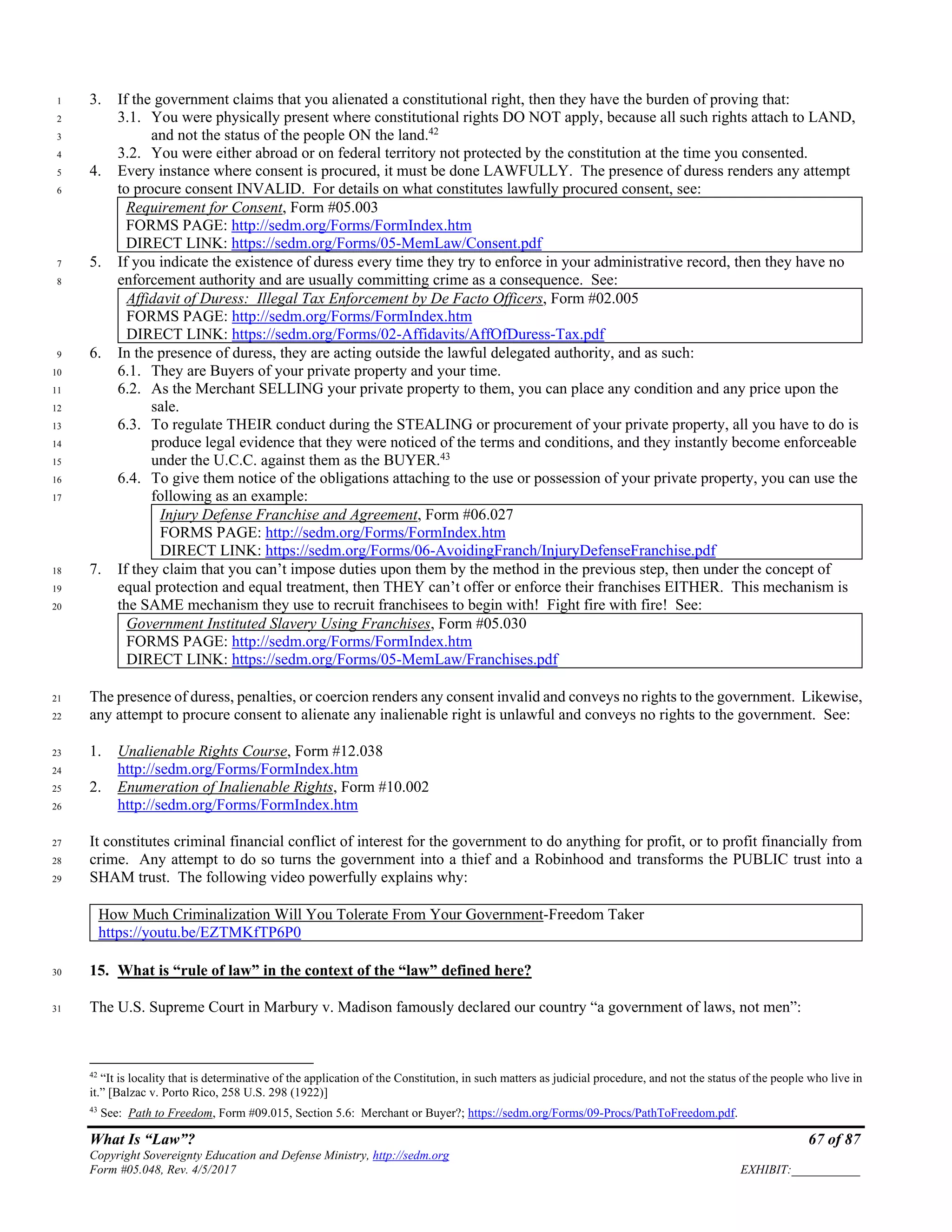 What Is “Law”? 67 of 87
Copyright Sovereignty Education and Defense Ministry, http://sedm.org
Form #05.048, Rev. 4/5/2017 EXHIBIT:___________
3. If the government claims that you alienated a constitutional right, then they have the burden of proving that:1
3.1. You were physically present where constitutional rights DO NOT apply, because all such rights attach to LAND,2
and not the status of the people ON the land.42
3
3.2. You were either abroad or on federal territory not protected by the constitution at the time you consented.4
4. Every instance where consent is procured, it must be done LAWFULLY. The presence of duress renders any attempt5
to procure consent INVALID. For details on what constitutes lawfully procured consent, see:6
Requirement for Consent, Form #05.003
FORMS PAGE: http://sedm.org/Forms/FormIndex.htm
DIRECT LINK: https://sedm.org/Forms/05-MemLaw/Consent.pdf
5. If you indicate the existence of duress every time they try to enforce in your administrative record, then they have no7
enforcement authority and are usually committing crime as a consequence. See:8
Affidavit of Duress: Illegal Tax Enforcement by De Facto Officers, Form #02.005
FORMS PAGE: http://sedm.org/Forms/FormIndex.htm
DIRECT LINK: https://sedm.org/Forms/02-Affidavits/AffOfDuress-Tax.pdf
6. In the presence of duress, they are acting outside the lawful delegated authority, and as such:9
6.1. They are Buyers of your private property and your time.10
6.2. As the Merchant SELLING your private property to them, you can place any condition and any price upon the11
sale.12
6.3. To regulate THEIR conduct during the STEALING or procurement of your private property, all you have to do is13
produce legal evidence that they were noticed of the terms and conditions, and they instantly become enforceable14
under the U.C.C. against them as the BUYER.43
15
6.4. To give them notice of the obligations attaching to the use or possession of your private property, you can use the16
following as an example:17
Injury Defense Franchise and Agreement, Form #06.027
FORMS PAGE: http://sedm.org/Forms/FormIndex.htm
DIRECT LINK: https://sedm.org/Forms/06-AvoidingFranch/InjuryDefenseFranchise.pdf
7. If they claim that you can’t impose duties upon them by the method in the previous step, then under the concept of18
equal protection and equal treatment, then THEY can’t offer or enforce their franchises EITHER. This mechanism is19
the SAME mechanism they use to recruit franchisees to begin with! Fight fire with fire! See:20
Government Instituted Slavery Using Franchises, Form #05.030
FORMS PAGE: http://sedm.org/Forms/FormIndex.htm
DIRECT LINK: https://sedm.org/Forms/05-MemLaw/Franchises.pdf
The presence of duress, penalties, or coercion renders any consent invalid and conveys no rights to the government. Likewise,21
any attempt to procure consent to alienate any inalienable right is unlawful and conveys no rights to the government. See:22
1. Unalienable Rights Course, Form #12.03823
http://sedm.org/Forms/FormIndex.htm24
2. Enumeration of Inalienable Rights, Form #10.00225
http://sedm.org/Forms/FormIndex.htm26
It constitutes criminal financial conflict of interest for the government to do anything for profit, or to profit financially from27
crime. Any attempt to do so turns the government into a thief and a Robinhood and transforms the PUBLIC trust into a28
SHAM trust. The following video powerfully explains why:29
How Much Criminalization Will You Tolerate From Your Government-Freedom Taker
https://youtu.be/EZTMKfTP6P0
15. What is “rule of law” in the context of the “law” defined here?30
The U.S. Supreme Court in Marbury v. Madison famously declared our country “a government of laws, not men”:31
42
“It is locality that is determinative of the application of the Constitution, in such matters as judicial procedure, and not the status of the people who live in
it.” [Balzac v. Porto Rico, 258 U.S. 298 (1922)]
43
See: Path to Freedom, Form #09.015, Section 5.6: Merchant or Buyer?; https://sedm.org/Forms/09-Procs/PathToFreedom.pdf.
 