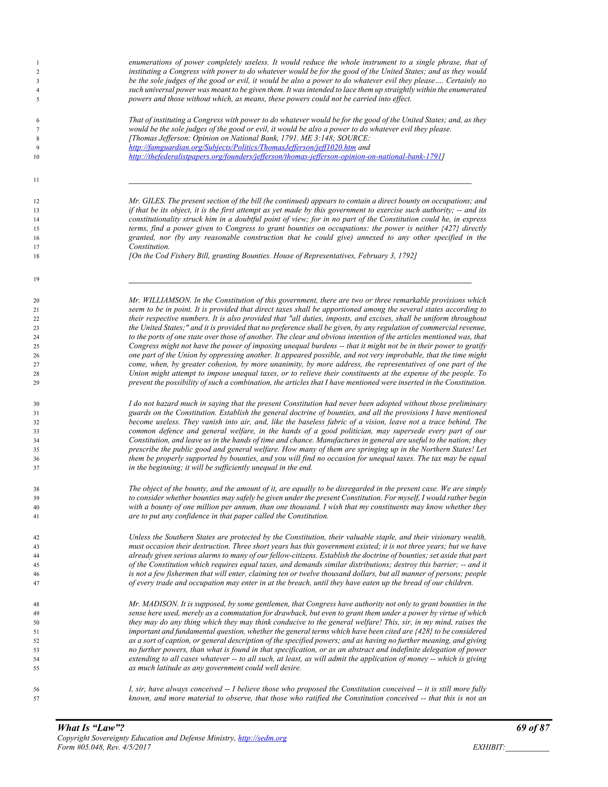 What Is “Law”? 69 of 87
Copyright Sovereignty Education and Defense Ministry, http://sedm.org
Form #05.048, Rev. 4/5/2017 EXHIBIT:___________
enumerations of power completely useless. It would reduce the whole instrument to a single phrase, that of1
instituting a Congress with power to do whatever would be for the good of the United States; and as they would2
be the sole judges of the good or evil, it would be also a power to do whatever evil they please…. Certainly no3
such universal power was meant to be given them. It was intended to lace them up straightly within the enumerated4
powers and those without which, as means, these powers could not be carried into effect.5
That of instituting a Congress with power to do whatever would be for the good of the United States; and, as they6
would be the sole judges of the good or evil, it would be also a power to do whatever evil they please.7
[Thomas Jefferson: Opinion on National Bank, 1791. ME 3:148; SOURCE:8
http://famguardian.org/Subjects/Politics/ThomasJefferson/jeff1020.htm and9
http://thefederalistpapers.org/founders/jefferson/thomas-jefferson-opinion-on-national-bank-1791]10
_____________________________________________________________________11
Mr. GILES. The present section of the bill (he continued) appears to contain a direct bounty on occupations; and12
if that be its object, it is the first attempt as yet made by this government to exercise such authority; -- and its13
constitutionality struck him in a doubtful point of view; for in no part of the Constitution could he, in express14
terms, find a power given to Congress to grant bounties on occupations: the power is neither {427} directly15
granted, nor (by any reasonable construction that he could give) annexed to any other specified in the16
Constitution.17
[On the Cod Fishery Bill, granting Bounties. House of Representatives, February 3, 1792]18
_____________________________________________________________________19
Mr. WILLIAMSON. In the Constitution of this government, there are two or three remarkable provisions which20
seem to be in point. It is provided that direct taxes shall be apportioned among the several states according to21
their respective numbers. It is also provided that "all duties, imposts, and excises, shall be uniform throughout22
the United States;" and it is provided that no preference shall be given, by any regulation of commercial revenue,23
to the ports of one state over those of another. The clear and obvious intention of the articles mentioned was, that24
Congress might not have the power of imposing unequal burdens -- that it might not be in their power to gratify25
one part of the Union by oppressing another. It appeared possible, and not very improbable, that the time might26
come, when, by greater cohesion, by more unanimity, by more address, the representatives of one part of the27
Union might attempt to impose unequal taxes, or to relieve their constituents at the expense of the people. To28
prevent the possibility of such a combination, the articles that I have mentioned were inserted in the Constitution.29
I do not hazard much in saying that the present Constitution had never been adopted without those preliminary30
guards on the Constitution. Establish the general doctrine of bounties, and all the provisions I have mentioned31
become useless. They vanish into air, and, like the baseless fabric of a vision, leave not a trace behind. The32
common defence and general welfare, in the hands of a good politician, may supersede every part of our33
Constitution, and leave us in the hands of time and chance. Manufactures in general are useful to the nation; they34
prescribe the public good and general welfare. How many of them are springing up in the Northern States! Let35
them be properly supported by bounties, and you will find no occasion for unequal taxes. The tax may be equal36
in the beginning; it will be sufficiently unequal in the end.37
The object of the bounty, and the amount of it, are equally to be disregarded in the present case. We are simply38
to consider whether bounties may safely be given under the present Constitution. For myself, I would rather begin39
with a bounty of one million per annum, than one thousand. I wish that my constituents may know whether they40
are to put any confidence in that paper called the Constitution.41
Unless the Southern States are protected by the Constitution, their valuable staple, and their visionary wealth,42
must occasion their destruction. Three short years has this government existed; it is not three years; but we have43
already given serious alarms to many of our fellow-citizens. Establish the doctrine of bounties; set aside that part44
of the Constitution which requires equal taxes, and demands similar distributions; destroy this barrier; -- and it45
is not a few fishermen that will enter, claiming ten or twelve thousand dollars, but all manner of persons; people46
of every trade and occupation may enter in at the breach, until they have eaten up the bread of our children.47
Mr. MADISON. It is supposed, by some gentlemen, that Congress have authority not only to grant bounties in the48
sense here used, merely as a commutation for drawback, but even to grant them under a power by virtue of which49
they may do any thing which they may think conducive to the general welfare! This, sir, in my mind, raises the50
important and fundamental question, whether the general terms which have been cited are {428} to be considered51
as a sort of caption, or general description of the specified powers; and as having no further meaning, and giving52
no further powers, than what is found in that specification, or as an abstract and indefinite delegation of power53
extending to all cases whatever -- to all such, at least, as will admit the application of money -- which is giving54
as much latitude as any government could well desire.55
I, sir, have always conceived -- I believe those who proposed the Constitution conceived -- it is still more fully56
known, and more material to observe, that those who ratified the Constitution conceived -- that this is not an57
 