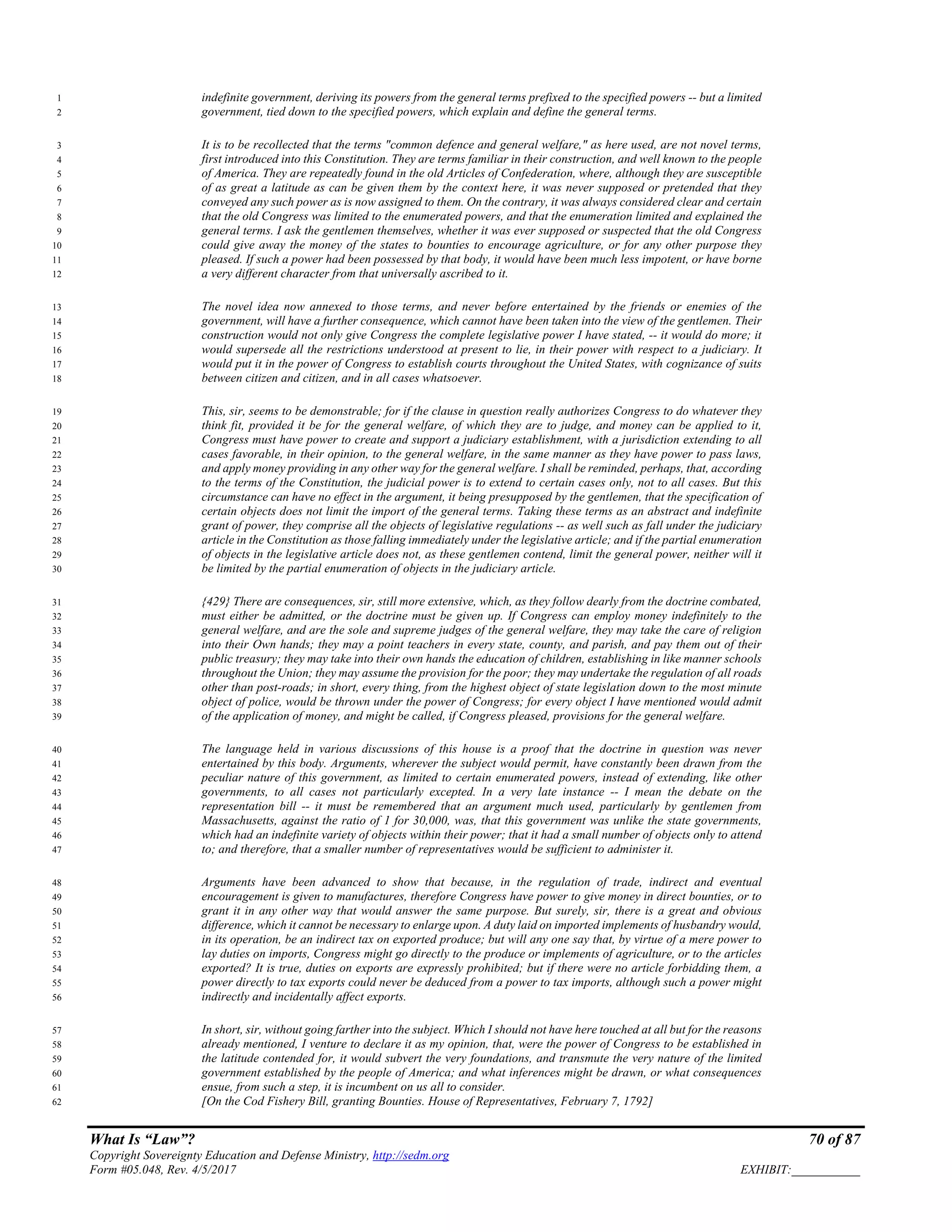 What Is “Law”? 70 of 87
Copyright Sovereignty Education and Defense Ministry, http://sedm.org
Form #05.048, Rev. 4/5/2017 EXHIBIT:___________
indefinite government, deriving its powers from the general terms prefixed to the specified powers -- but a limited1
government, tied down to the specified powers, which explain and define the general terms.2
It is to be recollected that the terms "common defence and general welfare," as here used, are not novel terms,3
first introduced into this Constitution. They are terms familiar in their construction, and well known to the people4
of America. They are repeatedly found in the old Articles of Confederation, where, although they are susceptible5
of as great a latitude as can be given them by the context here, it was never supposed or pretended that they6
conveyed any such power as is now assigned to them. On the contrary, it was always considered clear and certain7
that the old Congress was limited to the enumerated powers, and that the enumeration limited and explained the8
general terms. I ask the gentlemen themselves, whether it was ever supposed or suspected that the old Congress9
could give away the money of the states to bounties to encourage agriculture, or for any other purpose they10
pleased. If such a power had been possessed by that body, it would have been much less impotent, or have borne11
a very different character from that universally ascribed to it.12
The novel idea now annexed to those terms, and never before entertained by the friends or enemies of the13
government, will have a further consequence, which cannot have been taken into the view of the gentlemen. Their14
construction would not only give Congress the complete legislative power I have stated, -- it would do more; it15
would supersede all the restrictions understood at present to lie, in their power with respect to a judiciary. It16
would put it in the power of Congress to establish courts throughout the United States, with cognizance of suits17
between citizen and citizen, and in all cases whatsoever.18
This, sir, seems to be demonstrable; for if the clause in question really authorizes Congress to do whatever they19
think fit, provided it be for the general welfare, of which they are to judge, and money can be applied to it,20
Congress must have power to create and support a judiciary establishment, with a jurisdiction extending to all21
cases favorable, in their opinion, to the general welfare, in the same manner as they have power to pass laws,22
and apply money providing in any other way for the general welfare. I shall be reminded, perhaps, that, according23
to the terms of the Constitution, the judicial power is to extend to certain cases only, not to all cases. But this24
circumstance can have no effect in the argument, it being presupposed by the gentlemen, that the specification of25
certain objects does not limit the import of the general terms. Taking these terms as an abstract and indefinite26
grant of power, they comprise all the objects of legislative regulations -- as well such as fall under the judiciary27
article in the Constitution as those falling immediately under the legislative article; and if the partial enumeration28
of objects in the legislative article does not, as these gentlemen contend, limit the general power, neither will it29
be limited by the partial enumeration of objects in the judiciary article.30
{429} There are consequences, sir, still more extensive, which, as they follow dearly from the doctrine combated,31
must either be admitted, or the doctrine must be given up. If Congress can employ money indefinitely to the32
general welfare, and are the sole and supreme judges of the general welfare, they may take the care of religion33
into their Own hands; they may a point teachers in every state, county, and parish, and pay them out of their34
public treasury; they may take into their own hands the education of children, establishing in like manner schools35
throughout the Union; they may assume the provision for the poor; they may undertake the regulation of all roads36
other than post-roads; in short, every thing, from the highest object of state legislation down to the most minute37
object of police, would be thrown under the power of Congress; for every object I have mentioned would admit38
of the application of money, and might be called, if Congress pleased, provisions for the general welfare.39
The language held in various discussions of this house is a proof that the doctrine in question was never40
entertained by this body. Arguments, wherever the subject would permit, have constantly been drawn from the41
peculiar nature of this government, as limited to certain enumerated powers, instead of extending, like other42
governments, to all cases not particularly excepted. In a very late instance -- I mean the debate on the43
representation bill -- it must be remembered that an argument much used, particularly by gentlemen from44
Massachusetts, against the ratio of 1 for 30,000, was, that this government was unlike the state governments,45
which had an indefinite variety of objects within their power; that it had a small number of objects only to attend46
to; and therefore, that a smaller number of representatives would be sufficient to administer it.47
Arguments have been advanced to show that because, in the regulation of trade, indirect and eventual48
encouragement is given to manufactures, therefore Congress have power to give money in direct bounties, or to49
grant it in any other way that would answer the same purpose. But surely, sir, there is a great and obvious50
difference, which it cannot be necessary to enlarge upon. A duty laid on imported implements of husbandry would,51
in its operation, be an indirect tax on exported produce; but will any one say that, by virtue of a mere power to52
lay duties on imports, Congress might go directly to the produce or implements of agriculture, or to the articles53
exported? It is true, duties on exports are expressly prohibited; but if there were no article forbidding them, a54
power directly to tax exports could never be deduced from a power to tax imports, although such a power might55
indirectly and incidentally affect exports.56
In short, sir, without going farther into the subject. Which I should not have here touched at all but for the reasons57
already mentioned, I venture to declare it as my opinion, that, were the power of Congress to be established in58
the latitude contended for, it would subvert the very foundations, and transmute the very nature of the limited59
government established by the people of America; and what inferences might be drawn, or what consequences60
ensue, from such a step, it is incumbent on us all to consider.61
[On the Cod Fishery Bill, granting Bounties. House of Representatives, February 7, 1792]62
 