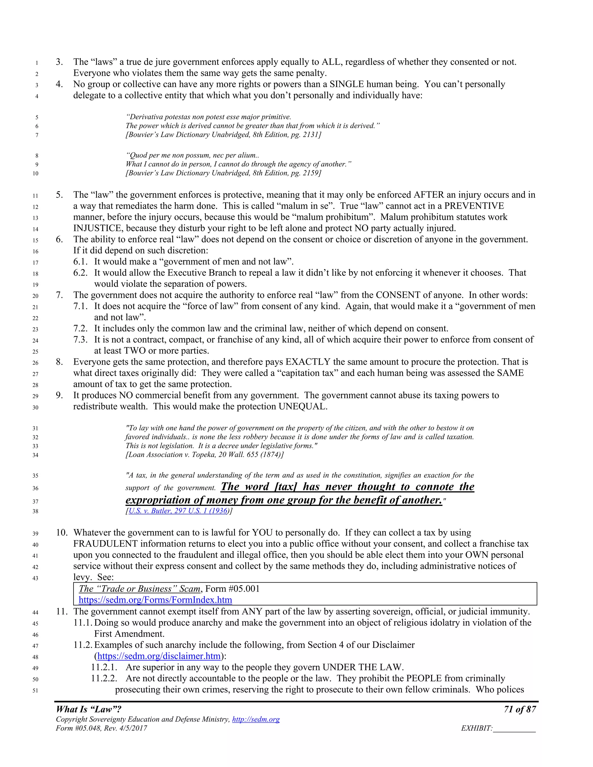 What Is “Law”? 71 of 87
Copyright Sovereignty Education and Defense Ministry, http://sedm.org
Form #05.048, Rev. 4/5/2017 EXHIBIT:___________
3. The “laws” a true de jure government enforces apply equally to ALL, regardless of whether they consented or not.1
Everyone who violates them the same way gets the same penalty.2
4. No group or collective can have any more rights or powers than a SINGLE human being. You can’t personally3
delegate to a collective entity that which what you don’t personally and individually have:4
“Derivativa potestas non potest esse major primitive.5
The power which is derived cannot be greater than that from which it is derived.”6
[Bouvier’s Law Dictionary Unabridged, 8th Edition, pg. 2131]7
“Quod per me non possum, nec per alium..8
What I cannot do in person, I cannot do through the agency of another.”9
[Bouvier’s Law Dictionary Unabridged, 8th Edition, pg. 2159]10
5. The “law” the government enforces is protective, meaning that it may only be enforced AFTER an injury occurs and in11
a way that remediates the harm done. This is called “malum in se”. True “law” cannot act in a PREVENTIVE12
manner, before the injury occurs, because this would be “malum prohibitum”. Malum prohibitum statutes work13
INJUSTICE, because they disturb your right to be left alone and protect NO party actually injured.14
6. The ability to enforce real “law” does not depend on the consent or choice or discretion of anyone in the government.15
If it did depend on such discretion:16
6.1. It would make a “government of men and not law”.17
6.2. It would allow the Executive Branch to repeal a law it didn’t like by not enforcing it whenever it chooses. That18
would violate the separation of powers.19
7. The government does not acquire the authority to enforce real “law” from the CONSENT of anyone. In other words:20
7.1. It does not acquire the “force of law” from consent of any kind. Again, that would make it a “government of men21
and not law”.22
7.2. It includes only the common law and the criminal law, neither of which depend on consent.23
7.3. It is not a contract, compact, or franchise of any kind, all of which acquire their power to enforce from consent of24
at least TWO or more parties.25
8. Everyone gets the same protection, and therefore pays EXACTLY the same amount to procure the protection. That is26
what direct taxes originally did: They were called a “capitation tax” and each human being was assessed the SAME27
amount of tax to get the same protection.28
9. It produces NO commercial benefit from any government. The government cannot abuse its taxing powers to29
redistribute wealth. This would make the protection UNEQUAL.30
"To lay with one hand the power of government on the property of the citizen, and with the other to bestow it on31
favored individuals.. is none the less robbery because it is done under the forms of law and is called taxation.32
This is not legislation. It is a decree under legislative forms."33
[Loan Association v. Topeka, 20 Wall. 655 (1874)]34
"A tax, in the general understanding of the term and as used in the constitution, signifies an exaction for the35
support of the government. The word [tax] has never thought to connote the36
expropriation of money from one group for the benefit of another."37
[U.S. v. Butler, 297 U.S. 1 (1936)]38
10. Whatever the government can to is lawful for YOU to personally do. If they can collect a tax by using39
FRAUDULENT information returns to elect you into a public office without your consent, and collect a franchise tax40
upon you connected to the fraudulent and illegal office, then you should be able elect them into your OWN personal41
service without their express consent and collect by the same methods they do, including administrative notices of42
levy. See:43
The “Trade or Business” Scam, Form #05.001
https://sedm.org/Forms/FormIndex.htm
11. The government cannot exempt itself from ANY part of the law by asserting sovereign, official, or judicial immunity.44
11.1. Doing so would produce anarchy and make the government into an object of religious idolatry in violation of the45
First Amendment.46
11.2. Examples of such anarchy include the following, from Section 4 of our Disclaimer47
(https://sedm.org/disclaimer.htm):48
11.2.1. Are superior in any way to the people they govern UNDER THE LAW.49
11.2.2. Are not directly accountable to the people or the law. They prohibit the PEOPLE from criminally50
prosecuting their own crimes, reserving the right to prosecute to their own fellow criminals. Who polices51
 