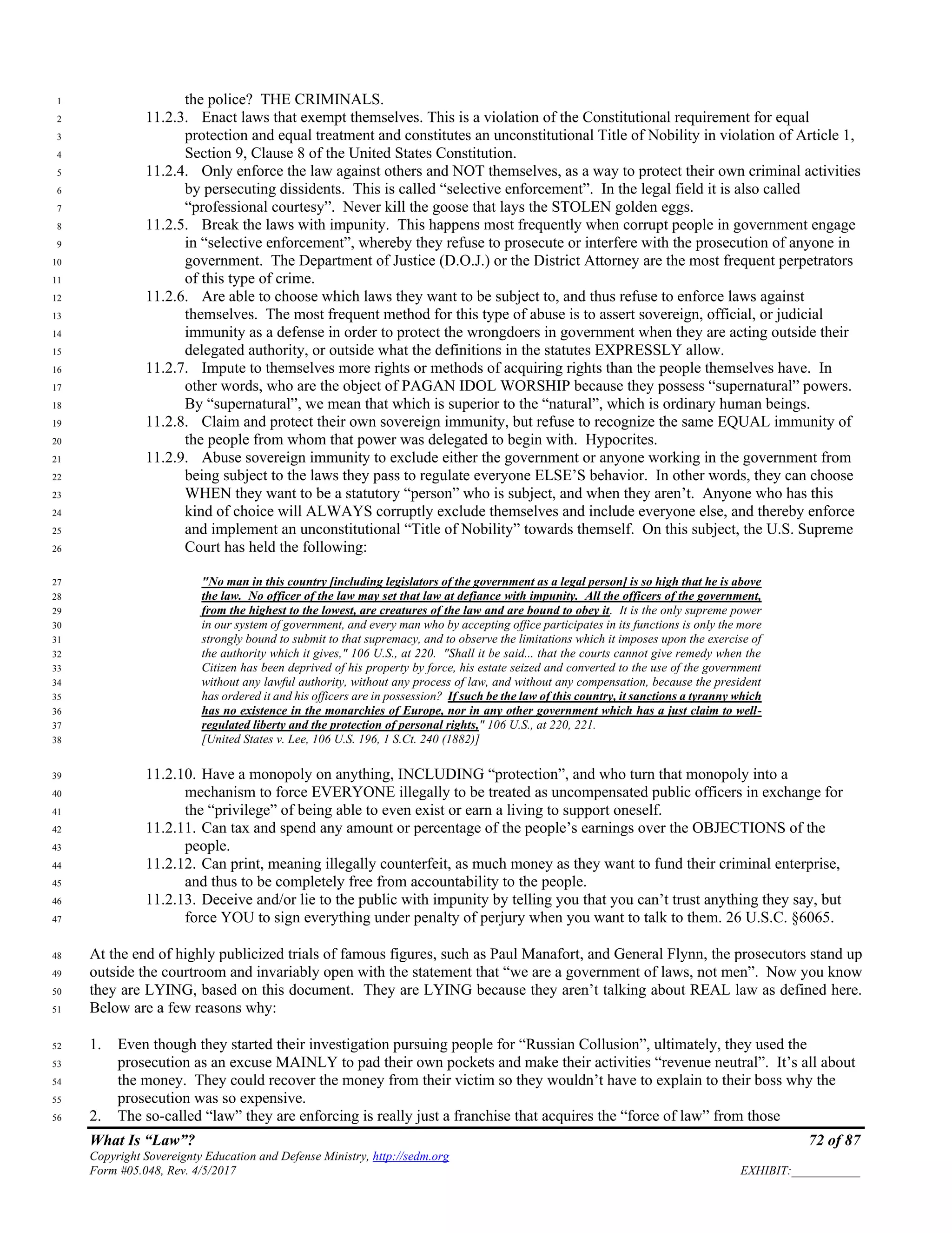 What Is “Law”? 72 of 87
Copyright Sovereignty Education and Defense Ministry, http://sedm.org
Form #05.048, Rev. 4/5/2017 EXHIBIT:___________
the police? THE CRIMINALS.1
11.2.3. Enact laws that exempt themselves. This is a violation of the Constitutional requirement for equal2
protection and equal treatment and constitutes an unconstitutional Title of Nobility in violation of Article 1,3
Section 9, Clause 8 of the United States Constitution.4
11.2.4. Only enforce the law against others and NOT themselves, as a way to protect their own criminal activities5
by persecuting dissidents. This is called “selective enforcement”. In the legal field it is also called6
“professional courtesy”. Never kill the goose that lays the STOLEN golden eggs.7
11.2.5. Break the laws with impunity. This happens most frequently when corrupt people in government engage8
in “selective enforcement”, whereby they refuse to prosecute or interfere with the prosecution of anyone in9
government. The Department of Justice (D.O.J.) or the District Attorney are the most frequent perpetrators10
of this type of crime.11
11.2.6. Are able to choose which laws they want to be subject to, and thus refuse to enforce laws against12
themselves. The most frequent method for this type of abuse is to assert sovereign, official, or judicial13
immunity as a defense in order to protect the wrongdoers in government when they are acting outside their14
delegated authority, or outside what the definitions in the statutes EXPRESSLY allow.15
11.2.7. Impute to themselves more rights or methods of acquiring rights than the people themselves have. In16
other words, who are the object of PAGAN IDOL WORSHIP because they possess “supernatural” powers.17
By “supernatural”, we mean that which is superior to the “natural”, which is ordinary human beings.18
11.2.8. Claim and protect their own sovereign immunity, but refuse to recognize the same EQUAL immunity of19
the people from whom that power was delegated to begin with. Hypocrites.20
11.2.9. Abuse sovereign immunity to exclude either the government or anyone working in the government from21
being subject to the laws they pass to regulate everyone ELSE’S behavior. In other words, they can choose22
WHEN they want to be a statutory “person” who is subject, and when they aren’t. Anyone who has this23
kind of choice will ALWAYS corruptly exclude themselves and include everyone else, and thereby enforce24
and implement an unconstitutional “Title of Nobility” towards themself. On this subject, the U.S. Supreme25
Court has held the following:26
"No man in this country [including legislators of the government as a legal person] is so high that he is above27
the law. No officer of the law may set that law at defiance with impunity. All the officers of the government,28
from the highest to the lowest, are creatures of the law and are bound to obey it. It is the only supreme power29
in our system of government, and every man who by accepting office participates in its functions is only the more30
strongly bound to submit to that supremacy, and to observe the limitations which it imposes upon the exercise of31
the authority which it gives," 106 U.S., at 220. "Shall it be said... that the courts cannot give remedy when the32
Citizen has been deprived of his property by force, his estate seized and converted to the use of the government33
without any lawful authority, without any process of law, and without any compensation, because the president34
has ordered it and his officers are in possession? If such be the law of this country, it sanctions a tyranny which35
has no existence in the monarchies of Europe, nor in any other government which has a just claim to well-36
regulated liberty and the protection of personal rights," 106 U.S., at 220, 221.37
[United States v. Lee, 106 U.S. 196, 1 S.Ct. 240 (1882)]38
11.2.10. Have a monopoly on anything, INCLUDING “protection”, and who turn that monopoly into a39
mechanism to force EVERYONE illegally to be treated as uncompensated public officers in exchange for40
the “privilege” of being able to even exist or earn a living to support oneself.41
11.2.11. Can tax and spend any amount or percentage of the people’s earnings over the OBJECTIONS of the42
people.43
11.2.12. Can print, meaning illegally counterfeit, as much money as they want to fund their criminal enterprise,44
and thus to be completely free from accountability to the people.45
11.2.13. Deceive and/or lie to the public with impunity by telling you that you can’t trust anything they say, but46
force YOU to sign everything under penalty of perjury when you want to talk to them. 26 U.S.C. §6065.47
At the end of highly publicized trials of famous figures, such as Paul Manafort, and General Flynn, the prosecutors stand up48
outside the courtroom and invariably open with the statement that “we are a government of laws, not men”. Now you know49
they are LYING, based on this document. They are LYING because they aren’t talking about REAL law as defined here.50
Below are a few reasons why:51
1. Even though they started their investigation pursuing people for “Russian Collusion”, ultimately, they used the52
prosecution as an excuse MAINLY to pad their own pockets and make their activities “revenue neutral”. It’s all about53
the money. They could recover the money from their victim so they wouldn’t have to explain to their boss why the54
prosecution was so expensive.55
2. The so-called “law” they are enforcing is really just a franchise that acquires the “force of law” from those56
 