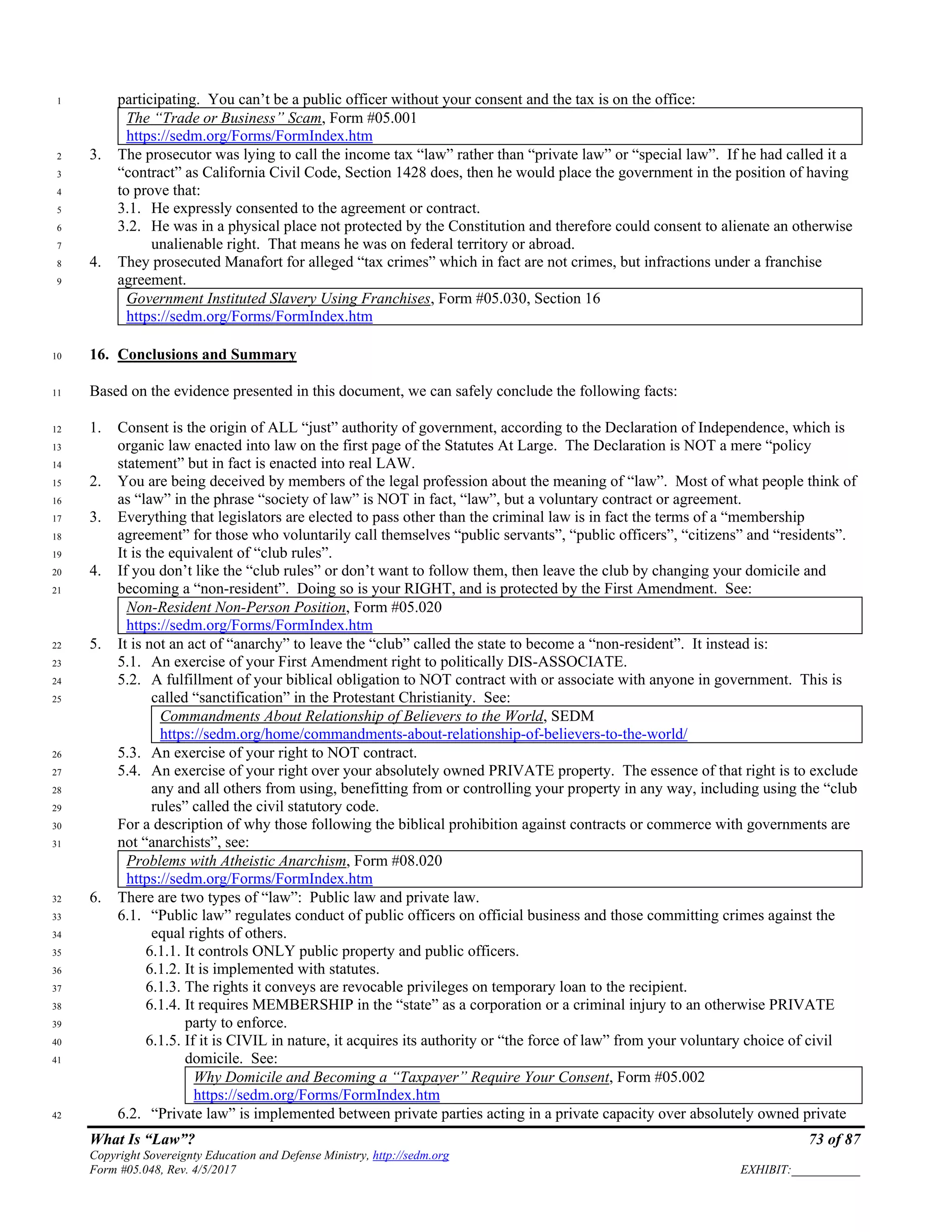 What Is “Law”? 73 of 87
Copyright Sovereignty Education and Defense Ministry, http://sedm.org
Form #05.048, Rev. 4/5/2017 EXHIBIT:___________
participating. You can’t be a public officer without your consent and the tax is on the office:1
The “Trade or Business” Scam, Form #05.001
https://sedm.org/Forms/FormIndex.htm
3. The prosecutor was lying to call the income tax “law” rather than “private law” or “special law”. If he had called it a2
“contract” as California Civil Code, Section 1428 does, then he would place the government in the position of having3
to prove that:4
3.1. He expressly consented to the agreement or contract.5
3.2. He was in a physical place not protected by the Constitution and therefore could consent to alienate an otherwise6
unalienable right. That means he was on federal territory or abroad.7
4. They prosecuted Manafort for alleged “tax crimes” which in fact are not crimes, but infractions under a franchise8
agreement.9
Government Instituted Slavery Using Franchises, Form #05.030, Section 16
https://sedm.org/Forms/FormIndex.htm
16. Conclusions and Summary10
Based on the evidence presented in this document, we can safely conclude the following facts:11
1. Consent is the origin of ALL “just” authority of government, according to the Declaration of Independence, which is12
organic law enacted into law on the first page of the Statutes At Large. The Declaration is NOT a mere “policy13
statement” but in fact is enacted into real LAW.14
2. You are being deceived by members of the legal profession about the meaning of “law”. Most of what people think of15
as “law” in the phrase “society of law” is NOT in fact, “law”, but a voluntary contract or agreement.16
3. Everything that legislators are elected to pass other than the criminal law is in fact the terms of a “membership17
agreement” for those who voluntarily call themselves “public servants”, “public officers”, “citizens” and “residents”.18
It is the equivalent of “club rules”.19
4. If you don’t like the “club rules” or don’t want to follow them, then leave the club by changing your domicile and20
becoming a “non-resident”. Doing so is your RIGHT, and is protected by the First Amendment. See:21
Non-Resident Non-Person Position, Form #05.020
https://sedm.org/Forms/FormIndex.htm
5. It is not an act of “anarchy” to leave the “club” called the state to become a “non-resident”. It instead is:22
5.1. An exercise of your First Amendment right to politically DIS-ASSOCIATE.23
5.2. A fulfillment of your biblical obligation to NOT contract with or associate with anyone in government. This is24
called “sanctification” in the Protestant Christianity. See:25
Commandments About Relationship of Believers to the World, SEDM
https://sedm.org/home/commandments-about-relationship-of-believers-to-the-world/
5.3. An exercise of your right to NOT contract.26
5.4. An exercise of your right over your absolutely owned PRIVATE property. The essence of that right is to exclude27
any and all others from using, benefitting from or controlling your property in any way, including using the “club28
rules” called the civil statutory code.29
For a description of why those following the biblical prohibition against contracts or commerce with governments are30
not “anarchists”, see:31
Problems with Atheistic Anarchism, Form #08.020
https://sedm.org/Forms/FormIndex.htm
6. There are two types of “law”: Public law and private law.32
6.1. “Public law” regulates conduct of public officers on official business and those committing crimes against the33
equal rights of others.34
6.1.1. It controls ONLY public property and public officers.35
6.1.2. It is implemented with statutes.36
6.1.3. The rights it conveys are revocable privileges on temporary loan to the recipient.37
6.1.4. It requires MEMBERSHIP in the “state” as a corporation or a criminal injury to an otherwise PRIVATE38
party to enforce.39
6.1.5. If it is CIVIL in nature, it acquires its authority or “the force of law” from your voluntary choice of civil40
domicile. See:41
Why Domicile and Becoming a “Taxpayer” Require Your Consent, Form #05.002
https://sedm.org/Forms/FormIndex.htm
6.2. “Private law” is implemented between private parties acting in a private capacity over absolutely owned private42
 
