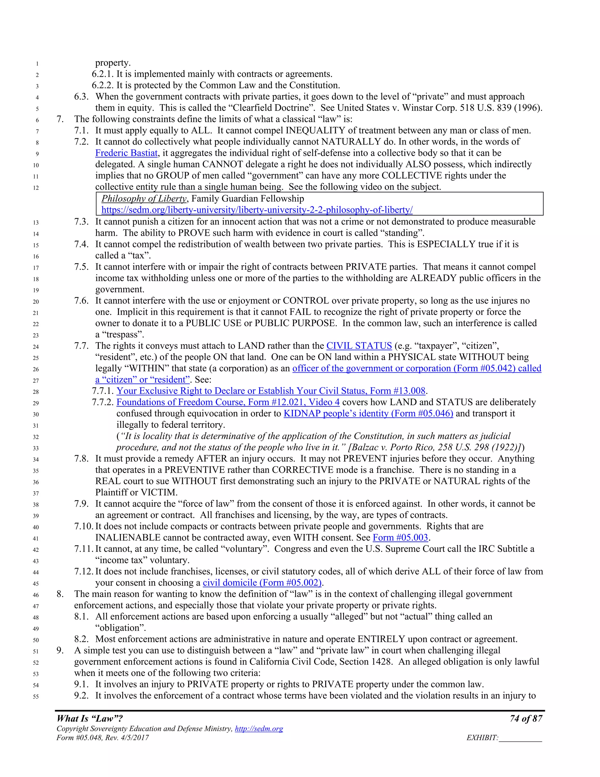 What Is “Law”? 74 of 87
Copyright Sovereignty Education and Defense Ministry, http://sedm.org
Form #05.048, Rev. 4/5/2017 EXHIBIT:___________
property.1
6.2.1. It is implemented mainly with contracts or agreements.2
6.2.2. It is protected by the Common Law and the Constitution.3
6.3. When the government contracts with private parties, it goes down to the level of “private” and must approach4
them in equity. This is called the “Clearfield Doctrine”. See United States v. Winstar Corp. 518 U.S. 839 (1996).5
7. The following constraints define the limits of what a classical “law” is:6
7.1. It must apply equally to ALL. It cannot compel INEQUALITY of treatment between any man or class of men.7
7.2. It cannot do collectively what people individually cannot NATURALLY do. In other words, in the words of8
Frederic Bastiat, it aggregates the individual right of self-defense into a collective body so that it can be9
delegated. A single human CANNOT delegate a right he does not individually ALSO possess, which indirectly10
implies that no GROUP of men called “government” can have any more COLLECTIVE rights under the11
collective entity rule than a single human being. See the following video on the subject.12
Philosophy of Liberty, Family Guardian Fellowship
https://sedm.org/liberty-university/liberty-university-2-2-philosophy-of-liberty/
7.3. It cannot punish a citizen for an innocent action that was not a crime or not demonstrated to produce measurable13
harm. The ability to PROVE such harm with evidence in court is called “standing”.14
7.4. It cannot compel the redistribution of wealth between two private parties. This is ESPECIALLY true if it is15
called a “tax”.16
7.5. It cannot interfere with or impair the right of contracts between PRIVATE parties. That means it cannot compel17
income tax withholding unless one or more of the parties to the withholding are ALREADY public officers in the18
government.19
7.6. It cannot interfere with the use or enjoyment or CONTROL over private property, so long as the use injures no20
one. Implicit in this requirement is that it cannot FAIL to recognize the right of private property or force the21
owner to donate it to a PUBLIC USE or PUBLIC PURPOSE. In the common law, such an interference is called22
a “trespass”.23
7.7. The rights it conveys must attach to LAND rather than the CIVIL STATUS (e.g. “taxpayer”, “citizen”,24
“resident”, etc.) of the people ON that land. One can be ON land within a PHYSICAL state WITHOUT being25
legally “WITHIN” that state (a corporation) as an officer of the government or corporation (Form #05.042) called26
a “citizen” or “resident”. See:27
7.7.1. Your Exclusive Right to Declare or Establish Your Civil Status, Form #13.008.28
7.7.2. Foundations of Freedom Course, Form #12.021, Video 4 covers how LAND and STATUS are deliberately29
confused through equivocation in order to KIDNAP people’s identity (Form #05.046) and transport it30
illegally to federal territory.31
(“It is locality that is determinative of the application of the Constitution, in such matters as judicial32
procedure, and not the status of the people who live in it.” [Balzac v. Porto Rico, 258 U.S. 298 (1922)])33
7.8. It must provide a remedy AFTER an injury occurs. It may not PREVENT injuries before they occur. Anything34
that operates in a PREVENTIVE rather than CORRECTIVE mode is a franchise. There is no standing in a35
REAL court to sue WITHOUT first demonstrating such an injury to the PRIVATE or NATURAL rights of the36
Plaintiff or VICTIM.37
7.9. It cannot acquire the “force of law” from the consent of those it is enforced against. In other words, it cannot be38
an agreement or contract. All franchises and licensing, by the way, are types of contracts.39
7.10. It does not include compacts or contracts between private people and governments. Rights that are40
INALIENABLE cannot be contracted away, even WITH consent. See Form #05.003.41
7.11. It cannot, at any time, be called “voluntary”. Congress and even the U.S. Supreme Court call the IRC Subtitle a42
“income tax” voluntary.43
7.12. It does not include franchises, licenses, or civil statutory codes, all of which derive ALL of their force of law from44
your consent in choosing a civil domicile (Form #05.002).45
8. The main reason for wanting to know the definition of “law” is in the context of challenging illegal government46
enforcement actions, and especially those that violate your private property or private rights.47
8.1. All enforcement actions are based upon enforcing a usually “alleged” but not “actual” thing called an48
“obligation”.49
8.2. Most enforcement actions are administrative in nature and operate ENTIRELY upon contract or agreement.50
9. A simple test you can use to distinguish between a “law” and “private law” in court when challenging illegal51
government enforcement actions is found in California Civil Code, Section 1428. An alleged obligation is only lawful52
when it meets one of the following two criteria:53
9.1. It involves an injury to PRIVATE property or rights to PRIVATE property under the common law.54
9.2. It involves the enforcement of a contract whose terms have been violated and the violation results in an injury to55
 