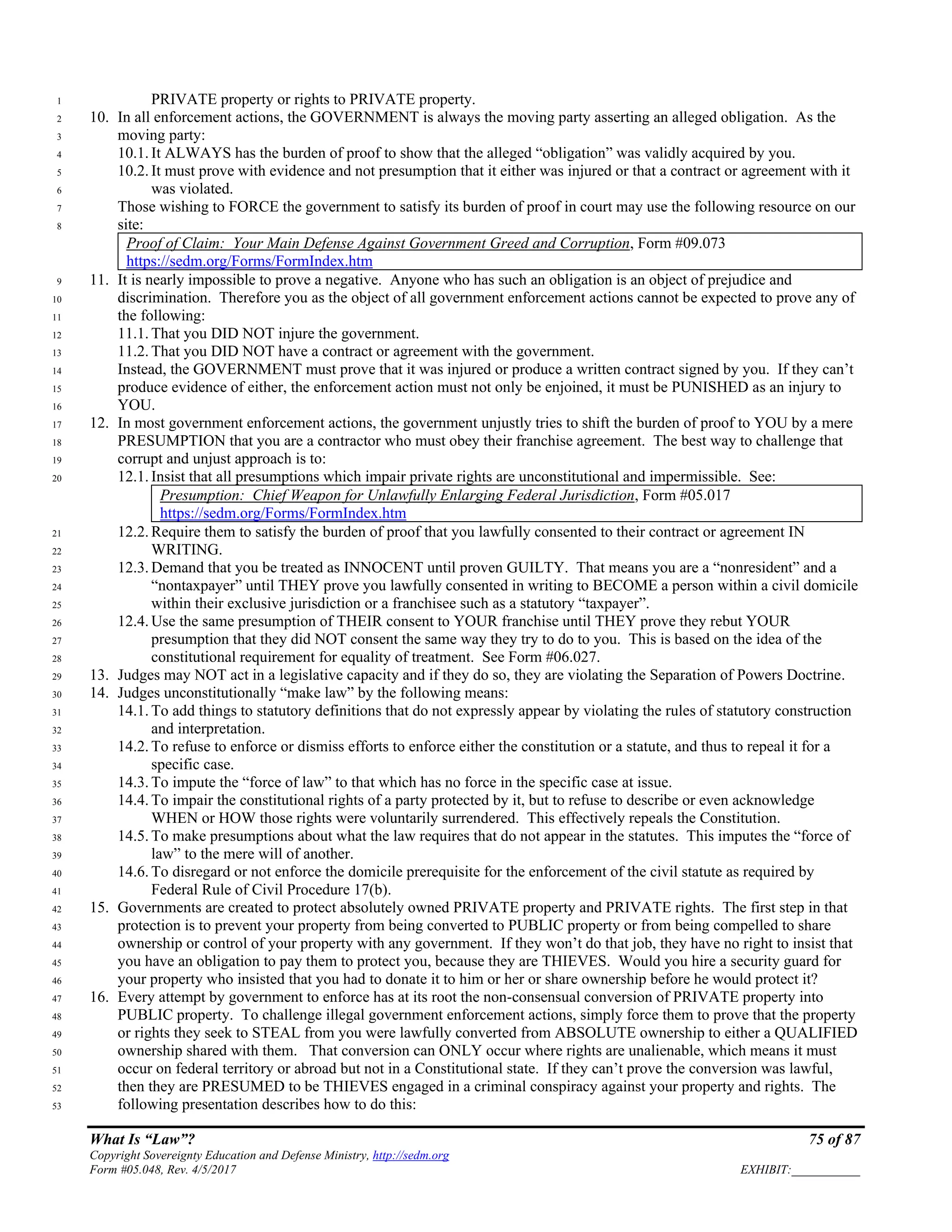 What Is “Law”? 75 of 87
Copyright Sovereignty Education and Defense Ministry, http://sedm.org
Form #05.048, Rev. 4/5/2017 EXHIBIT:___________
PRIVATE property or rights to PRIVATE property.1
10. In all enforcement actions, the GOVERNMENT is always the moving party asserting an alleged obligation. As the2
moving party:3
10.1. It ALWAYS has the burden of proof to show that the alleged “obligation” was validly acquired by you.4
10.2. It must prove with evidence and not presumption that it either was injured or that a contract or agreement with it5
was violated.6
Those wishing to FORCE the government to satisfy its burden of proof in court may use the following resource on our7
site:8
Proof of Claim: Your Main Defense Against Government Greed and Corruption, Form #09.073
https://sedm.org/Forms/FormIndex.htm
11. It is nearly impossible to prove a negative. Anyone who has such an obligation is an object of prejudice and9
discrimination. Therefore you as the object of all government enforcement actions cannot be expected to prove any of10
the following:11
11.1. That you DID NOT injure the government.12
11.2. That you DID NOT have a contract or agreement with the government.13
Instead, the GOVERNMENT must prove that it was injured or produce a written contract signed by you. If they can’t14
produce evidence of either, the enforcement action must not only be enjoined, it must be PUNISHED as an injury to15
YOU.16
12. In most government enforcement actions, the government unjustly tries to shift the burden of proof to YOU by a mere17
PRESUMPTION that you are a contractor who must obey their franchise agreement. The best way to challenge that18
corrupt and unjust approach is to:19
12.1. Insist that all presumptions which impair private rights are unconstitutional and impermissible. See:20
Presumption: Chief Weapon for Unlawfully Enlarging Federal Jurisdiction, Form #05.017
https://sedm.org/Forms/FormIndex.htm
12.2. Require them to satisfy the burden of proof that you lawfully consented to their contract or agreement IN21
WRITING.22
12.3. Demand that you be treated as INNOCENT until proven GUILTY. That means you are a “nonresident” and a23
“nontaxpayer” until THEY prove you lawfully consented in writing to BECOME a person within a civil domicile24
within their exclusive jurisdiction or a franchisee such as a statutory “taxpayer”.25
12.4. Use the same presumption of THEIR consent to YOUR franchise until THEY prove they rebut YOUR26
presumption that they did NOT consent the same way they try to do to you. This is based on the idea of the27
constitutional requirement for equality of treatment. See Form #06.027.28
13. Judges may NOT act in a legislative capacity and if they do so, they are violating the Separation of Powers Doctrine.29
14. Judges unconstitutionally “make law” by the following means:30
14.1. To add things to statutory definitions that do not expressly appear by violating the rules of statutory construction31
and interpretation.32
14.2. To refuse to enforce or dismiss efforts to enforce either the constitution or a statute, and thus to repeal it for a33
specific case.34
14.3. To impute the “force of law” to that which has no force in the specific case at issue.35
14.4. To impair the constitutional rights of a party protected by it, but to refuse to describe or even acknowledge36
WHEN or HOW those rights were voluntarily surrendered. This effectively repeals the Constitution.37
14.5. To make presumptions about what the law requires that do not appear in the statutes. This imputes the “force of38
law” to the mere will of another.39
14.6. To disregard or not enforce the domicile prerequisite for the enforcement of the civil statute as required by40
Federal Rule of Civil Procedure 17(b).41
15. Governments are created to protect absolutely owned PRIVATE property and PRIVATE rights. The first step in that42
protection is to prevent your property from being converted to PUBLIC property or from being compelled to share43
ownership or control of your property with any government. If they won’t do that job, they have no right to insist that44
you have an obligation to pay them to protect you, because they are THIEVES. Would you hire a security guard for45
your property who insisted that you had to donate it to him or her or share ownership before he would protect it?46
16. Every attempt by government to enforce has at its root the non-consensual conversion of PRIVATE property into47
PUBLIC property. To challenge illegal government enforcement actions, simply force them to prove that the property48
or rights they seek to STEAL from you were lawfully converted from ABSOLUTE ownership to either a QUALIFIED49
ownership shared with them. That conversion can ONLY occur where rights are unalienable, which means it must50
occur on federal territory or abroad but not in a Constitutional state. If they can’t prove the conversion was lawful,51
then they are PRESUMED to be THIEVES engaged in a criminal conspiracy against your property and rights. The52
following presentation describes how to do this:53
 