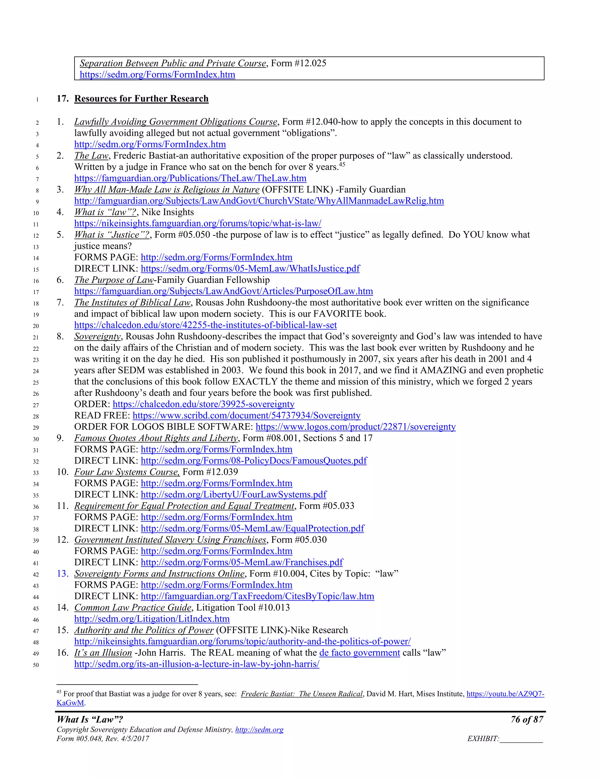 What Is “Law”? 76 of 87
Copyright Sovereignty Education and Defense Ministry, http://sedm.org
Form #05.048, Rev. 4/5/2017 EXHIBIT:___________
Separation Between Public and Private Course, Form #12.025
https://sedm.org/Forms/FormIndex.htm
17. Resources for Further Research1
1. Lawfully Avoiding Government Obligations Course, Form #12.040-how to apply the concepts in this document to2
lawfully avoiding alleged but not actual government “obligations”.3
http://sedm.org/Forms/FormIndex.htm4
2. The Law, Frederic Bastiat-an authoritative exposition of the proper purposes of “law” as classically understood.5
Written by a judge in France who sat on the bench for over 8 years.45
6
https://famguardian.org/Publications/TheLaw/TheLaw.htm7
3. Why All Man-Made Law is Religious in Nature (OFFSITE LINK) -Family Guardian8
http://famguardian.org/Subjects/LawAndGovt/ChurchVState/WhyAllManmadeLawRelig.htm9
4. What is “law”?, Nike Insights10
https://nikeinsights.famguardian.org/forums/topic/what-is-law/11
5. What is “Justice”?, Form #05.050 -the purpose of law is to effect “justice” as legally defined. Do YOU know what12
justice means?13
FORMS PAGE: http://sedm.org/Forms/FormIndex.htm14
DIRECT LINK: https://sedm.org/Forms/05-MemLaw/WhatIsJustice.pdf15
6. The Purpose of Law-Family Guardian Fellowship16
https://famguardian.org/Subjects/LawAndGovt/Articles/PurposeOfLaw.htm17
7. The Institutes of Biblical Law, Rousas John Rushdoony-the most authoritative book ever written on the significance18
and impact of biblical law upon modern society. This is our FAVORITE book.19
https://chalcedon.edu/store/42255-the-institutes-of-biblical-law-set20
8. Sovereignty, Rousas John Rushdoony-describes the impact that God’s sovereignty and God’s law was intended to have21
on the daily affairs of the Christian and of modern society. This was the last book ever written by Rushdoony and he22
was writing it on the day he died. His son published it posthumously in 2007, six years after his death in 2001 and 423
years after SEDM was established in 2003. We found this book in 2017, and we find it AMAZING and even prophetic24
that the conclusions of this book follow EXACTLY the theme and mission of this ministry, which we forged 2 years25
after Rushdoony’s death and four years before the book was first published.26
ORDER: https://chalcedon.edu/store/39925-sovereignty27
READ FREE: https://www.scribd.com/document/54737934/Sovereignty28
ORDER FOR LOGOS BIBLE SOFTWARE: https://www.logos.com/product/22871/sovereignty29
9. Famous Quotes About Rights and Liberty, Form #08.001, Sections 5 and 1730
FORMS PAGE: http://sedm.org/Forms/FormIndex.htm31
DIRECT LINK: http://sedm.org/Forms/08-PolicyDocs/FamousQuotes.pdf32
10. Four Law Systems Course, Form #12.03933
FORMS PAGE: http://sedm.org/Forms/FormIndex.htm34
DIRECT LINK: http://sedm.org/LibertyU/FourLawSystems.pdf35
11. Requirement for Equal Protection and Equal Treatment, Form #05.03336
FORMS PAGE: http://sedm.org/Forms/FormIndex.htm37
DIRECT LINK: http://sedm.org/Forms/05-MemLaw/EqualProtection.pdf38
12. Government Instituted Slavery Using Franchises, Form #05.03039
FORMS PAGE: http://sedm.org/Forms/FormIndex.htm40
DIRECT LINK: http://sedm.org/Forms/05-MemLaw/Franchises.pdf41
13. Sovereignty Forms and Instructions Online, Form #10.004, Cites by Topic: “law”42
FORMS PAGE: http://sedm.org/Forms/FormIndex.htm43
DIRECT LINK: http://famguardian.org/TaxFreedom/CitesByTopic/law.htm44
14. Common Law Practice Guide, Litigation Tool #10.01345
http://sedm.org/Litigation/LitIndex.htm46
15. Authority and the Politics of Power (OFFSITE LINK)-Nike Research47
http://nikeinsights.famguardian.org/forums/topic/authority-and-the-politics-of-power/48
16. It’s an Illusion -John Harris. The REAL meaning of what the de facto government calls “law”49
http://sedm.org/its-an-illusion-a-lecture-in-law-by-john-harris/50
45
For proof that Bastiat was a judge for over 8 years, see: Frederic Bastiat: The Unseen Radical, David M. Hart, Mises Institute, https://youtu.be/AZ9Q7-
KaGwM.
 