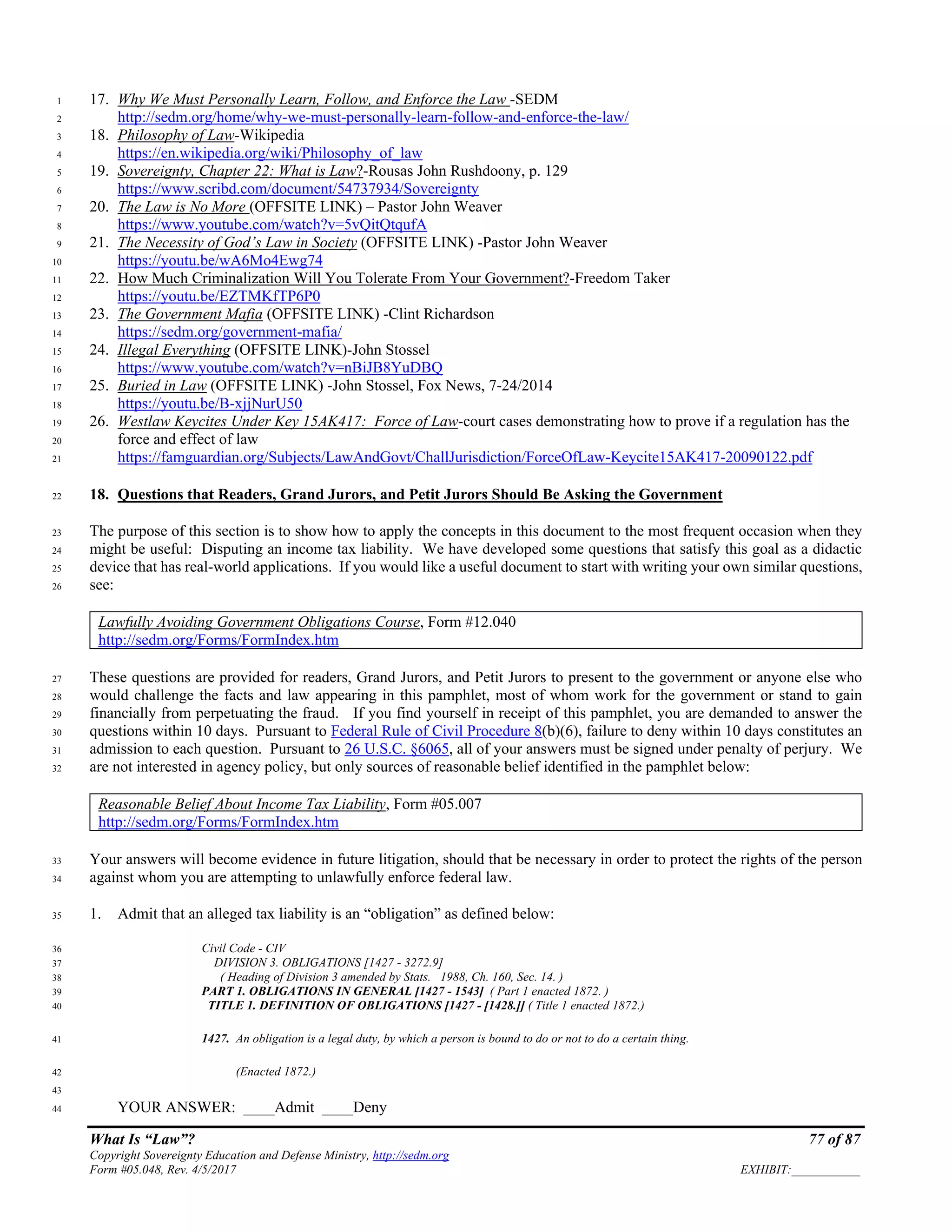 What Is “Law”? 77 of 87
Copyright Sovereignty Education and Defense Ministry, http://sedm.org
Form #05.048, Rev. 4/5/2017 EXHIBIT:___________
17. Why We Must Personally Learn, Follow, and Enforce the Law -SEDM1
http://sedm.org/home/why-we-must-personally-learn-follow-and-enforce-the-law/2
18. Philosophy of Law-Wikipedia3
https://en.wikipedia.org/wiki/Philosophy_of_law4
19. Sovereignty, Chapter 22: What is Law?-Rousas John Rushdoony, p. 1295
https://www.scribd.com/document/54737934/Sovereignty6
20. The Law is No More (OFFSITE LINK) – Pastor John Weaver7
https://www.youtube.com/watch?v=5vQitQtqufA8
21. The Necessity of God’s Law in Society (OFFSITE LINK) -Pastor John Weaver9
https://youtu.be/wA6Mo4Ewg7410
22. How Much Criminalization Will You Tolerate From Your Government?-Freedom Taker11
https://youtu.be/EZTMKfTP6P012
23. The Government Mafia (OFFSITE LINK) -Clint Richardson13
https://sedm.org/government-mafia/14
24. Illegal Everything (OFFSITE LINK)-John Stossel15
https://www.youtube.com/watch?v=nBiJB8YuDBQ16
25. Buried in Law (OFFSITE LINK) -John Stossel, Fox News, 7-24/201417
https://youtu.be/B-xjjNurU5018
26. Westlaw Keycites Under Key 15AK417: Force of Law-court cases demonstrating how to prove if a regulation has the19
force and effect of law20
https://famguardian.org/Subjects/LawAndGovt/ChallJurisdiction/ForceOfLaw-Keycite15AK417-20090122.pdf21
18. Questions that Readers, Grand Jurors, and Petit Jurors Should Be Asking the Government22
The purpose of this section is to show how to apply the concepts in this document to the most frequent occasion when they23
might be useful: Disputing an income tax liability. We have developed some questions that satisfy this goal as a didactic24
device that has real-world applications. If you would like a useful document to start with writing your own similar questions,25
see:26
Lawfully Avoiding Government Obligations Course, Form #12.040
http://sedm.org/Forms/FormIndex.htm
These questions are provided for readers, Grand Jurors, and Petit Jurors to present to the government or anyone else who27
would challenge the facts and law appearing in this pamphlet, most of whom work for the government or stand to gain28
financially from perpetuating the fraud. If you find yourself in receipt of this pamphlet, you are demanded to answer the29
questions within 10 days. Pursuant to Federal Rule of Civil Procedure 8(b)(6), failure to deny within 10 days constitutes an30
admission to each question. Pursuant to 26 U.S.C. §6065, all of your answers must be signed under penalty of perjury. We31
are not interested in agency policy, but only sources of reasonable belief identified in the pamphlet below:32
Reasonable Belief About Income Tax Liability, Form #05.007
http://sedm.org/Forms/FormIndex.htm
Your answers will become evidence in future litigation, should that be necessary in order to protect the rights of the person33
against whom you are attempting to unlawfully enforce federal law.34
1. Admit that an alleged tax liability is an “obligation” as defined below:35
Civil Code - CIV36
DIVISION 3. OBLIGATIONS [1427 - 3272.9]37
( Heading of Division 3 amended by Stats. 1988, Ch. 160, Sec. 14. )38
PART 1. OBLIGATIONS IN GENERAL [1427 - 1543] ( Part 1 enacted 1872. )39
TITLE 1. DEFINITION OF OBLIGATIONS [1427 - [1428.]] ( Title 1 enacted 1872.)40
1427. An obligation is a legal duty, by which a person is bound to do or not to do a certain thing.41
(Enacted 1872.)42
43
YOUR ANSWER: ____Admit ____Deny44
 