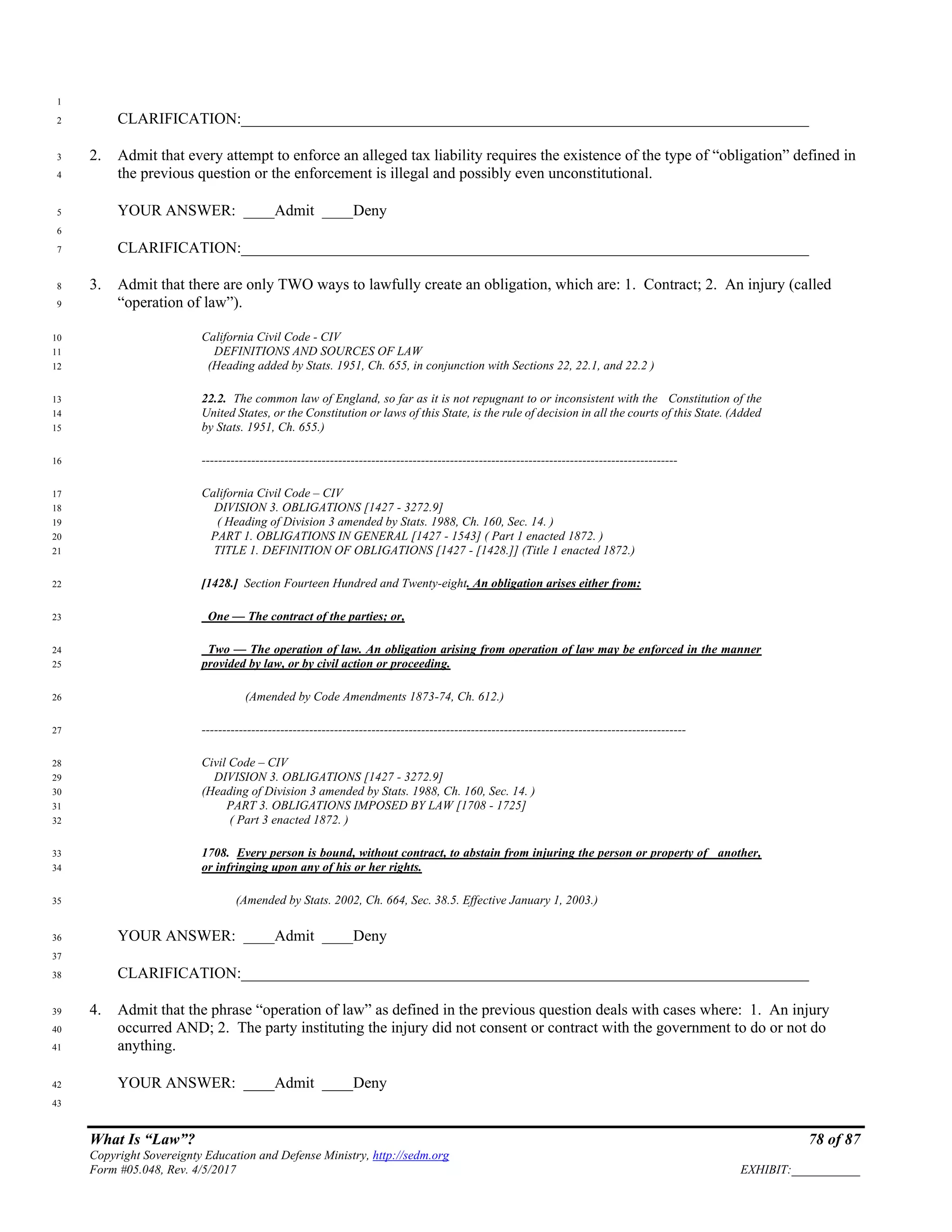 What Is “Law”? 78 of 87
Copyright Sovereignty Education and Defense Ministry, http://sedm.org
Form #05.048, Rev. 4/5/2017 EXHIBIT:___________
1
CLARIFICATION:_________________________________________________________________________2
2. Admit that every attempt to enforce an alleged tax liability requires the existence of the type of “obligation” defined in3
the previous question or the enforcement is illegal and possibly even unconstitutional.4
YOUR ANSWER: ____Admit ____Deny5
6
CLARIFICATION:_________________________________________________________________________7
3. Admit that there are only TWO ways to lawfully create an obligation, which are: 1. Contract; 2. An injury (called8
“operation of law”).9
California Civil Code - CIV10
DEFINITIONS AND SOURCES OF LAW11
(Heading added by Stats. 1951, Ch. 655, in conjunction with Sections 22, 22.1, and 22.2 )12
22.2. The common law of England, so far as it is not repugnant to or inconsistent with the Constitution of the13
United States, or the Constitution or laws of this State, is the rule of decision in all the courts of this State. (Added14
by Stats. 1951, Ch. 655.)15
-------------------------------------------------------------------------------------------------------------------16
California Civil Code – CIV17
DIVISION 3. OBLIGATIONS [1427 - 3272.9]18
( Heading of Division 3 amended by Stats. 1988, Ch. 160, Sec. 14. )19
PART 1. OBLIGATIONS IN GENERAL [1427 - 1543] ( Part 1 enacted 1872. )20
TITLE 1. DEFINITION OF OBLIGATIONS [1427 - [1428.]] (Title 1 enacted 1872.)21
[1428.] Section Fourteen Hundred and Twenty-eight. An obligation arises either from:22
One — The contract of the parties; or,23
Two — The operation of law. An obligation arising from operation of law may be enforced in the manner24
provided by law, or by civil action or proceeding.25
(Amended by Code Amendments 1873-74, Ch. 612.)26
---------------------------------------------------------------------------------------------------------------------27
Civil Code – CIV28
DIVISION 3. OBLIGATIONS [1427 - 3272.9]29
(Heading of Division 3 amended by Stats. 1988, Ch. 160, Sec. 14. )30
PART 3. OBLIGATIONS IMPOSED BY LAW [1708 - 1725]31
( Part 3 enacted 1872. )32
1708. Every person is bound, without contract, to abstain from injuring the person or property of another,33
or infringing upon any of his or her rights.34
(Amended by Stats. 2002, Ch. 664, Sec. 38.5. Effective January 1, 2003.)35
YOUR ANSWER: ____Admit ____Deny36
37
CLARIFICATION:_________________________________________________________________________38
4. Admit that the phrase “operation of law” as defined in the previous question deals with cases where: 1. An injury39
occurred AND; 2. The party instituting the injury did not consent or contract with the government to do or not do40
anything.41
YOUR ANSWER: ____Admit ____Deny42
43
 