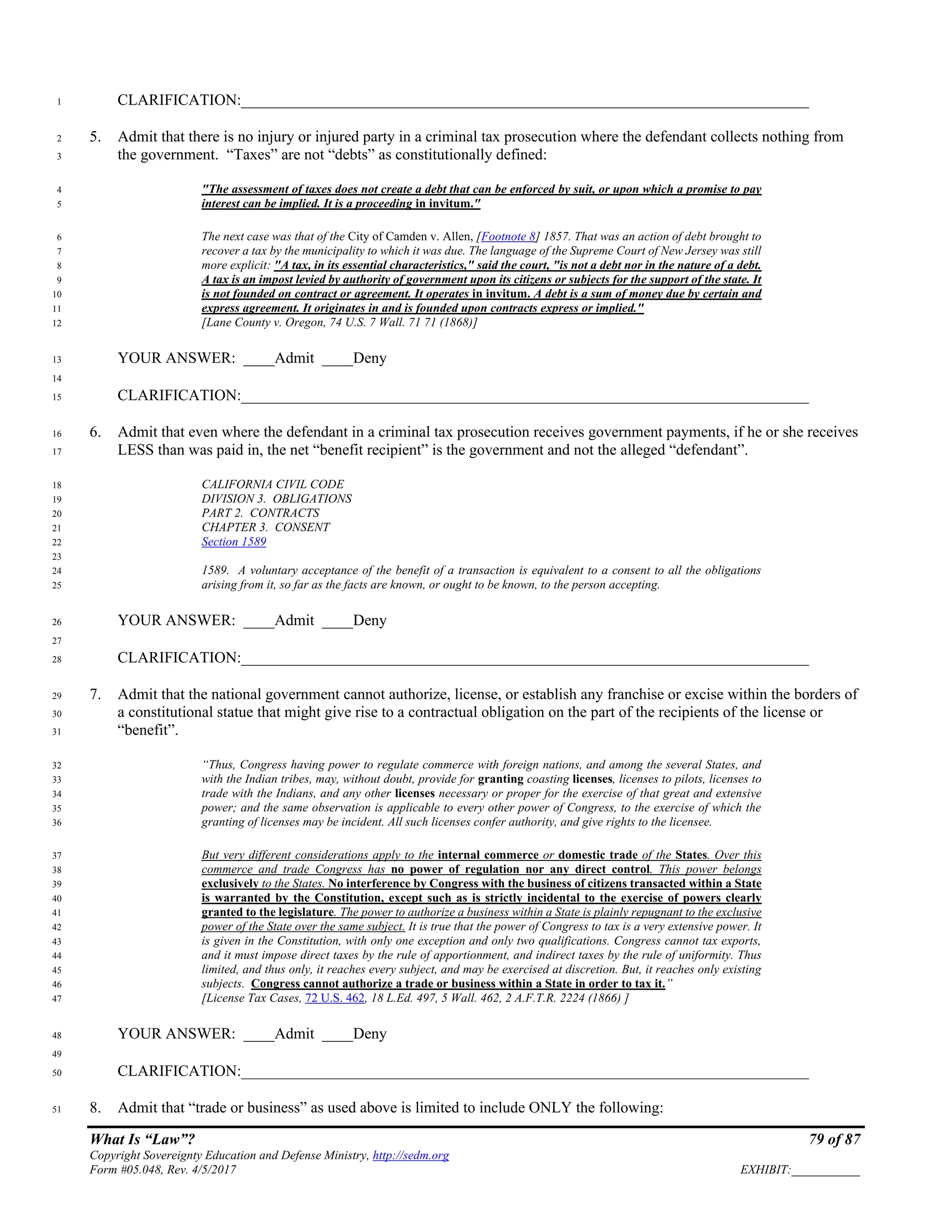 What Is “Law”? 79 of 87
Copyright Sovereignty Education and Defense Ministry, http://sedm.org
Form #05.048, Rev. 4/5/2017 EXHIBIT:___________
CLARIFICATION:_________________________________________________________________________1
5. Admit that there is no injury or injured party in a criminal tax prosecution where the defendant collects nothing from2
the government. “Taxes” are not “debts” as constitutionally defined:3
"The assessment of taxes does not create a debt that can be enforced by suit, or upon which a promise to pay4
interest can be implied. It is a proceeding in invitum."5
The next case was that of the City of Camden v. Allen, [Footnote 8] 1857. That was an action of debt brought to6
recover a tax by the municipality to which it was due. The language of the Supreme Court of New Jersey was still7
more explicit: "A tax, in its essential characteristics," said the court, "is not a debt nor in the nature of a debt.8
A tax is an impost levied by authority of government upon its citizens or subjects for the support of the state. It9
is not founded on contract or agreement. It operates in invitum. A debt is a sum of money due by certain and10
express agreement. It originates in and is founded upon contracts express or implied."11
[Lane County v. Oregon, 74 U.S. 7 Wall. 71 71 (1868)]12
YOUR ANSWER: ____Admit ____Deny13
14
CLARIFICATION:_________________________________________________________________________15
6. Admit that even where the defendant in a criminal tax prosecution receives government payments, if he or she receives16
LESS than was paid in, the net “benefit recipient” is the government and not the alleged “defendant”.17
CALIFORNIA CIVIL CODE18
DIVISION 3. OBLIGATIONS19
PART 2. CONTRACTS20
CHAPTER 3. CONSENT21
Section 158922
23
1589. A voluntary acceptance of the benefit of a transaction is equivalent to a consent to all the obligations24
arising from it, so far as the facts are known, or ought to be known, to the person accepting.25
YOUR ANSWER: ____Admit ____Deny26
27
CLARIFICATION:_________________________________________________________________________28
7. Admit that the national government cannot authorize, license, or establish any franchise or excise within the borders of29
a constitutional statue that might give rise to a contractual obligation on the part of the recipients of the license or30
“benefit”.31
“Thus, Congress having power to regulate commerce with foreign nations, and among the several States, and32
with the Indian tribes, may, without doubt, provide for granting coasting licenses, licenses to pilots, licenses to33
trade with the Indians, and any other licenses necessary or proper for the exercise of that great and extensive34
power; and the same observation is applicable to every other power of Congress, to the exercise of which the35
granting of licenses may be incident. All such licenses confer authority, and give rights to the licensee.36
But very different considerations apply to the internal commerce or domestic trade of the States. Over this37
commerce and trade Congress has no power of regulation nor any direct control. This power belongs38
exclusively to the States. No interference by Congress with the business of citizens transacted within a State39
is warranted by the Constitution, except such as is strictly incidental to the exercise of powers clearly40
granted to the legislature. The power to authorize a business within a State is plainly repugnant to the exclusive41
power of the State over the same subject. It is true that the power of Congress to tax is a very extensive power. It42
is given in the Constitution, with only one exception and only two qualifications. Congress cannot tax exports,43
and it must impose direct taxes by the rule of apportionment, and indirect taxes by the rule of uniformity. Thus44
limited, and thus only, it reaches every subject, and may be exercised at discretion. But, it reaches only existing45
subjects. Congress cannot authorize a trade or business within a State in order to tax it.”46
[License Tax Cases, 72 U.S. 462, 18 L.Ed. 497, 5 Wall. 462, 2 A.F.T.R. 2224 (1866) ]47
YOUR ANSWER: ____Admit ____Deny48
49
CLARIFICATION:_________________________________________________________________________50
8. Admit that “trade or business” as used above is limited to include ONLY the following:51
 