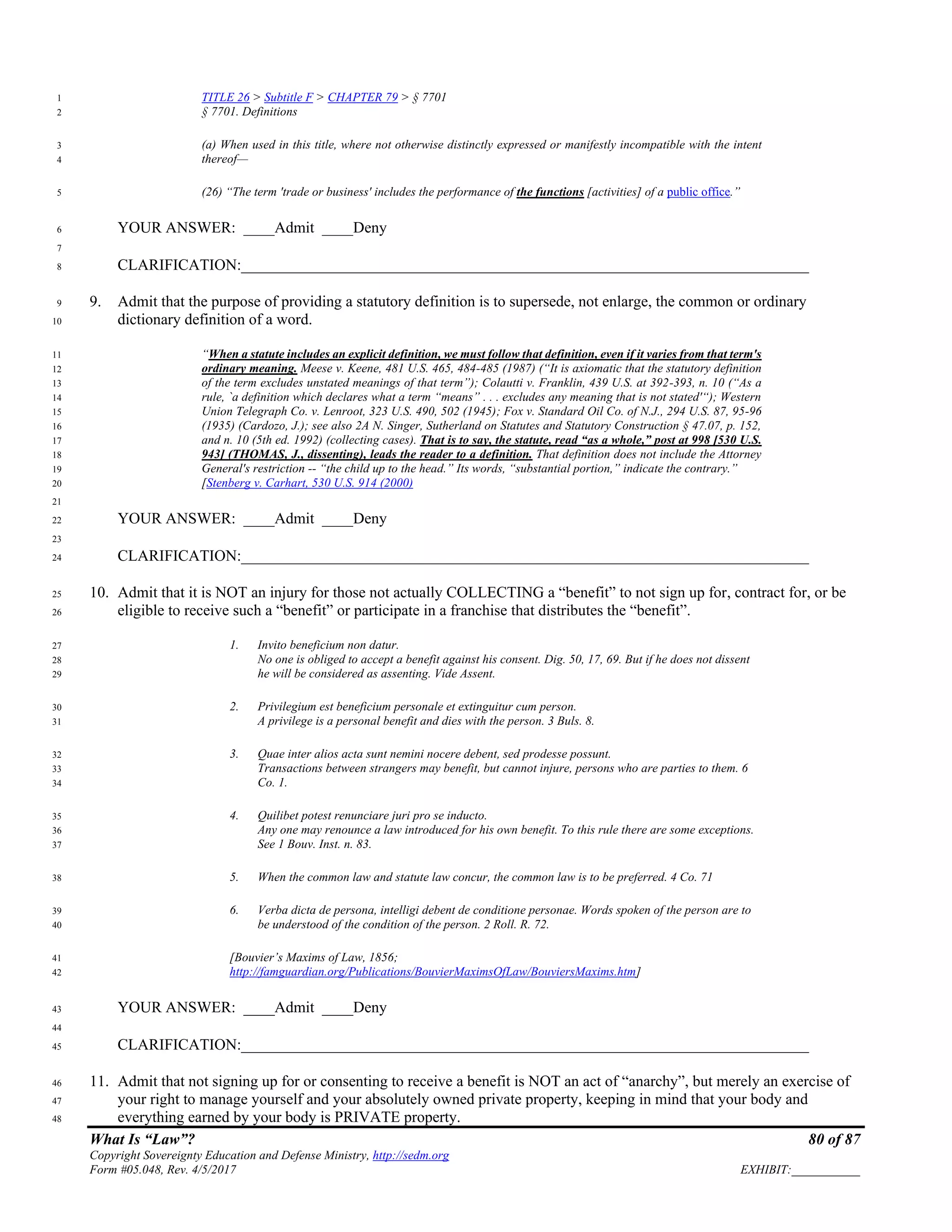 What Is “Law”? 80 of 87
Copyright Sovereignty Education and Defense Ministry, http://sedm.org
Form #05.048, Rev. 4/5/2017 EXHIBIT:___________
TITLE 26 > Subtitle F > CHAPTER 79 > § 77011
§ 7701. Definitions2
(a) When used in this title, where not otherwise distinctly expressed or manifestly incompatible with the intent3
thereof—4
(26) “The term 'trade or business' includes the performance of the functions [activities] of a public office.”5
YOUR ANSWER: ____Admit ____Deny6
7
CLARIFICATION:_________________________________________________________________________8
9. Admit that the purpose of providing a statutory definition is to supersede, not enlarge, the common or ordinary9
dictionary definition of a word.10
“When a statute includes an explicit definition, we must follow that definition, even if it varies from that term's11
ordinary meaning. Meese v. Keene, 481 U.S. 465, 484-485 (1987) (“It is axiomatic that the statutory definition12
of the term excludes unstated meanings of that term”); Colautti v. Franklin, 439 U.S. at 392-393, n. 10 (“As a13
rule, `a definition which declares what a term “means” . . . excludes any meaning that is not stated'“); Western14
Union Telegraph Co. v. Lenroot, 323 U.S. 490, 502 (1945); Fox v. Standard Oil Co. of N.J., 294 U.S. 87, 95-9615
(1935) (Cardozo, J.); see also 2A N. Singer, Sutherland on Statutes and Statutory Construction § 47.07, p. 152,16
and n. 10 (5th ed. 1992) (collecting cases). That is to say, the statute, read “as a whole,” post at 998 [530 U.S.17
943] (THOMAS, J., dissenting), leads the reader to a definition. That definition does not include the Attorney18
General's restriction -- “the child up to the head.” Its words, “substantial portion,” indicate the contrary.”19
[Stenberg v. Carhart, 530 U.S. 914 (2000)20
21
YOUR ANSWER: ____Admit ____Deny22
23
CLARIFICATION:_________________________________________________________________________24
10. Admit that it is NOT an injury for those not actually COLLECTING a “benefit” to not sign up for, contract for, or be25
eligible to receive such a “benefit” or participate in a franchise that distributes the “benefit”.26
1. Invito beneficium non datur.27
No one is obliged to accept a benefit against his consent. Dig. 50, 17, 69. But if he does not dissent28
he will be considered as assenting. Vide Assent.29
2. Privilegium est beneficium personale et extinguitur cum person.30
A privilege is a personal benefit and dies with the person. 3 Buls. 8.31
3. Quae inter alios acta sunt nemini nocere debent, sed prodesse possunt.32
Transactions between strangers may benefit, but cannot injure, persons who are parties to them. 633
Co. 1.34
4. Quilibet potest renunciare juri pro se inducto.35
Any one may renounce a law introduced for his own benefit. To this rule there are some exceptions.36
See 1 Bouv. Inst. n. 83.37
5. When the common law and statute law concur, the common law is to be preferred. 4 Co. 7138
6. Verba dicta de persona, intelligi debent de conditione personae. Words spoken of the person are to39
be understood of the condition of the person. 2 Roll. R. 72.40
[Bouvier’s Maxims of Law, 1856;41
http://famguardian.org/Publications/BouvierMaximsOfLaw/BouviersMaxims.htm]42
YOUR ANSWER: ____Admit ____Deny43
44
CLARIFICATION:_________________________________________________________________________45
11. Admit that not signing up for or consenting to receive a benefit is NOT an act of “anarchy”, but merely an exercise of46
your right to manage yourself and your absolutely owned private property, keeping in mind that your body and47
everything earned by your body is PRIVATE property.48
 