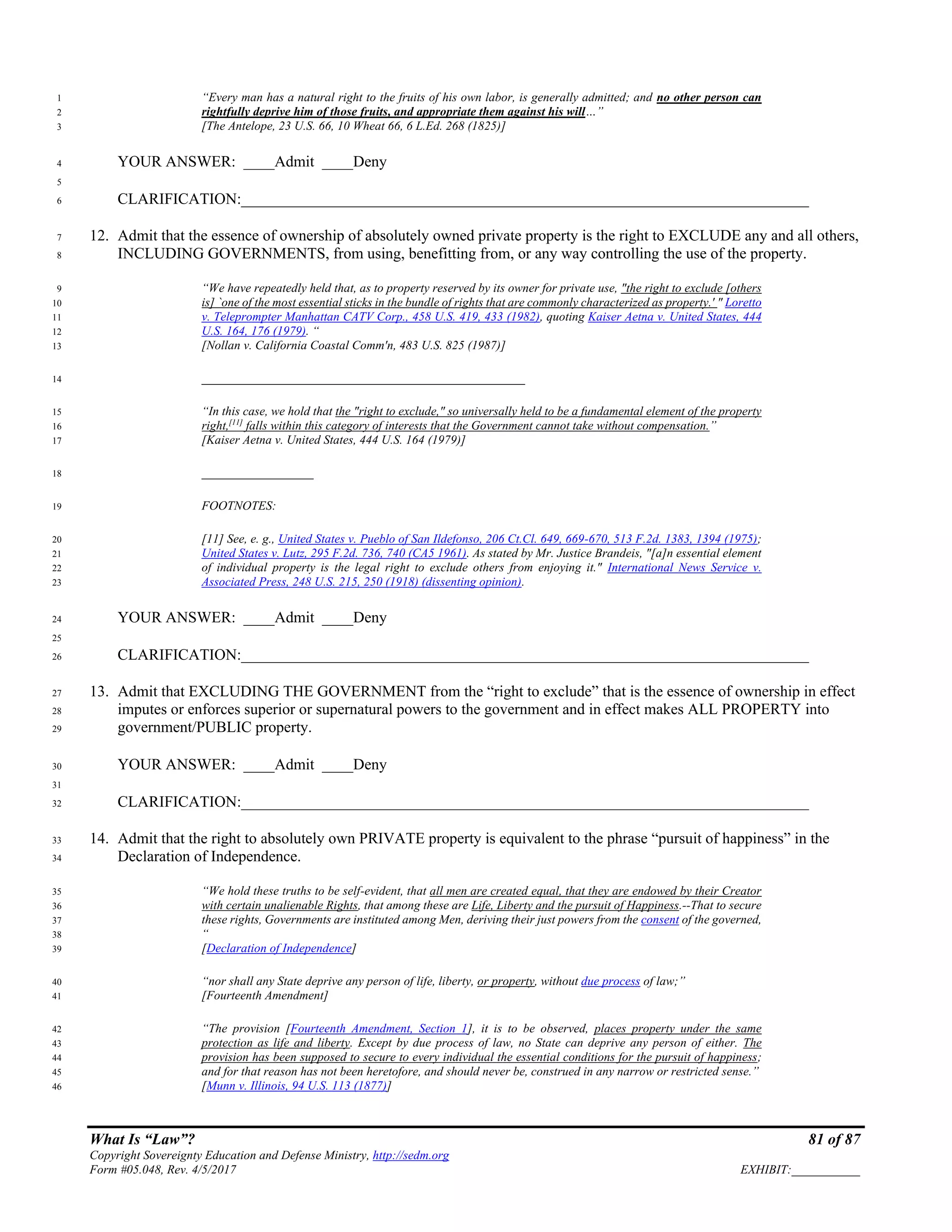 What Is “Law”? 81 of 87
Copyright Sovereignty Education and Defense Ministry, http://sedm.org
Form #05.048, Rev. 4/5/2017 EXHIBIT:___________
“Every man has a natural right to the fruits of his own labor, is generally admitted; and no other person can1
rightfully deprive him of those fruits, and appropriate them against his will…”2
[The Antelope, 23 U.S. 66, 10 Wheat 66, 6 L.Ed. 268 (1825)]3
YOUR ANSWER: ____Admit ____Deny4
5
CLARIFICATION:_________________________________________________________________________6
12. Admit that the essence of ownership of absolutely owned private property is the right to EXCLUDE any and all others,7
INCLUDING GOVERNMENTS, from using, benefitting from, or any way controlling the use of the property.8
“We have repeatedly held that, as to property reserved by its owner for private use, "the right to exclude [others9
is] `one of the most essential sticks in the bundle of rights that are commonly characterized as property.' " Loretto10
v. Teleprompter Manhattan CATV Corp., 458 U.S. 419, 433 (1982), quoting Kaiser Aetna v. United States, 44411
U.S. 164, 176 (1979). “12
[Nollan v. California Coastal Comm'n, 483 U.S. 825 (1987)]13
____________________________________________________14
“In this case, we hold that the "right to exclude," so universally held to be a fundamental element of the property15
right,[11]
falls within this category of interests that the Government cannot take without compensation.”16
[Kaiser Aetna v. United States, 444 U.S. 164 (1979)]17
__________________18
FOOTNOTES:19
[11] See, e. g., United States v. Pueblo of San Ildefonso, 206 Ct.Cl. 649, 669-670, 513 F.2d. 1383, 1394 (1975);20
United States v. Lutz, 295 F.2d. 736, 740 (CA5 1961). As stated by Mr. Justice Brandeis, "[a]n essential element21
of individual property is the legal right to exclude others from enjoying it." International News Service v.22
Associated Press, 248 U.S. 215, 250 (1918) (dissenting opinion).23
YOUR ANSWER: ____Admit ____Deny24
25
CLARIFICATION:_________________________________________________________________________26
13. Admit that EXCLUDING THE GOVERNMENT from the “right to exclude” that is the essence of ownership in effect27
imputes or enforces superior or supernatural powers to the government and in effect makes ALL PROPERTY into28
government/PUBLIC property.29
YOUR ANSWER: ____Admit ____Deny30
31
CLARIFICATION:_________________________________________________________________________32
14. Admit that the right to absolutely own PRIVATE property is equivalent to the phrase “pursuit of happiness” in the33
Declaration of Independence.34
“We hold these truths to be self-evident, that all men are created equal, that they are endowed by their Creator35
with certain unalienable Rights, that among these are Life, Liberty and the pursuit of Happiness.--That to secure36
these rights, Governments are instituted among Men, deriving their just powers from the consent of the governed,37
“38
[Declaration of Independence]39
“nor shall any State deprive any person of life, liberty, or property, without due process of law;”40
[Fourteenth Amendment]41
“The provision [Fourteenth Amendment, Section 1], it is to be observed, places property under the same42
protection as life and liberty. Except by due process of law, no State can deprive any person of either. The43
provision has been supposed to secure to every individual the essential conditions for the pursuit of happiness;44
and for that reason has not been heretofore, and should never be, construed in any narrow or restricted sense.”45
[Munn v. Illinois, 94 U.S. 113 (1877)]46
 