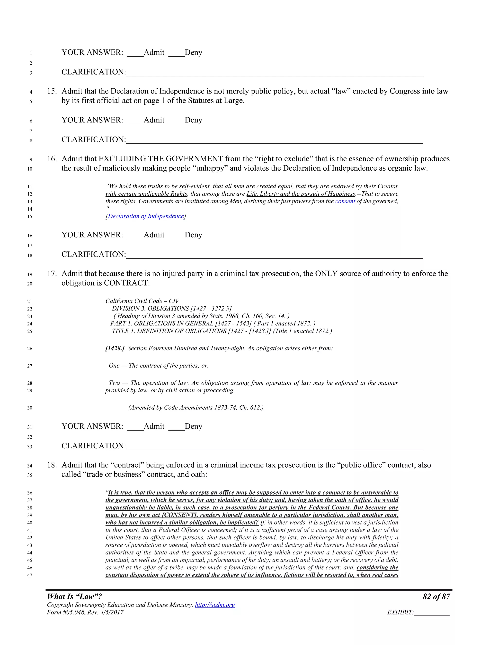 What Is “Law”? 82 of 87
Copyright Sovereignty Education and Defense Ministry, http://sedm.org
Form #05.048, Rev. 4/5/2017 EXHIBIT:___________
YOUR ANSWER: ____Admit ____Deny1
2
CLARIFICATION:_________________________________________________________________________3
15. Admit that the Declaration of Independence is not merely public policy, but actual “law” enacted by Congress into law4
by its first official act on page 1 of the Statutes at Large.5
YOUR ANSWER: ____Admit ____Deny6
7
CLARIFICATION:_________________________________________________________________________8
16. Admit that EXCLUDING THE GOVERNMENT from the “right to exclude” that is the essence of ownership produces9
the result of maliciously making people “unhappy” and violates the Declaration of Independence as organic law.10
“We hold these truths to be self-evident, that all men are created equal, that they are endowed by their Creator11
with certain unalienable Rights, that among these are Life, Liberty and the pursuit of Happiness.--That to secure12
these rights, Governments are instituted among Men, deriving their just powers from the consent of the governed,13
“14
[Declaration of Independence]15
YOUR ANSWER: ____Admit ____Deny16
17
CLARIFICATION:_________________________________________________________________________18
17. Admit that because there is no injured party in a criminal tax prosecution, the ONLY source of authority to enforce the19
obligation is CONTRACT:20
California Civil Code – CIV21
DIVISION 3. OBLIGATIONS [1427 - 3272.9]22
( Heading of Division 3 amended by Stats. 1988, Ch. 160, Sec. 14. )23
PART 1. OBLIGATIONS IN GENERAL [1427 - 1543] ( Part 1 enacted 1872. )24
TITLE 1. DEFINITION OF OBLIGATIONS [1427 - [1428.]] (Title 1 enacted 1872.)25
[1428.] Section Fourteen Hundred and Twenty-eight. An obligation arises either from:26
One — The contract of the parties; or,27
Two — The operation of law. An obligation arising from operation of law may be enforced in the manner28
provided by law, or by civil action or proceeding.29
(Amended by Code Amendments 1873-74, Ch. 612.)30
YOUR ANSWER: ____Admit ____Deny31
32
CLARIFICATION:_________________________________________________________________________33
18. Admit that the “contract” being enforced in a criminal income tax prosecution is the “public office” contract, also34
called “trade or business” contract, and oath:35
"It is true, that the person who accepts an office may be supposed to enter into a compact to be answerable to36
the government, which he serves, for any violation of his duty; and, having taken the oath of office, he would37
unquestionably be liable, in such case, to a prosecution for perjury in the Federal Courts. But because one38
man, by his own act [CONSENT], renders himself amenable to a particular jurisdiction, shall another man,39
who has not incurred a similar obligation, be implicated? If, in other words, it is sufficient to vest a jurisdiction40
in this court, that a Federal Officer is concerned; if it is a sufficient proof of a case arising under a law of the41
United States to affect other persons, that such officer is bound, by law, to discharge his duty with fidelity; a42
source of jurisdiction is opened, which must inevitably overflow and destroy all the barriers between the judicial43
authorities of the State and the general government. Anything which can prevent a Federal Officer from the44
punctual, as well as from an impartial, performance of his duty; an assault and battery; or the recovery of a debt,45
as well as the offer of a bribe, may be made a foundation of the jurisdiction of this court; and, considering the46
constant disposition of power to extend the sphere of its influence, fictions will be resorted to, when real cases47
 