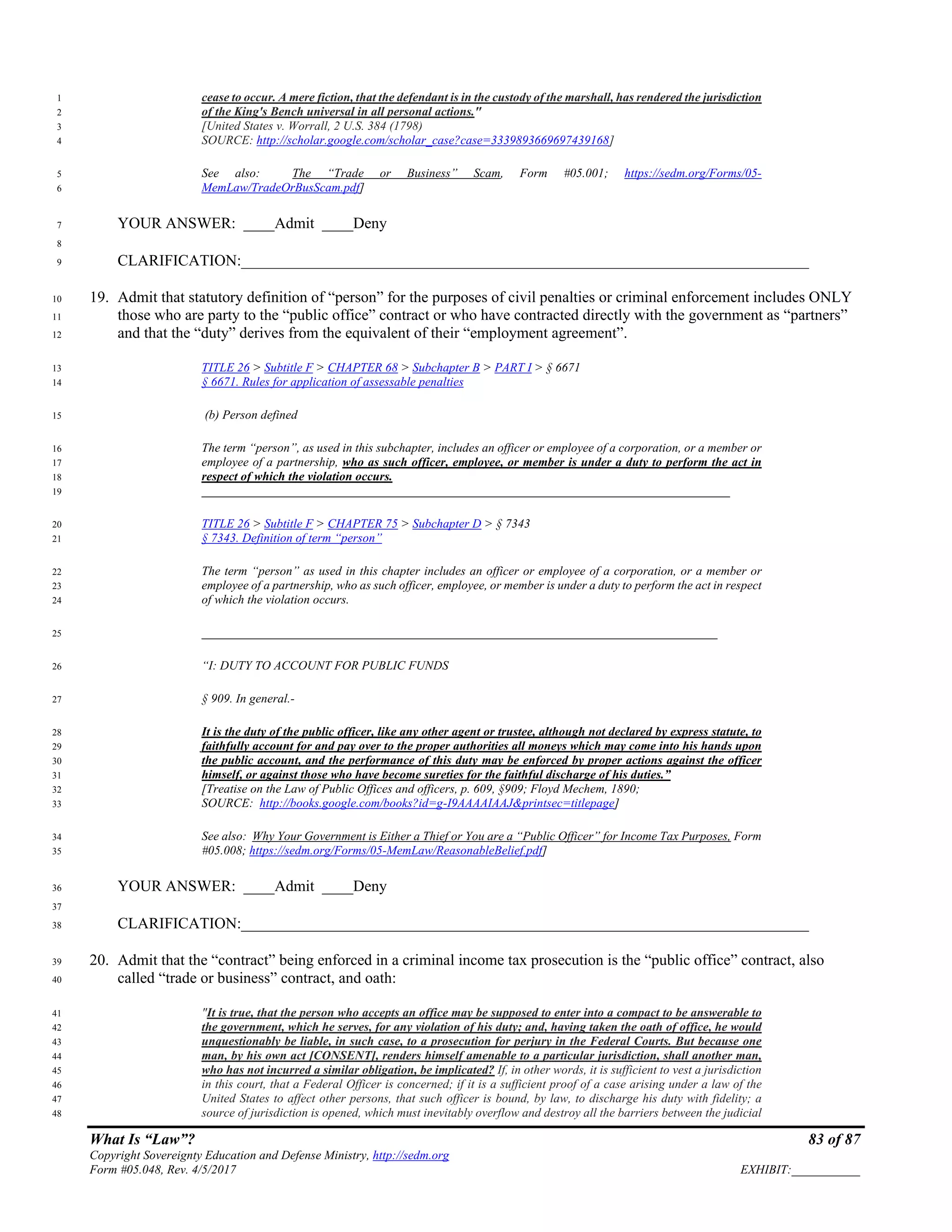 What Is “Law”? 83 of 87
Copyright Sovereignty Education and Defense Ministry, http://sedm.org
Form #05.048, Rev. 4/5/2017 EXHIBIT:___________
cease to occur. A mere fiction, that the defendant is in the custody of the marshall, has rendered the jurisdiction1
of the King's Bench universal in all personal actions."2
[United States v. Worrall, 2 U.S. 384 (1798)3
SOURCE: http://scholar.google.com/scholar_case?case=3339893669697439168]4
See also: The “Trade or Business” Scam, Form #05.001; https://sedm.org/Forms/05-5
MemLaw/TradeOrBusScam.pdf]6
YOUR ANSWER: ____Admit ____Deny7
8
CLARIFICATION:_________________________________________________________________________9
19. Admit that statutory definition of “person” for the purposes of civil penalties or criminal enforcement includes ONLY10
those who are party to the “public office” contract or who have contracted directly with the government as “partners”11
and that the “duty” derives from the equivalent of their “employment agreement”.12
TITLE 26 > Subtitle F > CHAPTER 68 > Subchapter B > PART I > § 667113
§ 6671. Rules for application of assessable penalties14
(b) Person defined15
The term “person”, as used in this subchapter, includes an officer or employee of a corporation, or a member or16
employee of a partnership, who as such officer, employee, or member is under a duty to perform the act in17
respect of which the violation occurs.18
_____________________________________________________________________________________19
TITLE 26 > Subtitle F > CHAPTER 75 > Subchapter D > § 734320
§ 7343. Definition of term “person”21
The term “person” as used in this chapter includes an officer or employee of a corporation, or a member or22
employee of a partnership, who as such officer, employee, or member is under a duty to perform the act in respect23
of which the violation occurs.24
___________________________________________________________________________________25
“I: DUTY TO ACCOUNT FOR PUBLIC FUNDS26
§ 909. In general.-27
It is the duty of the public officer, like any other agent or trustee, although not declared by express statute, to28
faithfully account for and pay over to the proper authorities all moneys which may come into his hands upon29
the public account, and the performance of this duty may be enforced by proper actions against the officer30
himself, or against those who have become sureties for the faithful discharge of his duties.”31
[Treatise on the Law of Public Offices and officers, p. 609, §909; Floyd Mechem, 1890;32
SOURCE: http://books.google.com/books?id=g-I9AAAAIAAJ&printsec=titlepage]33
See also: Why Your Government is Either a Thief or You are a “Public Officer” for Income Tax Purposes, Form34
#05.008; https://sedm.org/Forms/05-MemLaw/ReasonableBelief.pdf]35
YOUR ANSWER: ____Admit ____Deny36
37
CLARIFICATION:_________________________________________________________________________38
20. Admit that the “contract” being enforced in a criminal income tax prosecution is the “public office” contract, also39
called “trade or business” contract, and oath:40
"It is true, that the person who accepts an office may be supposed to enter into a compact to be answerable to41
the government, which he serves, for any violation of his duty; and, having taken the oath of office, he would42
unquestionably be liable, in such case, to a prosecution for perjury in the Federal Courts. But because one43
man, by his own act [CONSENT], renders himself amenable to a particular jurisdiction, shall another man,44
who has not incurred a similar obligation, be implicated? If, in other words, it is sufficient to vest a jurisdiction45
in this court, that a Federal Officer is concerned; if it is a sufficient proof of a case arising under a law of the46
United States to affect other persons, that such officer is bound, by law, to discharge his duty with fidelity; a47
source of jurisdiction is opened, which must inevitably overflow and destroy all the barriers between the judicial48
 