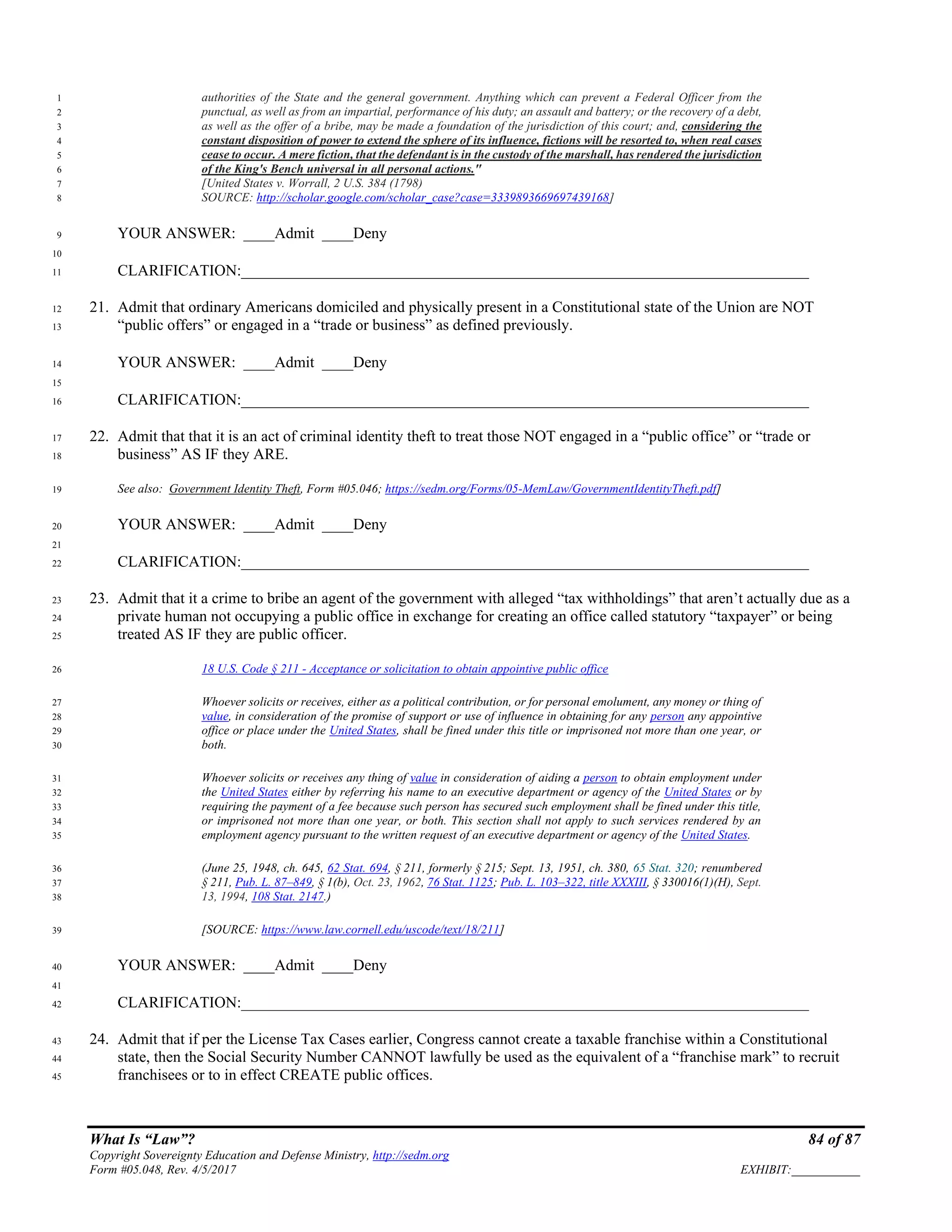 What Is “Law”? 84 of 87
Copyright Sovereignty Education and Defense Ministry, http://sedm.org
Form #05.048, Rev. 4/5/2017 EXHIBIT:___________
authorities of the State and the general government. Anything which can prevent a Federal Officer from the1
punctual, as well as from an impartial, performance of his duty; an assault and battery; or the recovery of a debt,2
as well as the offer of a bribe, may be made a foundation of the jurisdiction of this court; and, considering the3
constant disposition of power to extend the sphere of its influence, fictions will be resorted to, when real cases4
cease to occur. A mere fiction, that the defendant is in the custody of the marshall, has rendered the jurisdiction5
of the King's Bench universal in all personal actions."6
[United States v. Worrall, 2 U.S. 384 (1798)7
SOURCE: http://scholar.google.com/scholar_case?case=3339893669697439168]8
YOUR ANSWER: ____Admit ____Deny9
10
CLARIFICATION:_________________________________________________________________________11
21. Admit that ordinary Americans domiciled and physically present in a Constitutional state of the Union are NOT12
“public offers” or engaged in a “trade or business” as defined previously.13
YOUR ANSWER: ____Admit ____Deny14
15
CLARIFICATION:_________________________________________________________________________16
22. Admit that that it is an act of criminal identity theft to treat those NOT engaged in a “public office” or “trade or17
business” AS IF they ARE.18
See also: Government Identity Theft, Form #05.046; https://sedm.org/Forms/05-MemLaw/GovernmentIdentityTheft.pdf]19
YOUR ANSWER: ____Admit ____Deny20
21
CLARIFICATION:_________________________________________________________________________22
23. Admit that it a crime to bribe an agent of the government with alleged “tax withholdings” that aren’t actually due as a23
private human not occupying a public office in exchange for creating an office called statutory “taxpayer” or being24
treated AS IF they are public officer.25
18 U.S. Code § 211 - Acceptance or solicitation to obtain appointive public office26
Whoever solicits or receives, either as a political contribution, or for personal emolument, any money or thing of27
value, in consideration of the promise of support or use of influence in obtaining for any person any appointive28
office or place under the United States, shall be fined under this title or imprisoned not more than one year, or29
both.30
Whoever solicits or receives any thing of value in consideration of aiding a person to obtain employment under31
the United States either by referring his name to an executive department or agency of the United States or by32
requiring the payment of a fee because such person has secured such employment shall be fined under this title,33
or imprisoned not more than one year, or both. This section shall not apply to such services rendered by an34
employment agency pursuant to the written request of an executive department or agency of the United States.35
(June 25, 1948, ch. 645, 62 Stat. 694, § 211, formerly § 215; Sept. 13, 1951, ch. 380, 65 Stat. 320; renumbered36
§ 211, Pub. L. 87–849, § 1(b), Oct. 23, 1962, 76 Stat. 1125; Pub. L. 103–322, title XXXIII, § 330016(1)(H), Sept.37
13, 1994, 108 Stat. 2147.)38
[SOURCE: https://www.law.cornell.edu/uscode/text/18/211]39
YOUR ANSWER: ____Admit ____Deny40
41
CLARIFICATION:_________________________________________________________________________42
24. Admit that if per the License Tax Cases earlier, Congress cannot create a taxable franchise within a Constitutional43
state, then the Social Security Number CANNOT lawfully be used as the equivalent of a “franchise mark” to recruit44
franchisees or to in effect CREATE public offices.45
 