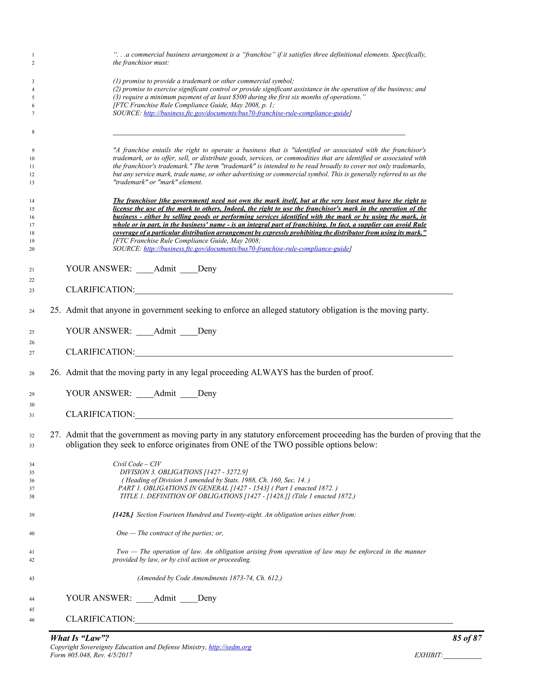 What Is “Law”? 85 of 87
Copyright Sovereignty Education and Defense Ministry, http://sedm.org
Form #05.048, Rev. 4/5/2017 EXHIBIT:___________
“. . .a commercial business arrangement is a “franchise” if it satisfies three definitional elements. Specifically,1
the franchisor must:2
(1) promise to provide a trademark or other commercial symbol;3
(2) promise to exercise significant control or provide significant assistance in the operation of the business; and4
(3) require a minimum payment of at least $500 during the first six months of operations.”5
[FTC Franchise Rule Compliance Guide, May 2008, p. 1;6
SOURCE: http://business.ftc.gov/documents/bus70-franchise-rule-compliance-guide]7
____________________________________________________________________________________8
"A franchise entails the right to operate a business that is "identified or associated with the franchisor's9
trademark, or to offer, sell, or distribute goods, services, or commodities that are identified or associated with10
the franchisor's trademark." The term "trademark" is intended to be read broadly to cover not only trademarks,11
but any service mark, trade name, or other advertising or commercial symbol. This is generally referred to as the12
"trademark" or "mark" element.13
The franchisor [the government] need not own the mark itself, but at the very least must have the right to14
license the use of the mark to others. Indeed, the right to use the franchisor's mark in the operation of the15
business - either by selling goods or performing services identified with the mark or by using the mark, in16
whole or in part, in the business' name - is an integral part of franchising. In fact, a supplier can avoid Rule17
coverage of a particular distribution arrangement by expressly prohibiting the distributor from using its mark."18
[FTC Franchise Rule Compliance Guide, May 2008;19
SOURCE: http://business.ftc.gov/documents/bus70-franchise-rule-compliance-guide]20
YOUR ANSWER: ____Admit ____Deny21
22
CLARIFICATION:_________________________________________________________________________23
25. Admit that anyone in government seeking to enforce an alleged statutory obligation is the moving party.24
YOUR ANSWER: ____Admit ____Deny25
26
CLARIFICATION:_________________________________________________________________________27
26. Admit that the moving party in any legal proceeding ALWAYS has the burden of proof.28
YOUR ANSWER: ____Admit ____Deny29
30
CLARIFICATION:_________________________________________________________________________31
27. Admit that the government as moving party in any statutory enforcement proceeding has the burden of proving that the32
obligation they seek to enforce originates from ONE of the TWO possible options below:33
Civil Code – CIV34
DIVISION 3. OBLIGATIONS [1427 - 3272.9]35
( Heading of Division 3 amended by Stats. 1988, Ch. 160, Sec. 14. )36
PART 1. OBLIGATIONS IN GENERAL [1427 - 1543] ( Part 1 enacted 1872. )37
TITLE 1. DEFINITION OF OBLIGATIONS [1427 - [1428.]] (Title 1 enacted 1872.)38
[1428.] Section Fourteen Hundred and Twenty-eight. An obligation arises either from:39
One — The contract of the parties; or,40
Two — The operation of law. An obligation arising from operation of law may be enforced in the manner41
provided by law, or by civil action or proceeding.42
(Amended by Code Amendments 1873-74, Ch. 612.)43
YOUR ANSWER: ____Admit ____Deny44
45
CLARIFICATION:_________________________________________________________________________46
 