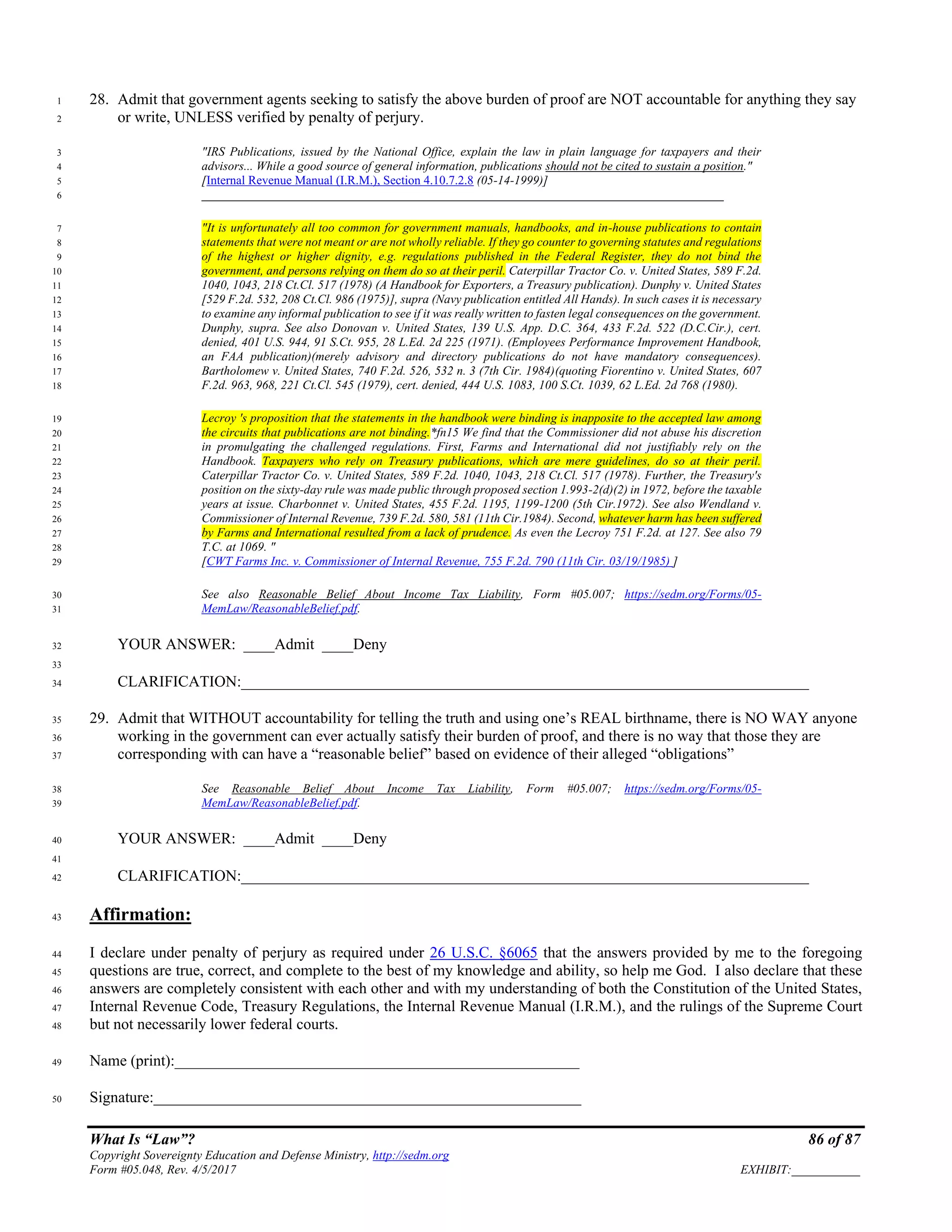 What Is “Law”? 86 of 87
Copyright Sovereignty Education and Defense Ministry, http://sedm.org
Form #05.048, Rev. 4/5/2017 EXHIBIT:___________
28. Admit that government agents seeking to satisfy the above burden of proof are NOT accountable for anything they say1
or write, UNLESS verified by penalty of perjury.2
"IRS Publications, issued by the National Office, explain the law in plain language for taxpayers and their3
advisors... While a good source of general information, publications should not be cited to sustain a position."4
[Internal Revenue Manual (I.R.M.), Section 4.10.7.2.8 (05-14-1999)]5
____________________________________________________________________________________6
"It is unfortunately all too common for government manuals, handbooks, and in-house publications to contain7
statements that were not meant or are not wholly reliable. If they go counter to governing statutes and regulations8
of the highest or higher dignity, e.g. regulations published in the Federal Register, they do not bind the9
government, and persons relying on them do so at their peril. Caterpillar Tractor Co. v. United States, 589 F.2d.10
1040, 1043, 218 Ct.Cl. 517 (1978) (A Handbook for Exporters, a Treasury publication). Dunphy v. United States11
[529 F.2d. 532, 208 Ct.Cl. 986 (1975)], supra (Navy publication entitled All Hands). In such cases it is necessary12
to examine any informal publication to see if it was really written to fasten legal consequences on the government.13
Dunphy, supra. See also Donovan v. United States, 139 U.S. App. D.C. 364, 433 F.2d. 522 (D.C.Cir.), cert.14
denied, 401 U.S. 944, 91 S.Ct. 955, 28 L.Ed. 2d 225 (1971). (Employees Performance Improvement Handbook,15
an FAA publication)(merely advisory and directory publications do not have mandatory consequences).16
Bartholomew v. United States, 740 F.2d. 526, 532 n. 3 (7th Cir. 1984)(quoting Fiorentino v. United States, 60717
F.2d. 963, 968, 221 Ct.Cl. 545 (1979), cert. denied, 444 U.S. 1083, 100 S.Ct. 1039, 62 L.Ed. 2d 768 (1980).18
Lecroy 's proposition that the statements in the handbook were binding is inapposite to the accepted law among19
the circuits that publications are not binding.*fn15 We find that the Commissioner did not abuse his discretion20
in promulgating the challenged regulations. First, Farms and International did not justifiably rely on the21
Handbook. Taxpayers who rely on Treasury publications, which are mere guidelines, do so at their peril.22
Caterpillar Tractor Co. v. United States, 589 F.2d. 1040, 1043, 218 Ct.Cl. 517 (1978). Further, the Treasury's23
position on the sixty-day rule was made public through proposed section 1.993-2(d)(2) in 1972, before the taxable24
years at issue. Charbonnet v. United States, 455 F.2d. 1195, 1199-1200 (5th Cir.1972). See also Wendland v.25
Commissioner of Internal Revenue, 739 F.2d. 580, 581 (11th Cir.1984). Second, whatever harm has been suffered26
by Farms and International resulted from a lack of prudence. As even the Lecroy 751 F.2d. at 127. See also 7927
T.C. at 1069. "28
[CWT Farms Inc. v. Commissioner of Internal Revenue, 755 F.2d. 790 (11th Cir. 03/19/1985) ]29
See also Reasonable Belief About Income Tax Liability, Form #05.007; https://sedm.org/Forms/05-30
MemLaw/ReasonableBelief.pdf.31
YOUR ANSWER: ____Admit ____Deny32
33
CLARIFICATION:_________________________________________________________________________34
29. Admit that WITHOUT accountability for telling the truth and using one’s REAL birthname, there is NO WAY anyone35
working in the government can ever actually satisfy their burden of proof, and there is no way that those they are36
corresponding with can have a “reasonable belief” based on evidence of their alleged “obligations”37
See Reasonable Belief About Income Tax Liability, Form #05.007; https://sedm.org/Forms/05-38
MemLaw/ReasonableBelief.pdf.39
YOUR ANSWER: ____Admit ____Deny40
41
CLARIFICATION:_________________________________________________________________________42
Affirmation:43
I declare under penalty of perjury as required under 26 U.S.C. §6065 that the answers provided by me to the foregoing44
questions are true, correct, and complete to the best of my knowledge and ability, so help me God. I also declare that these45
answers are completely consistent with each other and with my understanding of both the Constitution of the United States,46
Internal Revenue Code, Treasury Regulations, the Internal Revenue Manual (I.R.M.), and the rulings of the Supreme Court47
but not necessarily lower federal courts.48
Name (print):____________________________________________________49
Signature:_______________________________________________________50
 