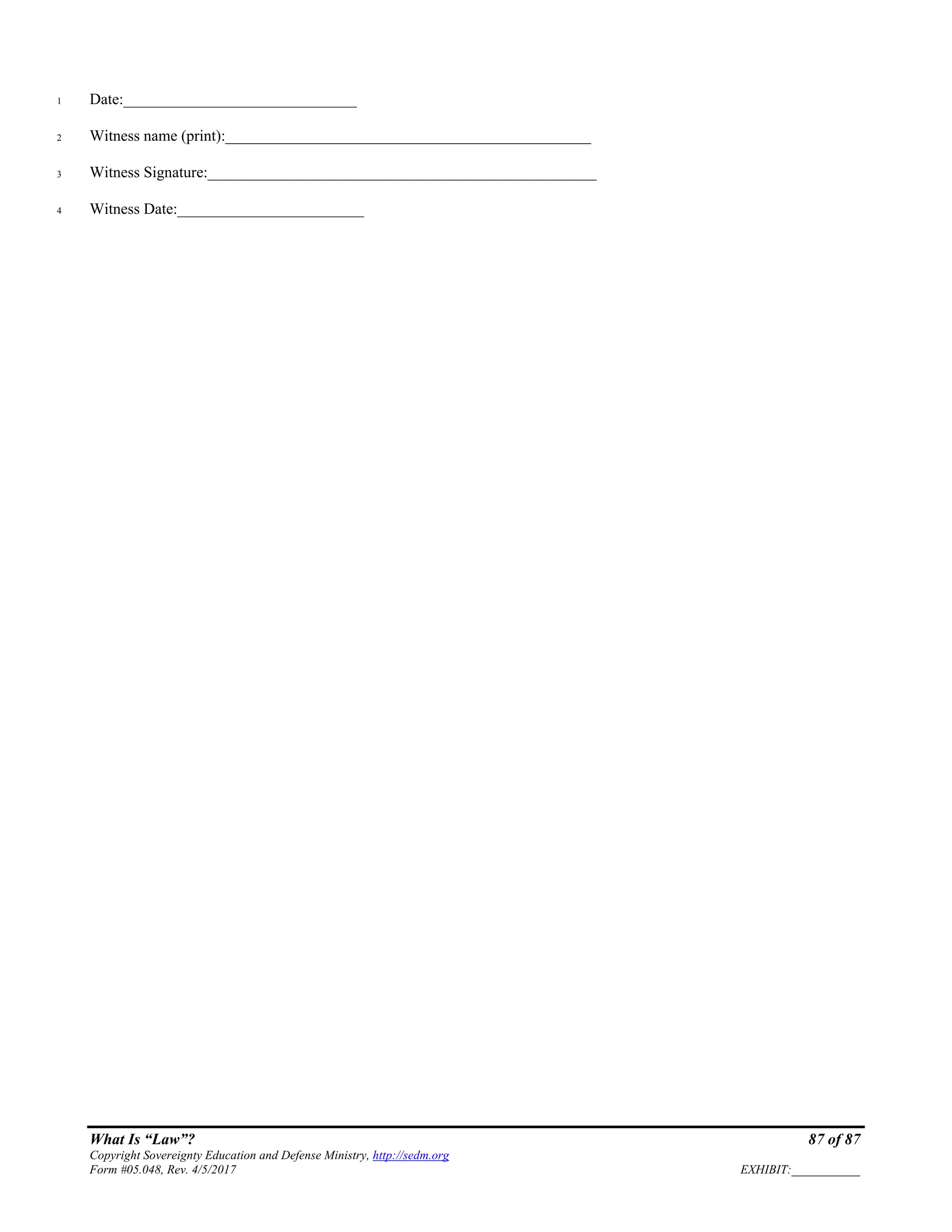 What Is “Law”? 87 of 87
Copyright Sovereignty Education and Defense Ministry, http://sedm.org
Form #05.048, Rev. 4/5/2017 EXHIBIT:___________
Date:______________________________1
Witness name (print):_______________________________________________2
Witness Signature:__________________________________________________3
Witness Date:________________________4
 