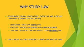 WHY STUDY LAW
 GOVERNMENT ORGAN (LEGISLATURE, EXECUTIVE AND JUDICIARY
– NEW ONE IS ADMINISTRATIVE ORGAN)
 LEGISLATURE – ENACT LAW (CREATE LAW)
 EXECUTIVE – ENFORCE LAW (ENSURE THAT LAW IS FOLLOWED)
 JUDICIARY – ADJUDICATE LAW (IN A DISPUTE, COURT INTERPRET LAW.
 LAW IS ABOVE ALL AND EVERYONE IS UNDER LAW (RULE OF LAW)
 